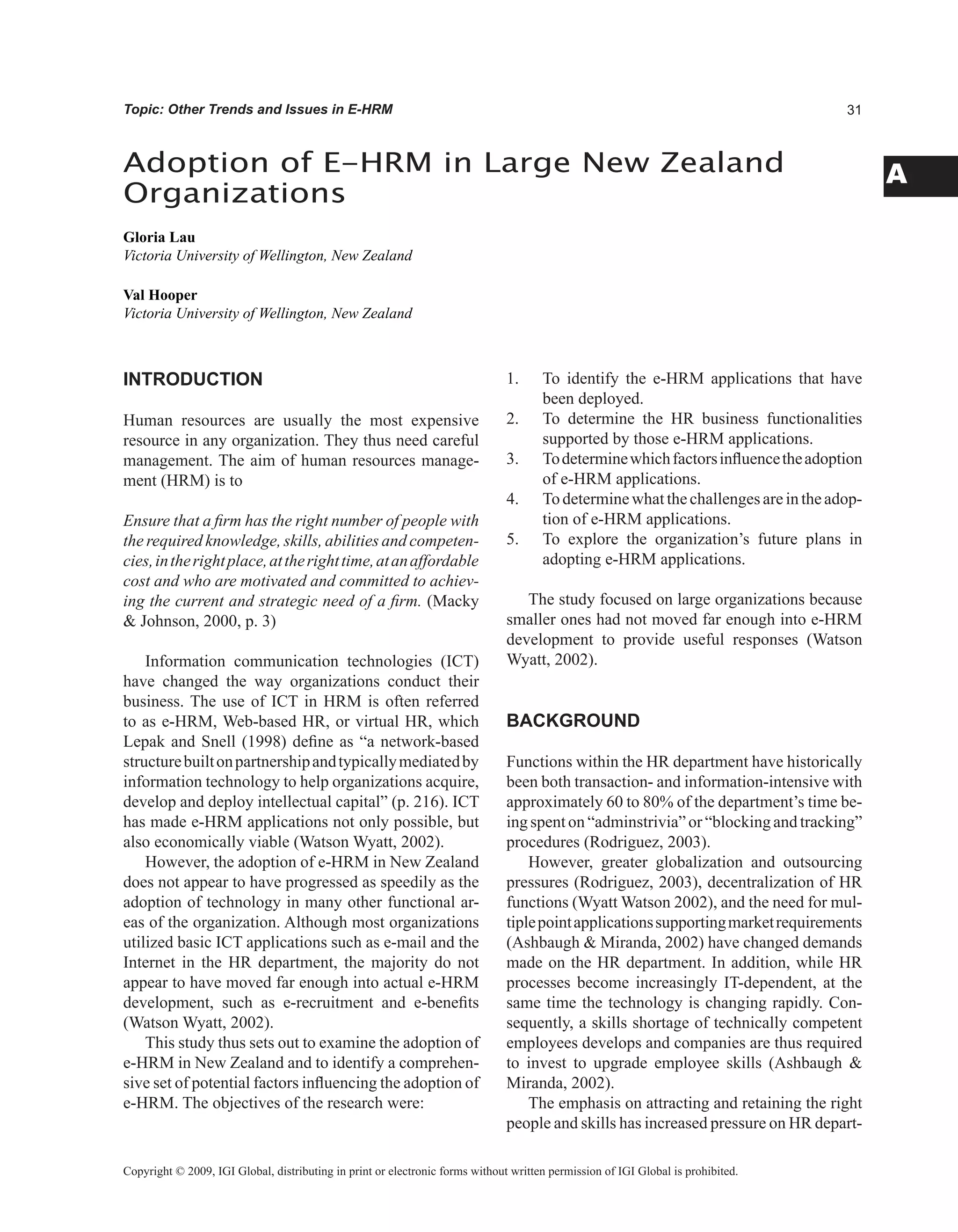 A
Topic: Other Trends and Issues in E-HRM
INTRODUCTION
Human resources are usually the most expensive
resource in any organization. They thus need careful
management. The aim of human resources manage-
ment (HRM) is to
Ensure that a firm has the right number of people with
the required knowledge, skills, abilities and competen-
cies,intherightplace,attherighttime,atanaffordable
cost and who are motivated and committed to achiev-
ing the current and strategic need of a firm. (Macky
 Johnson, 2000, p. 3)
Information communication technologies (ICT)
have changed the way organizations conduct their
business. The use of ICT in HRM is often referred
to as e-HRM, Web-based HR, or virtual HR, which
Lepak and Snell (1998) define as “a network-based
structurebuiltonpartnershipandtypicallymediatedby
information technology to help organizations acquire,
develop and deploy intellectual capital” (p. 216). ICT
has made e-HRM applications not only possible, but
also economically viable (Watson Wyatt, 2002).
However, the adoption of e-HRM in New Zealand
does not appear to have progressed as speedily as the
adoption of technology in many other functional ar-
eas of the organization. Although most organizations
utilized basic ICT applications such as e-mail and the
Internet in the HR department, the majority do not
appear to have moved far enough into actual e-HRM
development, such as e-recruitment and e-benefits
(Watson Wyatt, 2002).
This study thus sets out to examine the adoption of
e-HRM in New Zealand and to identify a comprehen-
sive set of potential factors influencing the adoption of
e-HRM. The objectives of the research were:
1. To identify the e-HRM applications that have
been deployed.
2. To determine the HR business functionalities
supported by those e-HRM applications.
3. Todeterminewhichfactorsinfluencetheadoption
of e-HRM applications.
4. Todeterminewhatthechallengesareintheadop-
tion of e-HRM applications.
5. To explore the organization’s future plans in
adopting e-HRM applications.
The study focused on large organizations because
smaller ones had not moved far enough into e-HRM
development to provide useful responses (Watson
Wyatt, 2002).
BACKGROUND
Functions within the HR department have historically
been both transaction- and information-intensive with
approximately 60 to 80% of the department’s time be-
ing spent on “adminstrivia”or “blockingand tracking”
procedures (Rodriguez, 2003).
However, greater globalization and outsourcing
pressures (Rodriguez, 2003), decentralization of HR
functions (Wyatt Watson 2002), and the need for mul-
tiplepointapplicationssupportingmarketrequirements
(Ashbaugh  Miranda, 2002) have changed demands
made on the HR department. In addition, while HR
processes become increasingly IT-dependent, at the
same time the technology is changing rapidly. Con-
sequently, a skills shortage of technically competent
employees develops and companies are thus required
to invest to upgrade employee skills (Ashbaugh 
Miranda, 2002).
The emphasis on attracting and retaining the right
people and skills has increased pressure on HR depart-
Adoption of E-HRM in Large New Zealand
Organizations
Gloria Lau
Victoria University of Wellington, New Zealand
Val Hooper
Victoria University of Wellington, New Zealand
Copyright © 2009, IGI Global, distributing in print or electronic forms without written permission of IGI Global is prohibited.
 