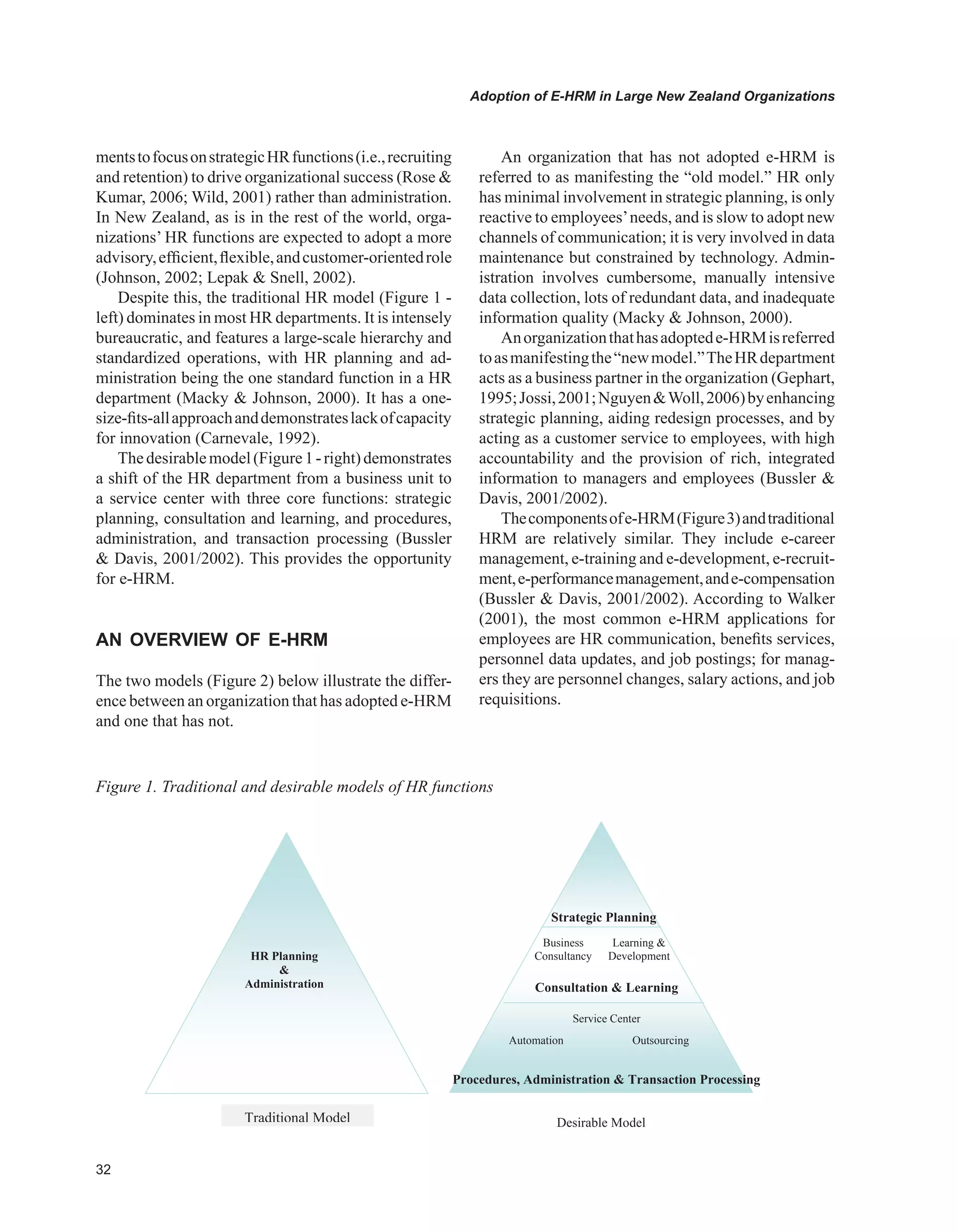 Adoption of E-HRM in Large New Zealand Organizations
mentstofocusonstrategicHRfunctions(i.e.,recruiting
and retention) to drive organizational success (Rose 
Kumar, 2006; Wild, 2001) rather than administration.
In New Zealand, as is in the rest of the world, orga-
nizations’ HR functions are expected to adopt a more
advisory,efficient,flexible,andcustomer-orientedrole
(Johnson, 2002; Lepak  Snell, 2002).
Despite this, the traditional HR model (Figure 1 -
left) dominates in most HR departments. It is intensely
bureaucratic, and features a large-scale hierarchy and
standardized operations, with HR planning and ad-
ministration being the one standard function in a HR
department (Macky  Johnson, 2000). It has a one-
size-fits-allapproachanddemonstrateslackofcapacity
for innovation (Carnevale, 1992).
Thedesirablemodel(Figure1-right)demonstrates
a shift of the HR department from a business unit to
a service center with three core functions: strategic
planning, consultation and learning, and procedures,
administration, and transaction processing (Bussler
 Davis, 2001/2002). This provides the opportunity
for e-HRM.
AN OvERvIEw OF E-HRM
The two models (Figure 2) below illustrate the differ-
ence between an organization that has adopted e-HRM
and one that has not.
An organization that has not adopted e-HRM is
referred to as manifesting the “old model.” HR only
has minimal involvement in strategic planning, is only
reactive to employees’needs, and is slow to adopt new
channels of communication; it is very involved in data
maintenance but constrained by technology. Admin-
istration involves cumbersome, manually intensive
data collection, lots of redundant data, and inadequate
information quality (Macky  Johnson, 2000).
Anorganizationthathasadoptede-HRMisreferred
toasmanifestingthe“newmodel.”TheHRdepartment
acts as a business partner in the organization (Gephart,
1995;Jossi,2001;NguyenWoll,2006)byenhancing
strategic planning, aiding redesign processes, and by
acting as a customer service to employees, with high
accountability and the provision of rich, integrated
information to managers and employees (Bussler 
Davis, 2001/2002).
Thecomponentsofe-HRM(Figure3)andtraditional
HRM are relatively similar. They include e-career
management, e-training and e-development, e-recruit-
ment,e-performancemanagement,ande-compensation
(Bussler  Davis, 2001/2002). According to Walker
(2001), the most common e-HRM applications for
employees are HR communication, benefits services,
personnel data updates, and job postings; for manag-
ers they are personnel changes, salary actions, and job
requisitions.
Figure 1. Traditional and desirable models of HR functions
HR Planning

Administration
Traditional Model
Procedures, Administration  Transaction Processing
Consultation  Learning
Strategic Planning
Business
Consultancy
Learning 
Development
Service Center
Automation Outsourcing
Desirable Model
 