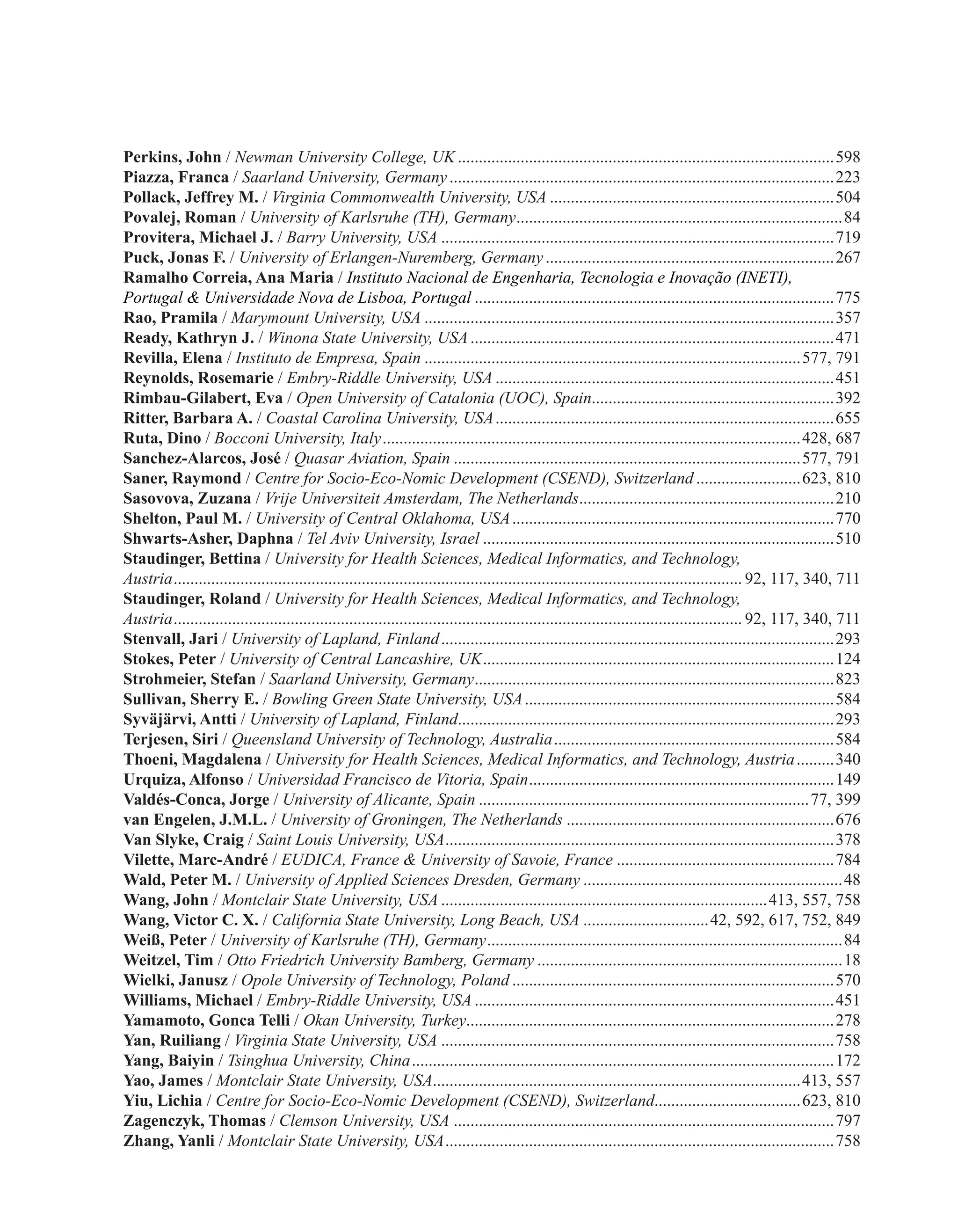Perkins, John / Newman University College, UK...........................................................................................598
Piazza, Franca / Saarland University, Germany.............................................................................................223
Pollack, Jeffrey M. / Virginia Commonwealth University, USA.....................................................................504
Povalej, Roman / University of Karlsruhe (TH), Germany...............................................................................84
Provitera, Michael J. / Barry University, USA...............................................................................................719
Puck, Jonas F. / University of Erlangen-Nuremberg, Germany......................................................................267
Ramalho Correia, Ana Maria / Instituto Nacional de Engenharia, Tecnologia e Inovação (INETI),
Portugal & Universidade Nova de Lisboa, Portugal.......................................................................................775
Rao, Pramila / Marymount University, USA...................................................................................................357
Ready, Kathryn J. / Winona State University, USA........................................................................................471
Revilla, Elena / Instituto de Empresa, Spain...........................................................................................577, 791
Reynolds, Rosemarie / Embry-Riddle University, USA..................................................................................451
Rimbau-Gilabert, Eva / Open University of Catalonia (UOC), Spain...........................................................392
Ritter, Barbara A. / Coastal Carolina University, USA..................................................................................655
Ruta, Dino / Bocconi University, Italy.....................................................................................................428, 687
Sanchez-Alarcos, José / Quasar Aviation, Spain....................................................................................577, 791
Saner, Raymond / Centre for Socio-Eco-Nomic Development (CSEND), Switzerland..........................623, 810
Sasovova, Zuzana / Vrije Universiteit Amsterdam, The Netherlands..............................................................210
Shelton, Paul M. / University of Central Oklahoma, USA..............................................................................770
Shwarts-Asher, Daphna / Tel Aviv University, Israel.....................................................................................510
Staudinger, Bettina / University for Health Sciences, Medical Informatics, and Technology,
Austria......................................................................................................................................... 92, 117, 340, 711
Staudinger, Roland / University for Health Sciences, Medical Informatics, and Technology,
Austria......................................................................................................................................... 92, 117, 340, 711
Stenvall, Jari / University of Lapland, Finland...............................................................................................293
Stokes, Peter / University of Central Lancashire, UK.....................................................................................124
Strohmeier, Stefan / Saarland University, Germany.......................................................................................823
Sullivan, Sherry E. / Bowling Green State University, USA...........................................................................584
Syväjärvi, Antti / University of Lapland, Finland...........................................................................................293
Terjesen, Siri / Queensland University of Technology, Australia....................................................................584
Thoeni, Magdalena / University for Health Sciences, Medical Informatics, and Technology, Austria..........340
Urquiza, Alfonso / Universidad Francisco de Vitoria, Spain..........................................................................149
Valdés-Conca, Jorge / University of Alicante, Spain................................................................................77, 399
van Engelen, J.M.L. / University of Groningen, The Netherlands.................................................................676
Van Slyke, Craig / Saint Louis University, USA..............................................................................................378
Vilette, Marc-André / EUDICA, France & University of Savoie, France.....................................................784
Wald, Peter M. / University of Applied Sciences Dresden, Germany...............................................................48
Wang, John / Montclair State University, USA...............................................................................413, 557, 758
Wang, Victor C. X. / California State University, Long Beach, USA...............................42, 592, 617, 752, 849
Weiß, Peter / University of Karlsruhe (TH), Germany......................................................................................84
Weitzel, Tim / Otto Friedrich University Bamberg, Germany..........................................................................18
Wielki, Janusz / Opole University of Technology, Poland..............................................................................570
Williams, Michael / Embry-Riddle University, USA.......................................................................................451
Yamamoto, Gonca Telli / Okan University, Turkey.........................................................................................278
Yan, Ruiliang / Virginia State University, USA...............................................................................................758
Yang, Baiyin / Tsinghua University, China......................................................................................................172
Yao, James / Montclair State University, USA.........................................................................................413, 557
Yiu, Lichia / Centre for Socio-Eco-Nomic Development (CSEND), Switzerland...................................623, 810
Zagenczyk, Thomas / Clemson University, USA............................................................................................797
Zhang, Yanli / Montclair State University, USA..............................................................................................758
 