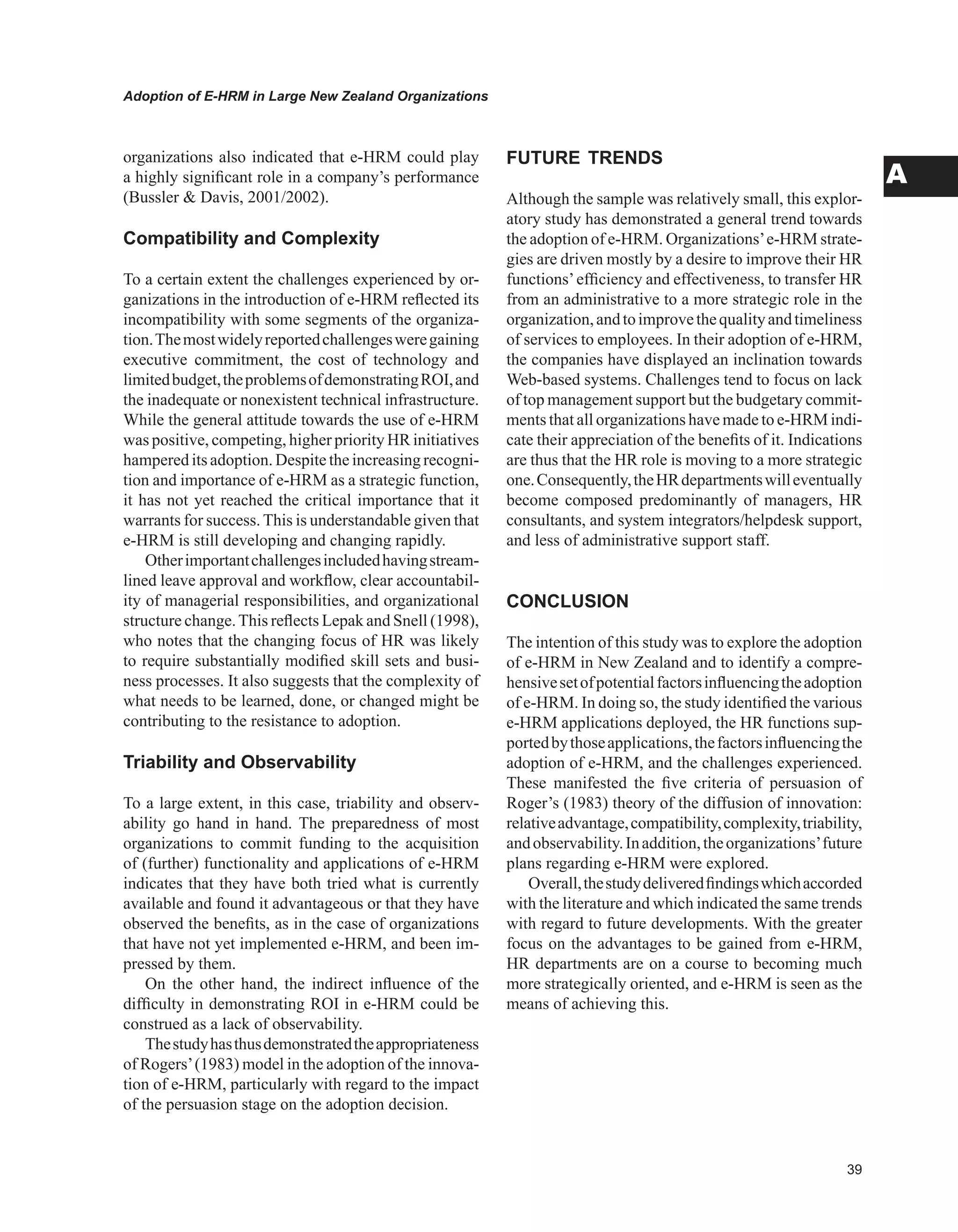 Adoption of E-HRM in Large New Zealand Organizations
A
organizations also indicated that e-HRM could play
a highly significant role in a company’s performance
(Bussler  Davis, 2001/2002).
Compatibility and Complexity
To a certain extent the challenges experienced by or-
ganizations in the introduction of e-HRM reflected its
incompatibility with some segments of the organiza-
tion.Themostwidelyreportedchallengesweregaining
executive commitment, the cost of technology and
limitedbudget,theproblemsofdemonstratingROI,and
the inadequate or nonexistent technical infrastructure.
While the general attitude towards the use of e-HRM
was positive, competing, higher priority HR initiatives
hampered its adoption. Despite the increasing recogni-
tion and importance of e-HRM as a strategic function,
it has not yet reached the critical importance that it
warrants for success. This is understandable given that
e-HRM is still developing and changing rapidly.
Otherimportantchallengesincludedhavingstream-
lined leave approval and workflow, clear accountabil-
ity of managerial responsibilities, and organizational
structure change.This reflects Lepak and Snell (1998),
who notes that the changing focus of HR was likely
to require substantially modified skill sets and busi-
ness processes. It also suggests that the complexity of
what needs to be learned, done, or changed might be
contributing to the resistance to adoption.
Triability and Observability
To a large extent, in this case, triability and observ-
ability go hand in hand. The preparedness of most
organizations to commit funding to the acquisition
of (further) functionality and applications of e-HRM
indicates that they have both tried what is currently
available and found it advantageous or that they have
observed the benefits, as in the case of organizations
that have not yet implemented e-HRM, and been im-
pressed by them.
On the other hand, the indirect influence of the
difficulty in demonstrating ROI in e-HRM could be
construed as a lack of observability.
Thestudyhasthusdemonstratedtheappropriateness
of Rogers’(1983) model in the adoption of the innova-
tion of e-HRM, particularly with regard to the impact
of the persuasion stage on the adoption decision.
FUTURE TRENDS
Although the sample was relatively small, this explor-
atory study has demonstrated a general trend towards
the adoption of e-HRM. Organizations’e-HRM strate-
gies are driven mostly by a desire to improve their HR
functions’efficiency and effectiveness, to transfer HR
from an administrative to a more strategic role in the
organization,andtoimprovethequalityandtimeliness
of services to employees. In their adoption of e-HRM,
the companies have displayed an inclination towards
Web-based systems. Challenges tend to focus on lack
of top management support but the budgetary commit-
ments that all organizations have made to e-HRM indi-
cate their appreciation of the benefits of it. Indications
are thus that the HR role is moving to a more strategic
one.Consequently,theHRdepartmentswilleventually
become composed predominantly of managers, HR
consultants, and system integrators/helpdesk support,
and less of administrative support staff.
CONCLUSION
The intention of this study was to explore the adoption
of e-HRM in New Zealand and to identify a compre-
hensivesetofpotentialfactorsinfluencingtheadoption
of e-HRM. In doing so, the study identified the various
e-HRM applications deployed, the HR functions sup-
portedbythoseapplications,thefactorsinfluencingthe
adoption of e-HRM, and the challenges experienced.
These manifested the five criteria of persuasion of
Roger’s (1983) theory of the diffusion of innovation:
relativeadvantage,compatibility,complexity,triability,
andobservability.Inaddition,theorganizations’future
plans regarding e-HRM were explored.
Overall,thestudydeliveredfindingswhichaccorded
with the literature and which indicated the same trends
with regard to future developments. With the greater
focus on the advantages to be gained from e-HRM,
HR departments are on a course to becoming much
more strategically oriented, and e-HRM is seen as the
means of achieving this.
 