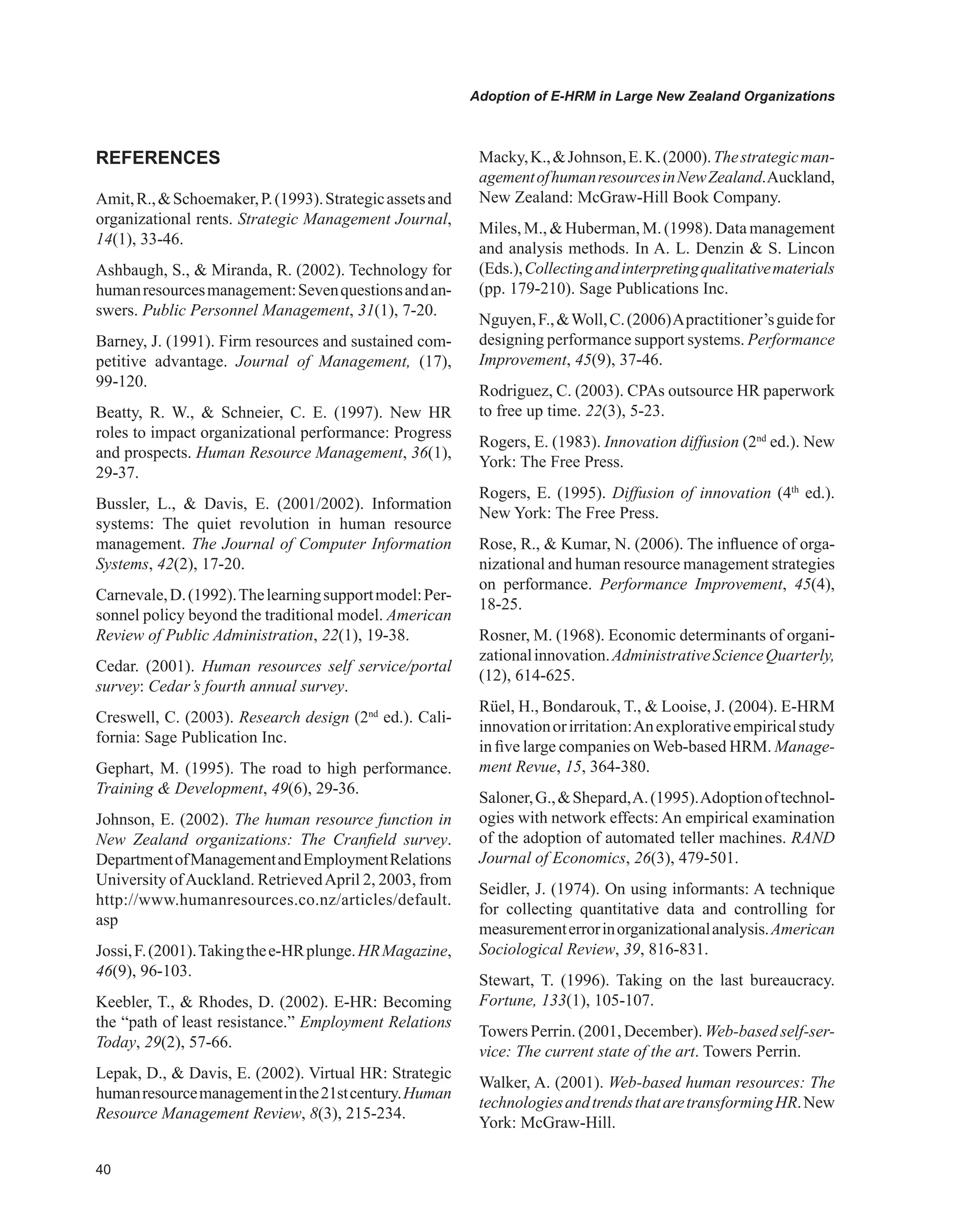 0
Adoption of E-HRM in Large New Zealand Organizations
REFERENCES
Amit,R.,Schoemaker,P.(1993).Strategicassetsand
organizational rents. Strategic Management Journal,
14(1), 33-46.
Ashbaugh, S.,  Miranda, R. (2002). Technology for
humanresourcesmanagement:Sevenquestionsandan-
swers. Public Personnel Management, 31(1), 7-20.
Barney, J. (1991). Firm resources and sustained com-
petitive advantage. Journal of Management, (17),
99-120.
Beatty, R. W.,  Schneier, C. E. (1997). New HR
roles to impact organizational performance: Progress
and prospects. Human Resource Management, 36(1),
29-37.
Bussler, L.,  Davis, E. (2001/2002). Information
systems: The quiet revolution in human resource
management. The Journal of Computer Information
Systems, 42(2), 17-20.
Carnevale,D.(1992).Thelearningsupportmodel:Per-
sonnel policy beyond the traditional model. American
Review of Public Administration, 22(1), 19-38.
Cedar. (2001). Human resources self service/portal
survey: Cedar’s fourth annual survey.
Creswell, C. (2003). Research design (2nd
ed.). Cali-
fornia: Sage Publication Inc.
Gephart, M. (1995). The road to high performance.
Training  Development, 49(6), 29-36.
Johnson, E. (2002). The human resource function in
New Zealand organizations: The Cranfield survey.
DepartmentofManagementandEmploymentRelations
University ofAuckland. RetrievedApril 2, 2003, from
http://www.humanresources.co.nz/articles/default.
asp
Jossi,F.(2001).Takingthee-HRplunge.HRMagazine,
46(9), 96-103.
Keebler, T.,  Rhodes, D. (2002). E-HR: Becoming
the “path of least resistance.” Employment Relations
Today, 29(2), 57-66.
Lepak, D.,  Davis, E. (2002). Virtual HR: Strategic
humanresourcemanagementinthe21stcentury.Human
Resource Management Review, 8(3), 215-234.
Macky,K.,Johnson,E.K.(2000).Thestrategicman-
agementofhumanresourcesinNewZealand.Auckland,
New Zealand: McGraw-Hill Book Company.
Miles, M.,  Huberman,M. (1998). Datamanagement
and analysis methods. In A. L. Denzin  S. Lincon
(Eds.),Collectingandinterpretingqualitativematerials
(pp. 179-210). Sage Publications Inc.
Nguyen,F.,Woll,C.(2006)Apractitioner’sguidefor
designing performance support systems. Performance
Improvement, 45(9), 37-46.
Rodriguez, C. (2003). CPAs outsource HR paperwork
to free up time. 22(3), 5-23.
Rogers, E. (1983). Innovation diffusion (2nd
ed.). New
York: The Free Press.
Rogers, E. (1995). Diffusion of innovation (4th
ed.).
New York: The Free Press.
Rose, R.,  Kumar, N. (2006). The influence of orga-
nizational and human resource management strategies
on performance. Performance Improvement, 45(4),
18-25.
Rosner, M. (1968). Economic determinants of organi-
zationalinnovation.AdministrativeScienceQuarterly,
(12), 614-625.
Rüel, H., Bondarouk, T.,  Looise, J. (2004). E-HRM
innovationorirritation:Anexplorativeempiricalstudy
in five large companies on Web-based HRM. Manage-
ment Revue, 15, 364-380.
Saloner,G.,Shepard,A.(1995).Adoptionoftechnol-
ogies with network effects: An empirical examination
of the adoption of automated teller machines. RAND
Journal of Economics, 26(3), 479-501.
Seidler, J. (1974). On using informants: A technique
for collecting quantitative data and controlling for
measurementerrorinorganizationalanalysis.American
Sociological Review, 39, 816-831.
Stewart, T. (1996). Taking on the last bureaucracy.
Fortune, 133(1), 105-107.
Towers Perrin. (2001, December). Web-based self-ser-
vice: The current state of the art. Towers Perrin.
Walker, A. (2001). Web-based human resources: The
technologiesandtrendsthataretransformingHR.New
York: McGraw-Hill.
 