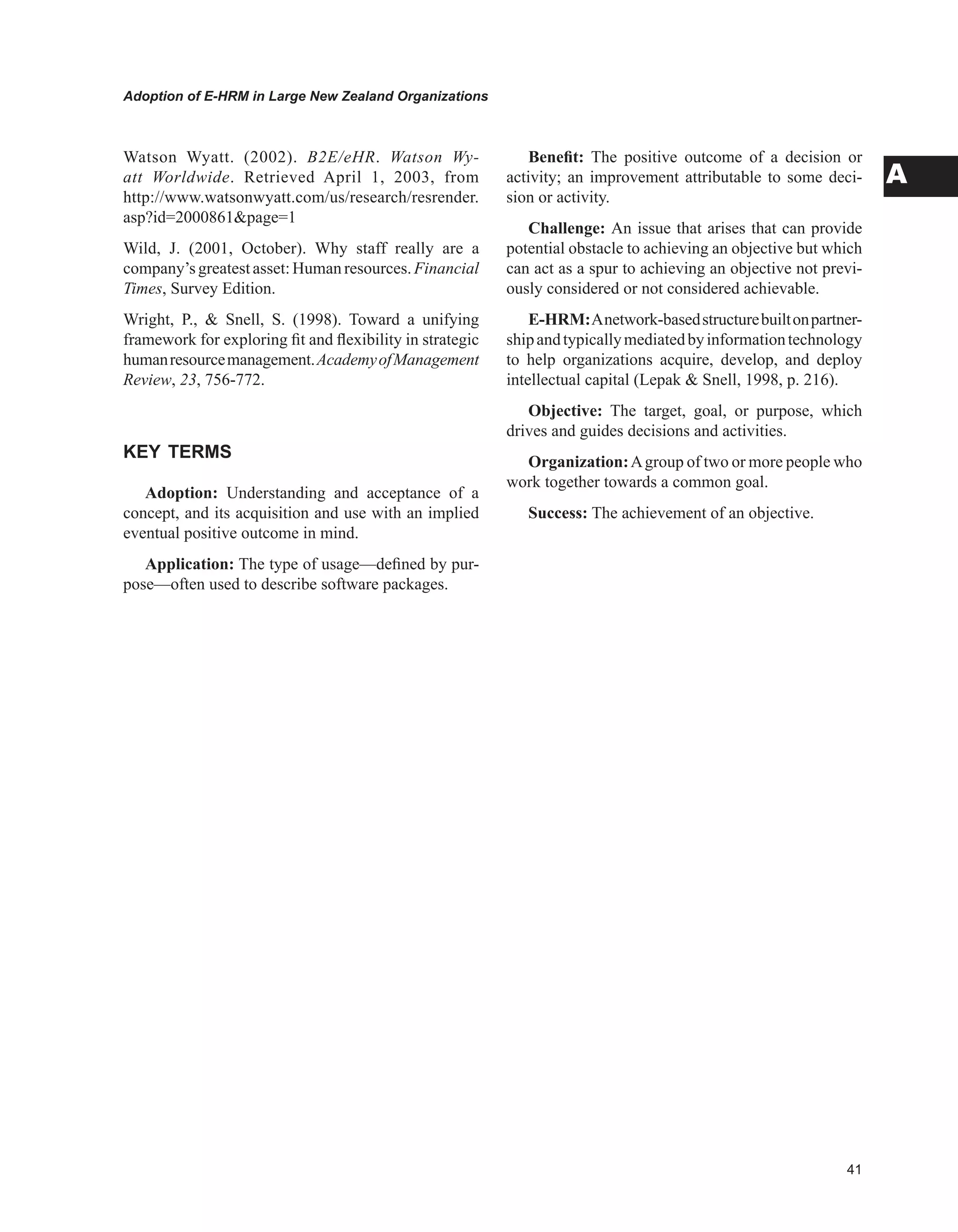 Adoption of E-HRM in Large New Zealand Organizations
A
Watson Wyatt. (2002). B2E/eHR. Watson Wy-
att Worldwide. Retrieved April 1, 2003, from
http://www.watsonwyatt.com/us/research/resrender.
asp?id=2000861page=1
Wild, J. (2001, October). Why staff really are a
company’sgreatestasset:Humanresources. Financial
Times, Survey Edition.
Wright, P.,  Snell, S. (1998). Toward a unifying
framework for exploring fit and flexibility in strategic
humanresourcemanagement.AcademyofManagement
Review, 23, 756-772.
KEY TERMS
Adoption: Understanding and acceptance of a
concept, and its acquisition and use with an implied
eventual positive outcome in mind.
Application: The type of usage—defined by pur-
pose—often used to describe software packages.
Benefit: The positive outcome of a decision or
activity; an improvement attributable to some deci-
sion or activity.
Challenge: An issue that arises that can provide
potential obstacle to achieving an objective but which
can act as a spur to achieving an objective not previ-
ously considered or not considered achievable.
E-HRM:Anetwork-basedstructurebuiltonpartner-
shipandtypicallymediatedbyinformationtechnology
to help organizations acquire, develop, and deploy
intellectual capital (Lepak  Snell, 1998, p. 216).
Objective: The target, goal, or purpose, which
drives and guides decisions and activities.
Organization:Agroup of two or more people who
work together towards a common goal.
Success: The achievement of an objective.
 