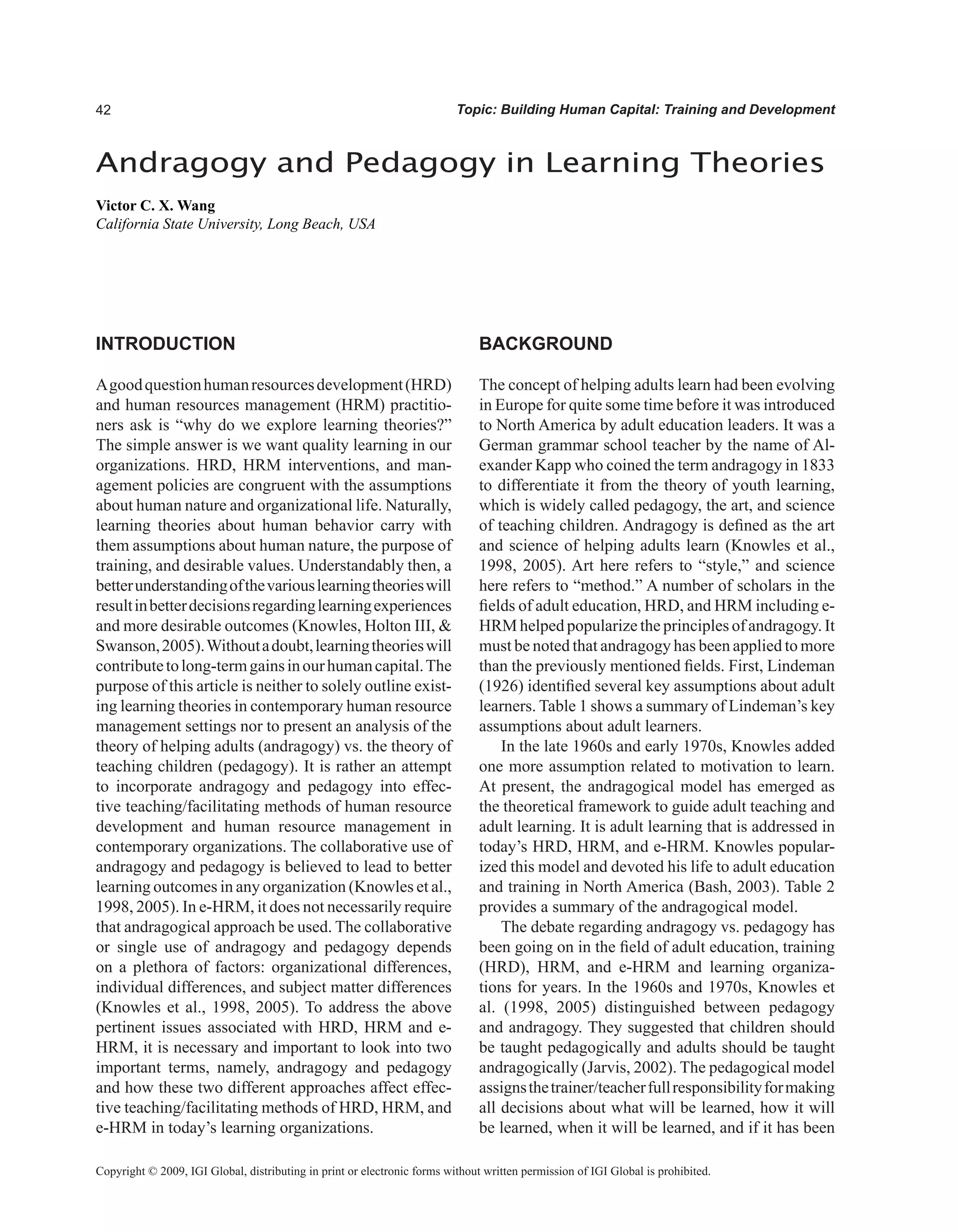 Topic: Building Human Capital: Training and Development
INTRODUCTION
Agoodquestionhumanresourcesdevelopment(HRD)
and human resources management (HRM) practitio-
ners ask is “why do we explore learning theories?”
The simple answer is we want quality learning in our
organizations. HRD, HRM interventions, and man-
agement policies are congruent with the assumptions
about human nature and organizational life. Naturally,
learning theories about human behavior carry with
them assumptions about human nature, the purpose of
training, and desirable values. Understandably then, a
betterunderstandingofthevariouslearningtheorieswill
resultinbetterdecisionsregardinglearningexperiences
and more desirable outcomes (Knowles, Holton III, 
Swanson,2005).Withoutadoubt,learningtheorieswill
contributetolong-termgainsinourhumancapital.The
purpose of this article is neither to solely outline exist-
ing learning theories in contemporary human resource
management settings nor to present an analysis of the
theory of helping adults (andragogy) vs. the theory of
teaching children (pedagogy). It is rather an attempt
to incorporate andragogy and pedagogy into effec-
tive teaching/facilitating methods of human resource
development and human resource management in
contemporary organizations. The collaborative use of
andragogy and pedagogy is believed to lead to better
learning outcomes in any organization (Knowles et al.,
1998, 2005). In e-HRM, it does not necessarily require
that andragogical approach be used. The collaborative
or single use of andragogy and pedagogy depends
on a plethora of factors: organizational differences,
individual differences, and subject matter differences
(Knowles et al., 1998, 2005). To address the above
pertinent issues associated with HRD, HRM and e-
HRM, it is necessary and important to look into two
important terms, namely, andragogy and pedagogy
and how these two different approaches affect effec-
tive teaching/facilitating methods of HRD, HRM, and
e-HRM in today’s learning organizations.
BACKGROUND
The concept of helping adults learn had been evolving
in Europe for quite some time before it was introduced
to North America by adult education leaders. It was a
German grammar school teacher by the name of Al-
exander Kapp who coined the term andragogy in 1833
to differentiate it from the theory of youth learning,
which is widely called pedagogy, the art, and science
of teaching children. Andragogy is defined as the art
and science of helping adults learn (Knowles et al.,
1998, 2005). Art here refers to “style,” and science
here refers to “method.” A number of scholars in the
fields of adult education, HRD, and HRM including e-
HRM helped popularize the principles of andragogy. It
must be noted that andragogy has been applied to more
than the previously mentioned fields. First, Lindeman
(1926) identified several key assumptions about adult
learners. Table 1 shows a summary of Lindeman’s key
assumptions about adult learners.
In the late 1960s and early 1970s, Knowles added
one more assumption related to motivation to learn.
At present, the andragogical model has emerged as
the theoretical framework to guide adult teaching and
adult learning. It is adult learning that is addressed in
today’s HRD, HRM, and e-HRM. Knowles popular-
ized this model and devoted his life to adult education
and training in North America (Bash, 2003). Table 2
provides a summary of the andragogical model.
The debate regarding andragogy vs. pedagogy has
been going on in the field of adult education, training
(HRD), HRM, and e-HRM and learning organiza-
tions for years. In the 1960s and 1970s, Knowles et
al. (1998, 2005) distinguished between pedagogy
and andragogy. They suggested that children should
be taught pedagogically and adults should be taught
andragogically (Jarvis, 2002). The pedagogical model
assignsthetrainer/teacherfullresponsibilityformaking
all decisions about what will be learned, how it will
be learned, when it will be learned, and if it has been
Andragogy and Pedagogy in Learning Theories
Victor C. X. Wang
California State University, Long Beach, USA
Copyright © 2009, IGI Global, distributing in print or electronic forms without written permission of IGI Global is prohibited.
 