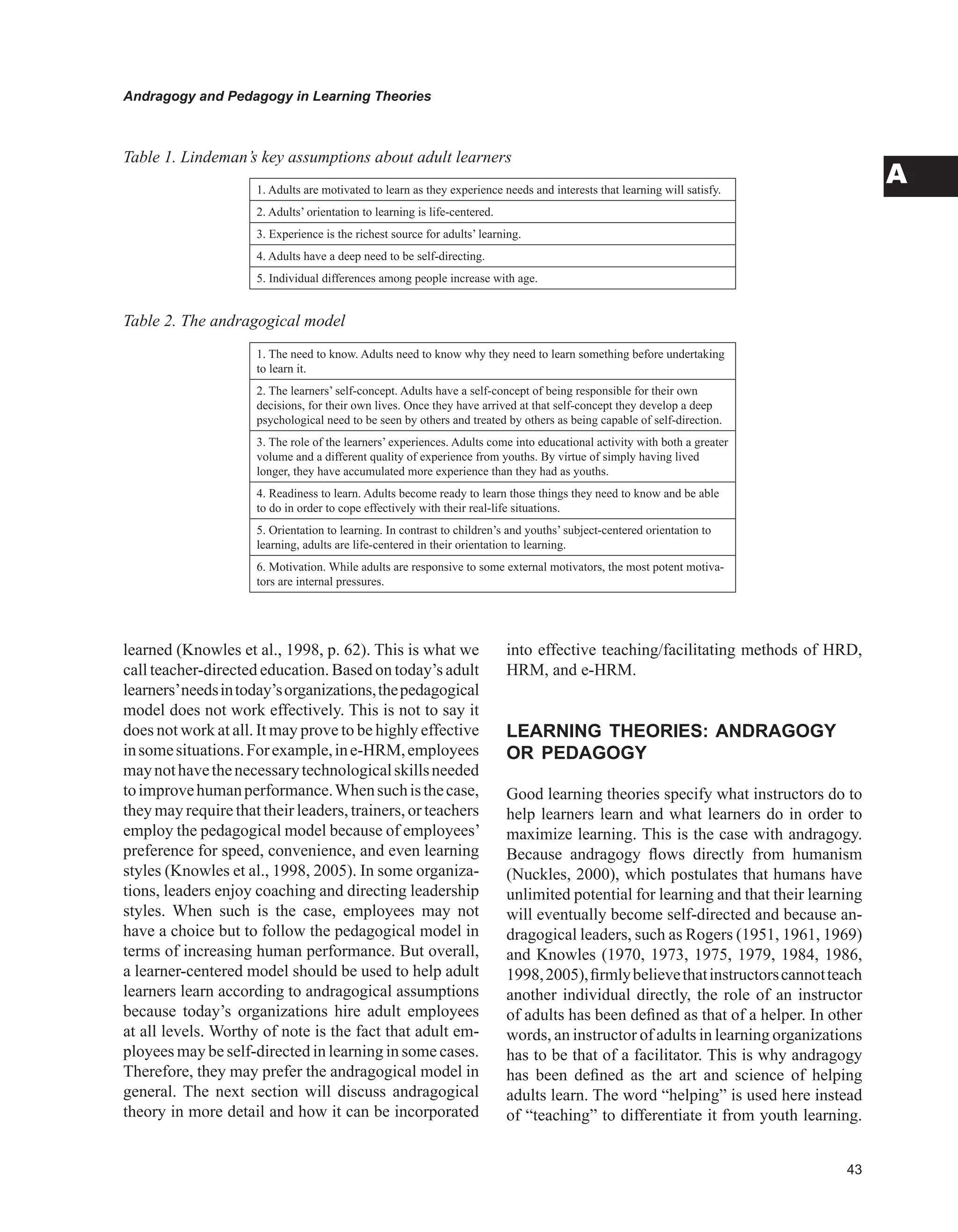 Andragogy and Pedagogy in Learning Theories
A
learned (Knowles et al., 1998, p. 62). This is what we
call teacher-directed education. Based on today’s adult
learners’needsintoday’sorganizations,thepedagogical
model does not work effectively. This is not to say it
does not work at all. It may prove to be highly effective
insomesituations.Forexample,ine-HRM,employees
maynothavethenecessarytechnologicalskillsneeded
toimprovehumanperformance.Whensuchisthecase,
they may require that their leaders, trainers, or teachers
employ the pedagogical model because of employees’
preference for speed, convenience, and even learning
styles (Knowles et al., 1998, 2005). In some organiza-
tions, leaders enjoy coaching and directing leadership
styles. When such is the case, employees may not
have a choice but to follow the pedagogical model in
terms of increasing human performance. But overall,
a learner-centered model should be used to help adult
learners learn according to andragogical assumptions
because today’s organizations hire adult employees
at all levels. Worthy of note is the fact that adult em-
ployees may be self-directed in learning in some cases.
Therefore, they may prefer the andragogical model in
general. The next section will discuss andragogical
theory in more detail and how it can be incorporated
into effective teaching/facilitating methods of HRD,
HRM, and e-HRM.
LEARNING THEORIES: ANDRAGOGY
OR PEDAGOGY
Good learning theories specify what instructors do to
help learners learn and what learners do in order to
maximize learning. This is the case with andragogy.
Because andragogy flows directly from humanism
(Nuckles, 2000), which postulates that humans have
unlimited potential for learning and that their learning
will eventually become self-directed and because an-
dragogical leaders, such as Rogers (1951, 1961, 1969)
and Knowles (1970, 1973, 1975, 1979, 1984, 1986,
1998,2005),firmlybelievethatinstructorscannotteach
another individual directly, the role of an instructor
of adults has been defined as that of a helper. In other
words, an instructor of adults in learning organizations
has to be that of a facilitator. This is why andragogy
has been defined as the art and science of helping
adults learn. The word “helping” is used here instead
of “teaching” to differentiate it from youth learning.
1. Adults are motivated to learn as they experience needs and interests that learning will satisfy.
2. Adults’ orientation to learning is life-centered.
3. Experience is the richest source for adults’ learning.
4. Adults have a deep need to be self-directing.
5. Individual differences among people increase with age.
Table 1. Lindeman’s key assumptions about adult learners
Table 2. The andragogical model
1. The need to know. Adults need to know why they need to learn something before undertaking
to learn it.
2. The learners’ self-concept. Adults have a self-concept of being responsible for their own
decisions, for their own lives. Once they have arrived at that self-concept they develop a deep
psychological need to be seen by others and treated by others as being capable of self-direction.
3. The role of the learners’ experiences. Adults come into educational activity with both a greater
volume and a different quality of experience from youths. By virtue of simply having lived
longer, they have accumulated more experience than they had as youths.
4. Readiness to learn. Adults become ready to learn those things they need to know and be able
to do in order to cope effectively with their real-life situations.
5. Orientation to learning. In contrast to children’s and youths’ subject-centered orientation to
learning, adults are life-centered in their orientation to learning.
6. Motivation. While adults are responsive to some external motivators, the most potent motiva-
tors are internal pressures.
 