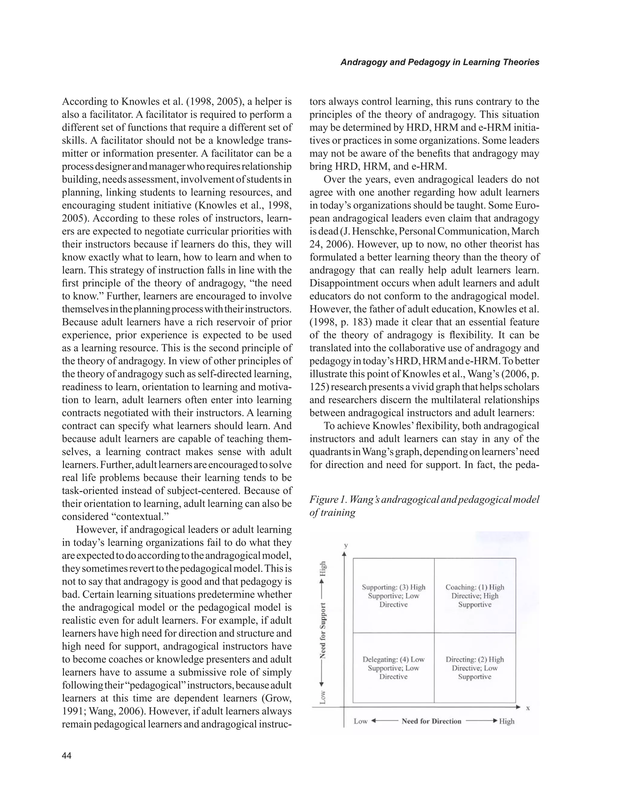 Andragogy and Pedagogy in Learning Theories
According to Knowles et al. (1998, 2005), a helper is
also a facilitator. A facilitator is required to perform a
different set of functions that require a different set of
skills. A facilitator should not be a knowledge trans-
mitter or information presenter. A facilitator can be a
processdesignerandmanagerwhorequiresrelationship
building,needsassessment,involvementofstudentsin
planning, linking students to learning resources, and
encouraging student initiative (Knowles et al., 1998,
2005). According to these roles of instructors, learn-
ers are expected to negotiate curricular priorities with
their instructors because if learners do this, they will
know exactly what to learn, how to learn and when to
learn. This strategy of instruction falls in line with the
first principle of the theory of andragogy, “the need
to know.” Further, learners are encouraged to involve
themselvesintheplanningprocesswiththeirinstructors.
Because adult learners have a rich reservoir of prior
experience, prior experience is expected to be used
as a learning resource. This is the second principle of
the theory of andragogy. In view of other principles of
the theory of andragogy such as self-directed learning,
readiness to learn, orientation to learning and motiva-
tion to learn, adult learners often enter into learning
contracts negotiated with their instructors. A learning
contract can specify what learners should learn. And
because adult learners are capable of teaching them-
selves, a learning contract makes sense with adult
learners.Further,adultlearnersareencouragedtosolve
real life problems because their learning tends to be
task-oriented instead of subject-centered. Because of
their orientation to learning, adult learning can also be
considered “contextual.”
However, if andragogical leaders or adult learning
in today’s learning organizations fail to do what they
areexpectedtodoaccordingtotheandragogicalmodel,
theysometimesreverttothepedagogicalmodel.Thisis
not to say that andragogy is good and that pedagogy is
bad. Certain learning situations predetermine whether
the andragogical model or the pedagogical model is
realistic even for adult learners. For example, if adult
learners have high need for direction and structure and
high need for support, andragogical instructors have
to become coaches or knowledge presenters and adult
learners have to assume a submissive role of simply
followingtheir“pedagogical”instructors,becauseadult
learners at this time are dependent learners (Grow,
1991; Wang, 2006). However, if adult learners always
remain pedagogical learners and andragogical instruc-
tors always control learning, this runs contrary to the
principles of the theory of andragogy. This situation
may be determined by HRD, HRM and e-HRM initia-
tives or practices in some organizations. Some leaders
may not be aware of the benefits that andragogy may
bring HRD, HRM, and e-HRM.
Over the years, even andragogical leaders do not
agree with one another regarding how adult learners
in today’s organizations should be taught. Some Euro-
pean andragogical leaders even claim that andragogy
isdead(J.Henschke,PersonalCommunication,March
24, 2006). However, up to now, no other theorist has
formulated a better learning theory than the theory of
andragogy that can really help adult learners learn.
Disappointment occurs when adult learners and adult
educators do not conform to the andragogical model.
However, the father of adult education, Knowles et al.
(1998, p. 183) made it clear that an essential feature
of the theory of andragogy is flexibility. It can be
translated into the collaborative use of andragogy and
pedagogyintoday’sHRD,HRMande-HRM.Tobetter
illustrate this point of Knowles et al., Wang’s (2006, p.
125)researchpresentsavividgraphthathelpsscholars
and researchers discern the multilateral relationships
between andragogical instructors and adult learners:
To achieve Knowles’flexibility, both andragogical
instructors and adult learners can stay in any of the
quadrantsinWang’sgraph,dependingonlearners’need
for direction and need for support. In fact, the peda-
Figure1.Wang’sandragogicalandpedagogicalmodel
of training
 