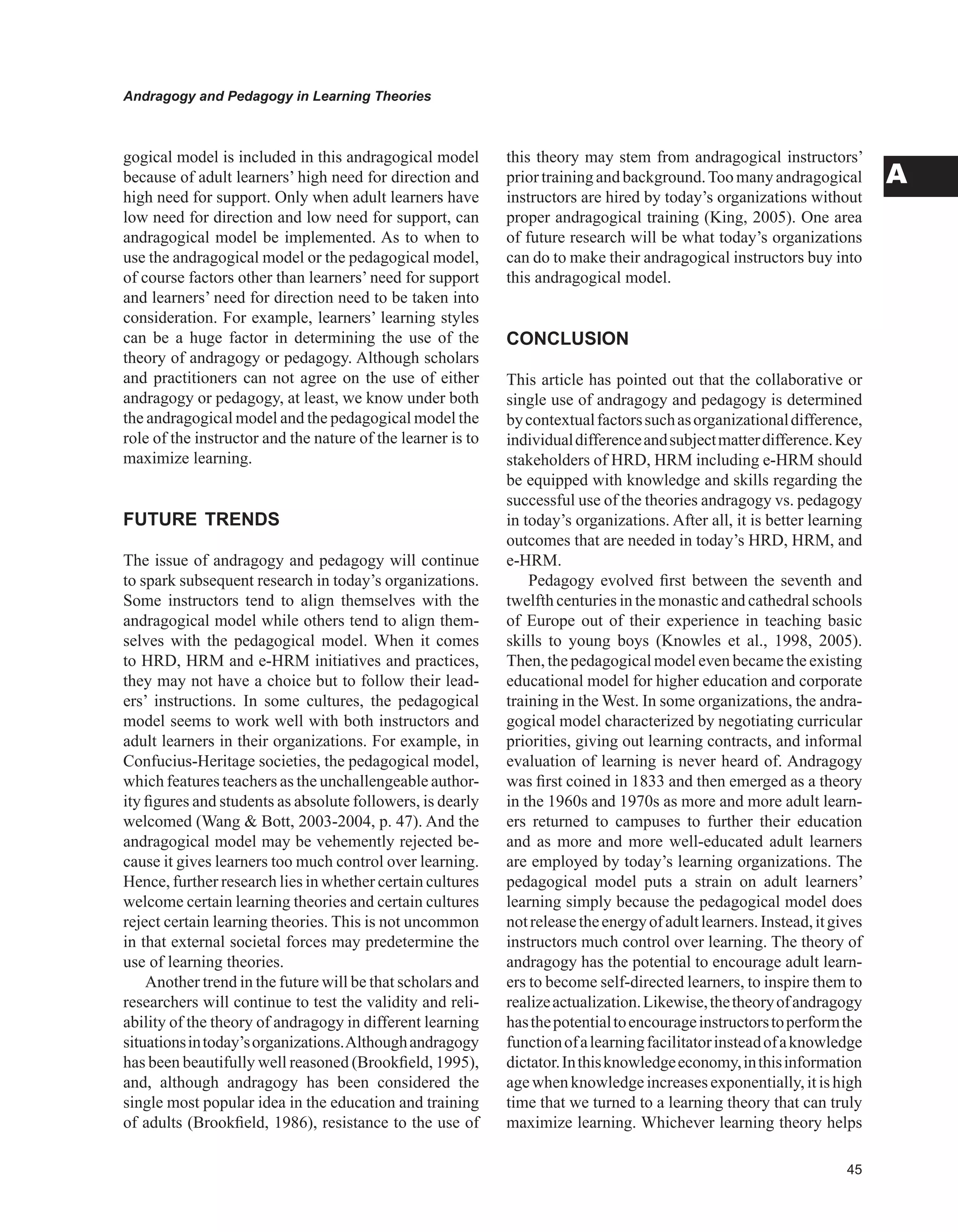 Andragogy and Pedagogy in Learning Theories
A
gogical model is included in this andragogical model
because of adult learners’ high need for direction and
high need for support. Only when adult learners have
low need for direction and low need for support, can
andragogical model be implemented. As to when to
use the andragogical model or the pedagogical model,
of course factors other than learners’ need for support
and learners’ need for direction need to be taken into
consideration. For example, learners’ learning styles
can be a huge factor in determining the use of the
theory of andragogy or pedagogy. Although scholars
and practitioners can not agree on the use of either
andragogy or pedagogy, at least, we know under both
the andragogical model and the pedagogical model the
role of the instructor and the nature of the learner is to
maximize learning.
FUTURE TRENDS
The issue of andragogy and pedagogy will continue
to spark subsequent research in today’s organizations.
Some instructors tend to align themselves with the
andragogical model while others tend to align them-
selves with the pedagogical model. When it comes
to HRD, HRM and e-HRM initiatives and practices,
they may not have a choice but to follow their lead-
ers’ instructions. In some cultures, the pedagogical
model seems to work well with both instructors and
adult learners in their organizations. For example, in
Confucius-Heritage societies, the pedagogical model,
which features teachers as the unchallengeable author-
ity figures and students as absolute followers, is dearly
welcomed (Wang  Bott, 2003-2004, p. 47). And the
andragogical model may be vehemently rejected be-
cause it gives learners too much control over learning.
Hence, further research lies in whether certain cultures
welcome certain learning theories and certain cultures
reject certain learning theories. This is not uncommon
in that external societal forces may predetermine the
use of learning theories.
Another trend in the future will be that scholars and
researchers will continue to test the validity and reli-
ability of the theory of andragogy in different learning
situationsintoday’sorganizations.Althoughandragogy
has been beautifully well reasoned (Brookfield, 1995),
and, although andragogy has been considered the
single most popular idea in the education and training
of adults (Brookfield, 1986), resistance to the use of
this theory may stem from andragogical instructors’
priortrainingandbackground.Toomanyandragogical
instructors are hired by today’s organizations without
proper andragogical training (King, 2005). One area
of future research will be what today’s organizations
can do to make their andragogical instructors buy into
this andragogical model.
CONCLUSION
This article has pointed out that the collaborative or
single use of andragogy and pedagogy is determined
bycontextualfactorssuchasorganizationaldifference,
individualdifferenceandsubjectmatterdifference.Key
stakeholders of HRD, HRM including e-HRM should
be equipped with knowledge and skills regarding the
successful use of the theories andragogy vs. pedagogy
in today’s organizations. After all, it is better learning
outcomes that are needed in today’s HRD, HRM, and
e-HRM.
Pedagogy evolved first between the seventh and
twelfth centuries in the monastic and cathedral schools
of Europe out of their experience in teaching basic
skills to young boys (Knowles et al., 1998, 2005).
Then, the pedagogical model even became the existing
educational model for higher education and corporate
training in the West. In some organizations, the andra-
gogical model characterized by negotiating curricular
priorities, giving out learning contracts, and informal
evaluation of learning is never heard of. Andragogy
was first coined in 1833 and then emerged as a theory
in the 1960s and 1970s as more and more adult learn-
ers returned to campuses to further their education
and as more and more well-educated adult learners
are employed by today’s learning organizations. The
pedagogical model puts a strain on adult learners’
learning simply because the pedagogical model does
notreleasetheenergyofadultlearners.Instead,itgives
instructors much control over learning. The theory of
andragogy has the potential to encourage adult learn-
ers to become self-directed learners, to inspire them to
realizeactualization.Likewise,thetheoryofandragogy
hasthepotentialtoencourageinstructorstoperformthe
functionofalearningfacilitatorinsteadofaknowledge
dictator.Inthisknowledgeeconomy,inthisinformation
agewhenknowledgeincreasesexponentially,itishigh
time that we turned to a learning theory that can truly
maximize learning. Whichever learning theory helps
 