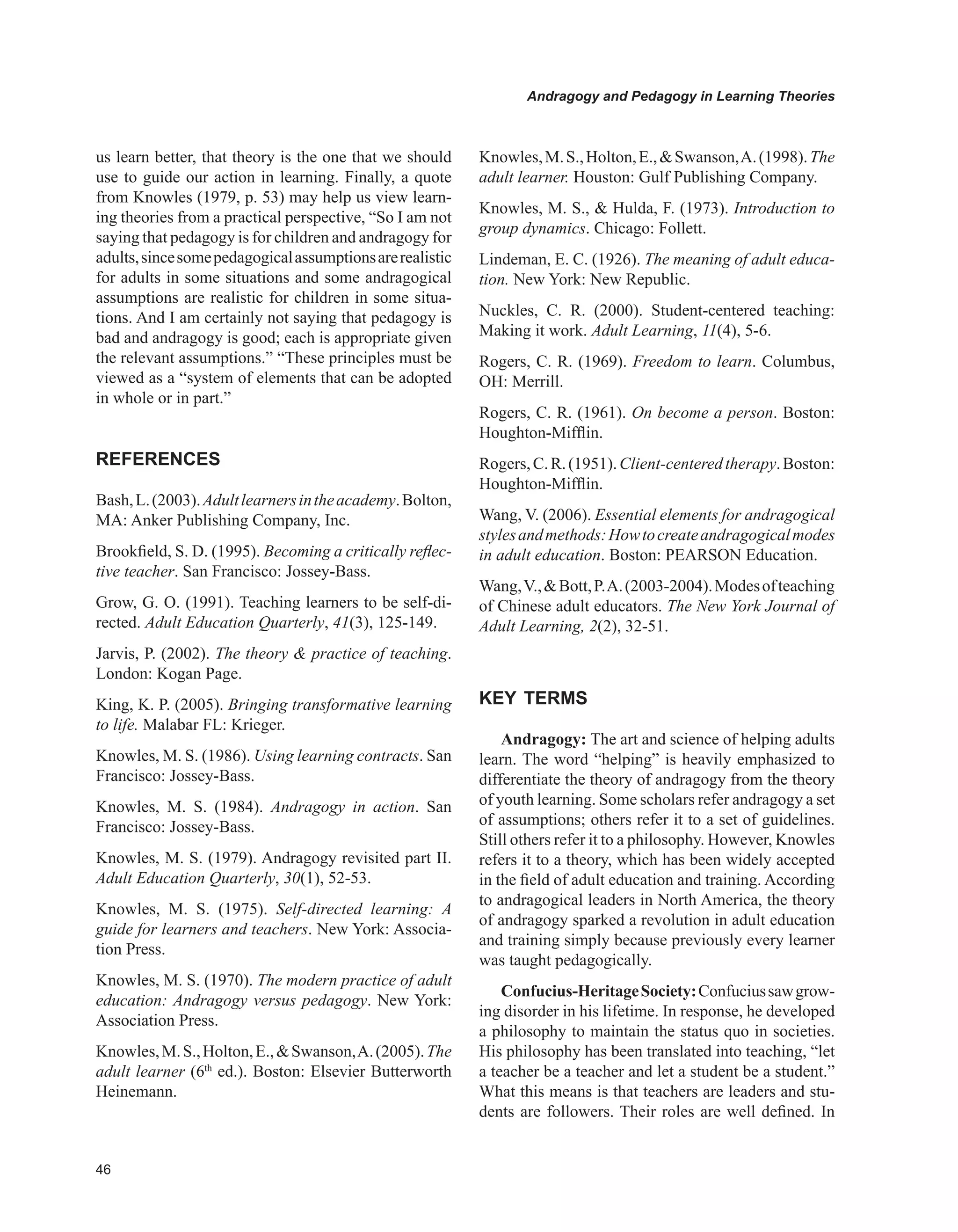 Andragogy and Pedagogy in Learning Theories
us learn better, that theory is the one that we should
use to guide our action in learning. Finally, a quote
from Knowles (1979, p. 53) may help us view learn-
ing theories from a practical perspective, “So I am not
saying that pedagogy is for children and andragogy for
adults,sincesomepedagogicalassumptionsarerealistic
for adults in some situations and some andragogical
assumptions are realistic for children in some situa-
tions. And I am certainly not saying that pedagogy is
bad and andragogy is good; each is appropriate given
the relevant assumptions.” “These principles must be
viewed as a “system of elements that can be adopted
in whole or in part.”
REFERENCES
Bash,L.(2003).Adultlearnersintheacademy.Bolton,
MA: Anker Publishing Company, Inc.
Brookfield, S. D. (1995). Becoming a critically reflec-
tive teacher. San Francisco: Jossey-Bass.
Grow, G. O. (1991). Teaching learners to be self-di-
rected. Adult Education Quarterly, 41(3), 125-149.
Jarvis, P. (2002). The theory  practice of teaching.
London: Kogan Page.
King, K. P. (2005). Bringing transformative learning
to life. Malabar FL: Krieger.
Knowles, M. S. (1986). Using learning contracts. San
Francisco: Jossey-Bass.
Knowles, M. S. (1984). Andragogy in action. San
Francisco: Jossey-Bass.
Knowles, M. S. (1979). Andragogy revisited part II.
Adult Education Quarterly, 30(1), 52-53.
Knowles, M. S. (1975). Self-directed learning: A
guide for learners and teachers. New York: Associa-
tion Press.
Knowles, M. S. (1970). The modern practice of adult
education: Andragogy versus pedagogy. New York:
Association Press.
Knowles,M.S.,Holton,E.,Swanson,A.(2005).The
adult learner (6th
ed.). Boston: Elsevier Butterworth
Heinemann.
Knowles,M.S.,Holton,E.,Swanson,A.(1998).The
adult learner. Houston: Gulf Publishing Company.
Knowles, M. S.,  Hulda, F. (1973). Introduction to
group dynamics. Chicago: Follett.
Lindeman, E. C. (1926). The meaning of adult educa-
tion. New York: New Republic.
Nuckles, C. R. (2000). Student-centered teaching:
Making it work. Adult Learning, 11(4), 5-6.
Rogers, C. R. (1969). Freedom to learn. Columbus,
OH: Merrill.
Rogers, C. R. (1961). On become a person. Boston:
Houghton-Mifflin.
Rogers,C.R.(1951).Client-centeredtherapy.Boston:
Houghton-Mifflin.
Wang, V. (2006). Essential elements for andragogical
stylesandmethods:Howtocreateandragogicalmodes
in adult education. Boston: PEARSON Education.
Wang,V.,Bott,P.A.(2003-2004).Modesofteaching
of Chinese adult educators. The New York Journal of
Adult Learning, 2(2), 32-51.
KEY TERMS
Andragogy: The art and science of helping adults
learn. The word “helping” is heavily emphasized to
differentiate the theory of andragogy from the theory
of youth learning. Some scholars refer andragogy a set
of assumptions; others refer it to a set of guidelines.
Still others refer it to a philosophy. However, Knowles
refers it to a theory, which has been widely accepted
in the field of adult education and training. According
to andragogical leaders in North America, the theory
of andragogy sparked a revolution in adult education
and training simply because previously every learner
was taught pedagogically.
Confucius-HeritageSociety:Confuciussawgrow-
ing disorder in his lifetime. In response, he developed
a philosophy to maintain the status quo in societies.
His philosophy has been translated into teaching, “let
a teacher be a teacher and let a student be a student.”
What this means is that teachers are leaders and stu-
dents are followers. Their roles are well defined. In
 