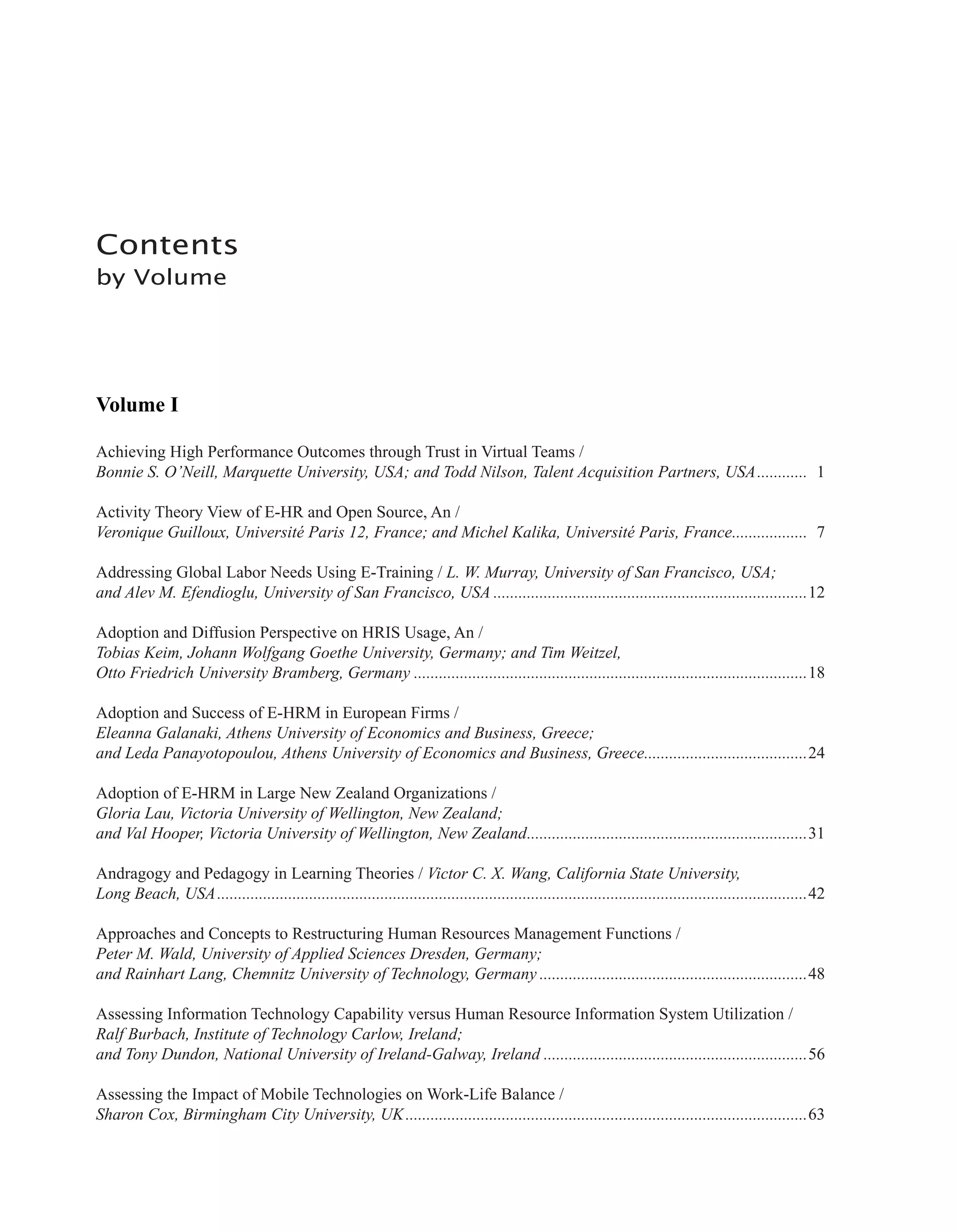 Contents
by Volume
Volume I
Achieving High Performance Outcomes through Trust in Virtual Teams /
Bonnie S. O’Neill, Marquette University, USA; and Todd Nilson, Talent Acquisition Partners, USA............. 1
Activity Theory View of E-HR and Open Source, An /
Veronique Guilloux, Université Paris 12, France; and Michel Kalika, Université Paris, France................... 7
Addressing Global Labor Needs Using E-Training / L. W. Murray, University of San Francisco, USA;
and Alev M. Efendioglu, University of San Francisco, USA............................................................................12
Adoption and Diffusion Perspective on HRIS Usage, An /
Tobias Keim, Johann Wolfgang Goethe University, Germany; and Tim Weitzel,
Otto Friedrich University Bramberg, Germany...............................................................................................18
Adoption and Success of E-HRM in European Firms /
Eleanna Galanaki, Athens University of Economics and Business, Greece;
and Leda Panayotopoulou, Athens University of Economics and Business, Greece........................................24
Adoption of E-HRM in Large New Zealand Organizations /
Gloria Lau, Victoria University of Wellington, New Zealand;
and Val Hooper, Victoria University of Wellington, New Zealand....................................................................31
Andragogy and Pedagogy in Learning Theories / Victor C. X. Wang, California State University,
Long Beach, USA..............................................................................................................................................42
Approaches and Concepts to Restructuring Human Resources Management Functions /
Peter M. Wald, University of Applied Sciences Dresden, Germany;
and Rainhart Lang, Chemnitz University of Technology, Germany.................................................................48
Assessing Information Technology Capability versus Human Resource Information System Utilization /
Ralf Burbach, Institute of Technology Carlow, Ireland;
and Tony Dundon, National University of Ireland-Galway, Ireland................................................................56
Assessing the Impact of Mobile Technologies on Work-Life Balance /
Sharon Cox, Birmingham City University, UK.................................................................................................63
 