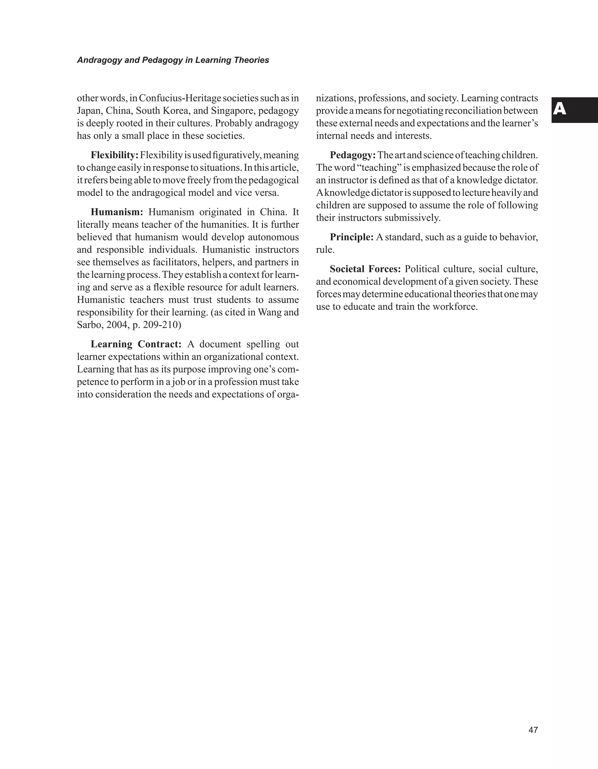 Andragogy and Pedagogy in Learning Theories
A
otherwords,inConfucius-Heritagesocietiessuchasin
Japan, China, South Korea, and Singapore, pedagogy
is deeply rooted in their cultures. Probably andragogy
has only a small place in these societies.
Flexibility:Flexibilityisusedfiguratively,meaning
tochangeeasilyinresponsetosituations.Inthisarticle,
itrefersbeingabletomovefreelyfromthepedagogical
model to the andragogical model and vice versa.
Humanism: Humanism originated in China. It
literally means teacher of the humanities. It is further
believed that humanism would develop autonomous
and responsible individuals. Humanistic instructors
see themselves as facilitators, helpers, and partners in
thelearningprocess.Theyestablishacontextforlearn-
ing and serve as a flexible resource for adult learners.
Humanistic teachers must trust students to assume
responsibility for their learning. (as cited in Wang and
Sarbo, 2004, p. 209-210)
Learning Contract: A document spelling out
learner expectations within an organizational context.
Learning that has as its purpose improving one’s com-
petence to perform in a job or in a profession must take
into consideration the needs and expectations of orga-
nizations, professions, and society. Learning contracts
provideameansfornegotiatingreconciliationbetween
these external needs and expectations and the learner’s
internal needs and interests.
Pedagogy:Theartandscienceofteachingchildren.
The word “teaching” is emphasized because the role of
an instructor is defined as that of a knowledge dictator.
Aknowledgedictatorissupposedtolectureheavilyand
children are supposed to assume the role of following
their instructors submissively.
Principle: Astandard, such as a guide to behavior,
rule.
Societal Forces: Political culture, social culture,
and economical development of a given society.These
forcesmaydetermineeducationaltheoriesthatonemay
use to educate and train the workforce.
 