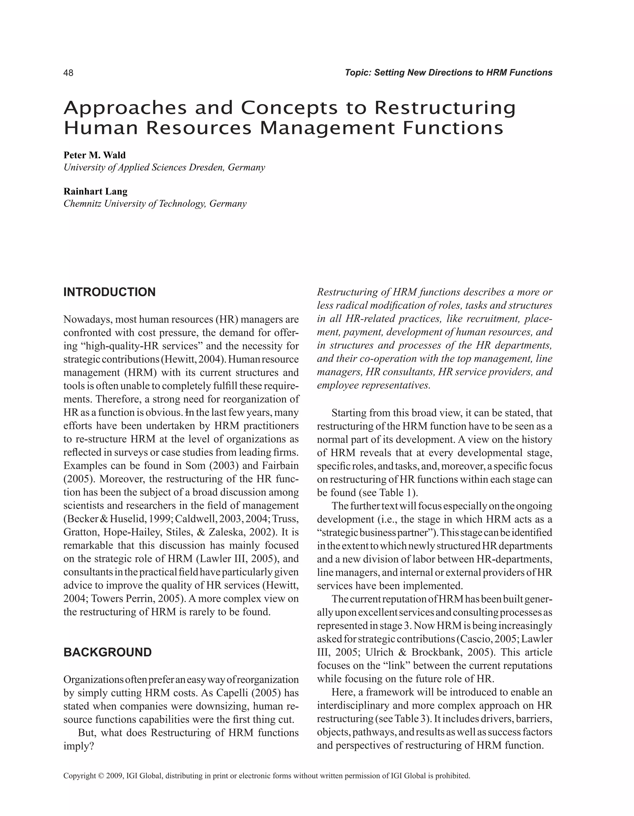 Topic: Setting New Directions to HRM Functions
Approaches and Concepts to Restructuring
Human Resources Management Functions
Peter M. Wald
University of Applied Sciences Dresden, Germany
Rainhart Lang
Chemnitz University of Technology, Germany
Copyright © 2009, IGI Global, distributing in print or electronic forms without written permission of IGI Global is prohibited.
INTRODUCTION
Nowadays, most human resources (HR) managers are
confronted with cost pressure, the demand for offer-
ing “high-quality-HR services” and the necessity for
strategiccontributions(Hewitt,2004).Humanresource
management (HRM) with its current structures and
tools is often unable to completely fulfill these require-
ments. Therefore, a strong need for reorganization of
HR as a function is obvious. In the last few years, many
efforts have been undertaken by HRM practitioners
to re-structure HRM at the level of organizations as
reflected in surveys or case studies from leading firms.
Examples can be found in Som (2003) and Fairbain
(2005). Moreover, the restructuring of the HR func-
tion has been the subject of a broad discussion among
scientists and researchers in the field of management
(BeckerHuselid,1999;Caldwell,2003,2004;Truss,
Gratton, Hope-Hailey, Stiles,  Zaleska, 2002). It is
remarkable that this discussion has mainly focused
on the strategic role of HRM (Lawler III, 2005), and
consultantsinthepracticalfieldhaveparticularlygiven
advice to improve the quality of HR services (Hewitt,
2004; Towers Perrin, 2005). A more complex view on
the restructuring of HRM is rarely to be found.
BACKGROUND
Organizationsoftenpreferaneasywayofreorganization
by simply cutting HRM costs. As Capelli (2005) has
stated when companies were downsizing, human re-
source functions capabilities were the first thing cut.
But, what does Restructuring of HRM functions
imply?
Restructuring of HRM functions describes a more or
less radical modification of roles, tasks and structures
in all HR-related practices, like recruitment, place-
ment, payment, development of human resources, and
in structures and processes of the HR departments,
and their co-operation with the top management, line
managers, HR consultants, HR service providers, and
employee representatives.
Starting from this broad view, it can be stated, that
restructuring of the HRM function have to be seen as a
normal part of its development. A view on the history
of HRM reveals that at every developmental stage,
specificroles,andtasks,and,moreover,aspecificfocus
on restructuring of HR functions within each stage can
be found (see Table 1).
Thefurthertextwillfocusespeciallyontheongoing
development (i.e., the stage in which HRM acts as a
“strategicbusinesspartner”).Thisstagecanbeidentified
intheextenttowhichnewlystructuredHRdepartments
and a new division of labor between HR-departments,
linemanagers,andinternalorexternalprovidersofHR
services have been implemented.
ThecurrentreputationofHRMhasbeenbuiltgener-
allyuponexcellentservicesandconsultingprocessesas
representedinstage3.NowHRMisbeingincreasingly
askedforstrategiccontributions(Cascio,2005;Lawler
III, 2005; Ulrich  Brockbank, 2005). This article
focuses on the “link” between the current reputations
while focusing on the future role of HR.
Here, a framework will be introduced to enable an
interdisciplinary and more complex approach on HR
restructuring(seeTable3).Itincludesdrivers,barriers,
objects,pathways,andresultsaswellassuccessfactors
and perspectives of restructuring of HRM function.
 