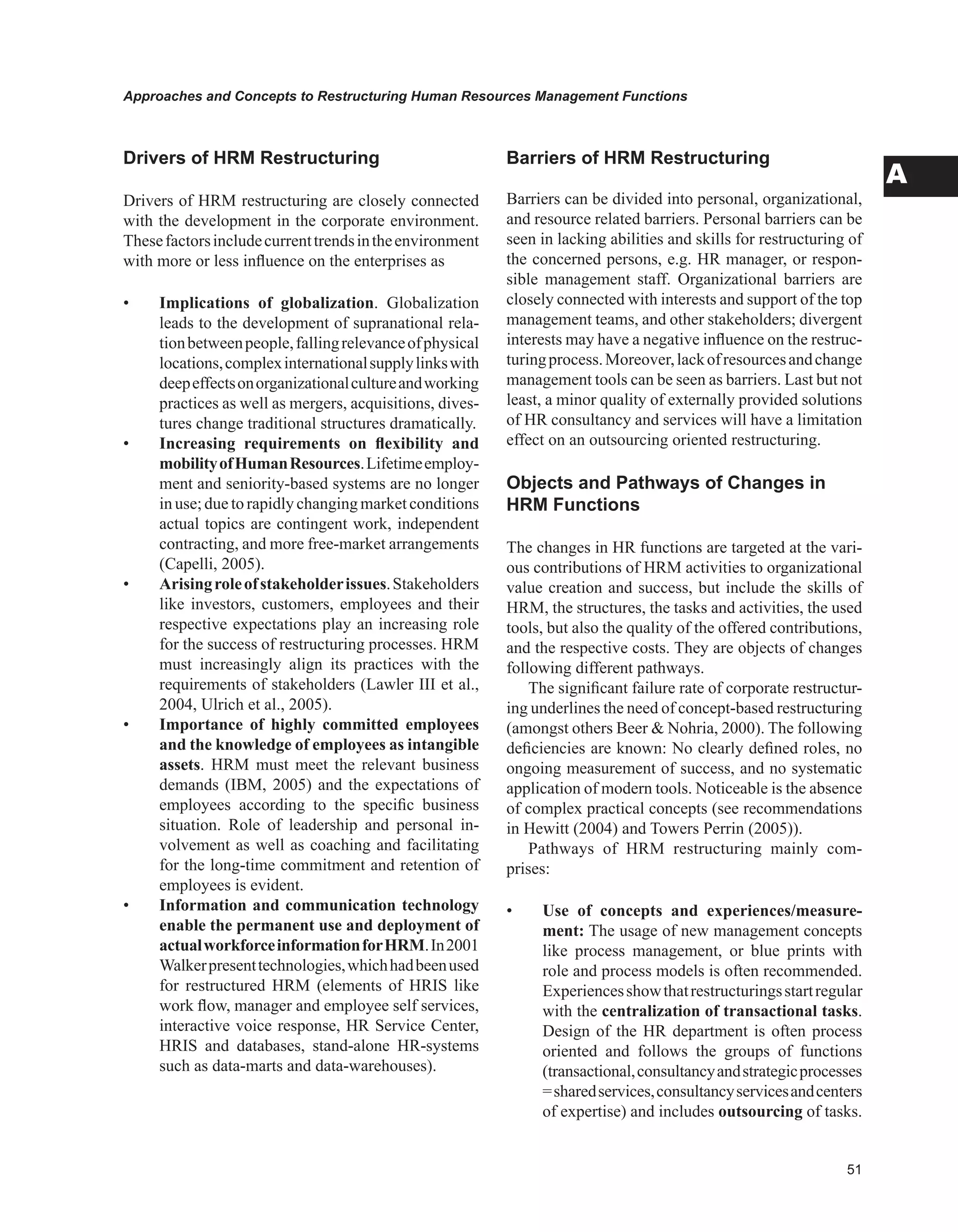 Approaches and Concepts to Restructuring Human Resources Management Functions
A
Drivers of HRM Restructuring
Drivers of HRM restructuring are closely connected
with the development in the corporate environment.
Thesefactorsincludecurrenttrendsintheenvironment
with more or less influence on the enterprises as
• Implications of globalization. Globalization
leads to the development of supranational rela-
tionbetweenpeople,fallingrelevanceofphysical
locations,complexinternationalsupplylinkswith
deepeffectsonorganizationalcultureandworking
practices as well as mergers, acquisitions, dives-
tures change traditional structures dramatically.
• Increasing requirements on flexibility and
mobilityofHumanResources.Lifetimeemploy-
ment and seniority-based systems are no longer
in use; due to rapidly changing market conditions
actual topics are contingent work, independent
contracting, and more free-market arrangements
(Capelli, 2005).
• Arisingroleofstakeholderissues.Stakeholders
like investors, customers, employees and their
respective expectations play an increasing role
for the success of restructuring processes. HRM
must increasingly align its practices with the
requirements of stakeholders (Lawler III et al.,
2004, Ulrich et al., 2005).
• Importance of highly committed employees
and the knowledge of employees as intangible
assets. HRM must meet the relevant business
demands (IBM, 2005) and the expectations of
employees according to the specific business
situation. Role of leadership and personal in-
volvement as well as coaching and facilitating
for the long-time commitment and retention of
employees is evident.
• Information and communication technology
enable the permanent use and deployment of
actualworkforceinformationforHRM.In2001
Walkerpresenttechnologies,whichhadbeenused
for restructured HRM (elements of HRIS like
work flow, manager and employee self services,
interactive voice response, HR Service Center,
HRIS and databases, stand-alone HR-systems
such as data-marts and data-warehouses).
Barriers of HRM Restructuring
Barriers can be divided into personal, organizational,
and resource related barriers. Personal barriers can be
seen in lacking abilities and skills for restructuring of
the concerned persons, e.g. HR manager, or respon-
sible management staff. Organizational barriers are
closely connected with interests and support of the top
management teams, and other stakeholders; divergent
interests may have a negative influence on the restruc-
turingprocess.Moreover,lackofresourcesandchange
management tools can be seen as barriers. Last but not
least, a minor quality of externally provided solutions
of HR consultancy and services will have a limitation
effect on an outsourcing oriented restructuring.
Objects and Pathways of Changes in
HRM Functions
The changes in HR functions are targeted at the vari-
ous contributions of HRM activities to organizational
value creation and success, but include the skills of
HRM, the structures, the tasks and activities, the used
tools, but also the quality of the offered contributions,
and the respective costs. They are objects of changes
following different pathways.
The significant failure rate of corporate restructur-
ing underlines the need of concept-based restructuring
(amongst others Beer  Nohria, 2000). The following
deficiencies are known: No clearly defined roles, no
ongoing measurement of success, and no systematic
application of modern tools. Noticeable is the absence
of complex practical concepts (see recommendations
in Hewitt (2004) and Towers Perrin (2005)).
Pathways of HRM restructuring mainly com-
prises:
• Use of concepts and experiences/measure-
ment: The usage of new management concepts
like process management, or blue prints with
role and process models is often recommended.
Experiencesshowthatrestructuringsstartregular
with the centralization of transactional tasks.
Design of the HR department is often process
oriented and follows the groups of functions
(transactional,consultancyandstrategicprocesses
=sharedservices,consultancyservicesandcenters
of expertise) and includes outsourcing of tasks.
 