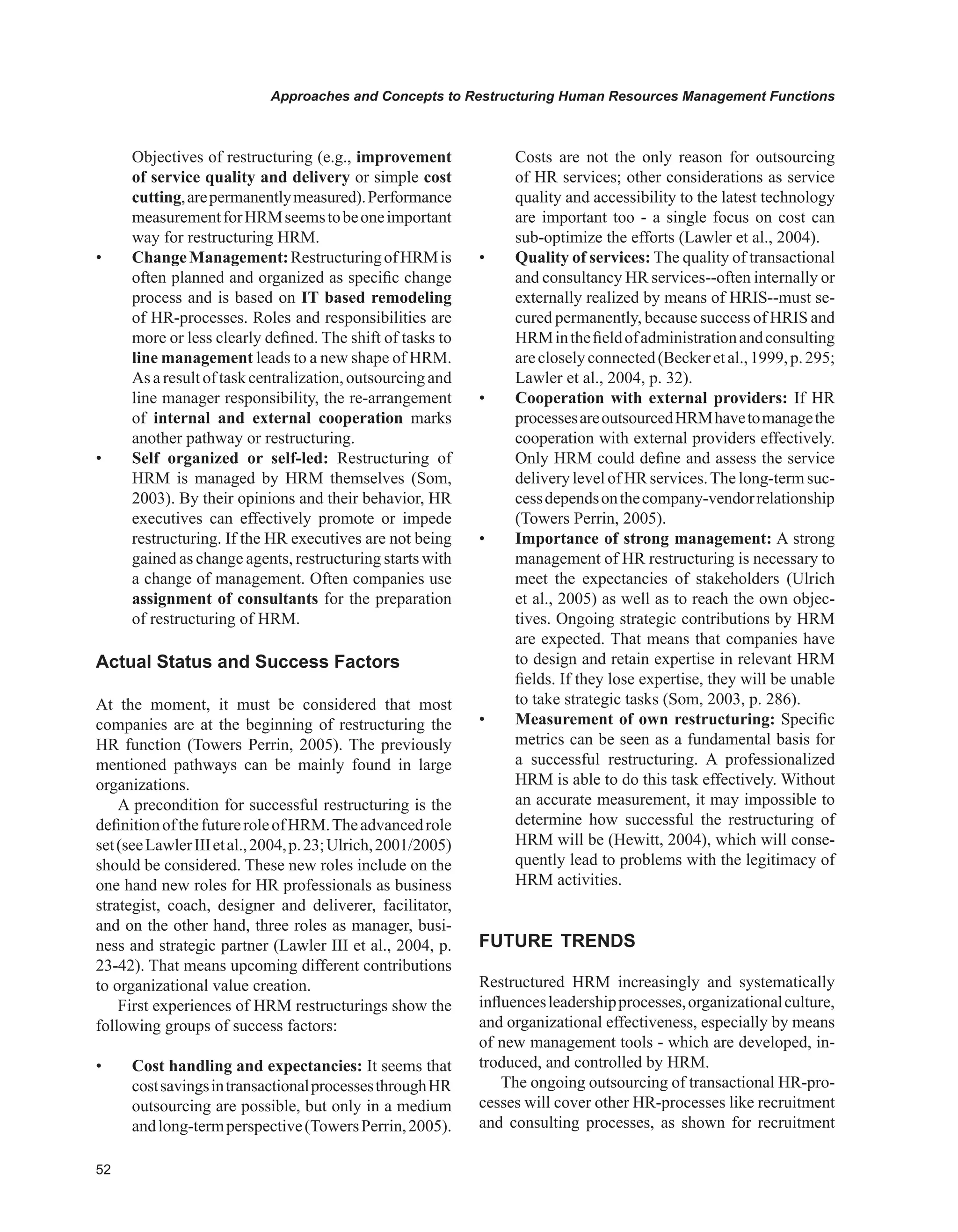 Approaches and Concepts to Restructuring Human Resources Management Functions
Objectives of restructuring (e.g., improvement
of service quality and delivery or simple cost
cutting,arepermanentlymeasured).Performance
measurementforHRMseemstobeoneimportant
way for restructuring HRM.
• ChangeManagement:RestructuringofHRMis
often planned and organized as specific change
process and is based on IT based remodeling
of HR-processes. Roles and responsibilities are
more or less clearly defined. The shift of tasks to
line management leads to a new shape of HRM.
Asaresultoftaskcentralization,outsourcingand
line manager responsibility, the re-arrangement
of internal and external cooperation marks
another pathway or restructuring.
• Self organized or self-led: Restructuring of
HRM is managed by HRM themselves (Som,
2003). By their opinions and their behavior, HR
executives can effectively promote or impede
restructuring. If the HR executives are not being
gained as change agents, restructuring starts with
a change of management. Often companies use
assignment of consultants for the preparation
of restructuring of HRM.
Actual Status and Success Factors
At the moment, it must be considered that most
companies are at the beginning of restructuring the
HR function (Towers Perrin, 2005). The previously
mentioned pathways can be mainly found in large
organizations.
A precondition for successful restructuring is the
definitionofthefutureroleofHRM.Theadvancedrole
set(seeLawlerIIIetal.,2004,p.23;Ulrich,2001/2005)
should be considered. These new roles include on the
one hand new roles for HR professionals as business
strategist, coach, designer and deliverer, facilitator,
and on the other hand, three roles as manager, busi-
ness and strategic partner (Lawler III et al., 2004, p.
23-42). That means upcoming different contributions
to organizational value creation.
First experiences of HRM restructurings show the
following groups of success factors:
• Cost handling and expectancies: It seems that
costsavingsintransactionalprocessesthroughHR
outsourcing are possible, but only in a medium
andlong-termperspective(TowersPerrin,2005).
Costs are not the only reason for outsourcing
of HR services; other considerations as service
quality and accessibility to the latest technology
are important too - a single focus on cost can
sub-optimize the efforts (Lawler et al., 2004).
• Quality of services: The quality of transactional
and consultancy HR services--often internally or
externally realized by means of HRIS--must se-
cured permanently, because success of HRIS and
HRMinthefieldofadministrationandconsulting
arecloselyconnected(Beckeretal.,1999,p.295;
Lawler et al., 2004, p. 32).
• Cooperation with external providers: If HR
processesareoutsourcedHRMhavetomanagethe
cooperation with external providers effectively.
Only HRM could define and assess the service
deliverylevelof HR services.Thelong-termsuc-
cessdependsonthecompany-vendorrelationship
(Towers Perrin, 2005).
• Importance of strong management: A strong
management of HR restructuring is necessary to
meet the expectancies of stakeholders (Ulrich
et al., 2005) as well as to reach the own objec-
tives. Ongoing strategic contributions by HRM
are expected. That means that companies have
to design and retain expertise in relevant HRM
fields. If they lose expertise, they will be unable
to take strategic tasks (Som, 2003, p. 286).
• Measurement of own restructuring: Specific
metrics can be seen as a fundamental basis for
a successful restructuring. A professionalized
HRM is able to do this task effectively. Without
an accurate measurement, it may impossible to
determine how successful the restructuring of
HRM will be (Hewitt, 2004), which will conse-
quently lead to problems with the legitimacy of
HRM activities.
FUTURE TRENDS
Restructured HRM increasingly and systematically
influencesleadershipprocesses,organizationalculture,
and organizational effectiveness, especially by means
of new management tools - which are developed, in-
troduced, and controlled by HRM.
The ongoing outsourcing of transactional HR-pro-
cesses will cover other HR-processes like recruitment
and consulting processes, as shown for recruitment
 