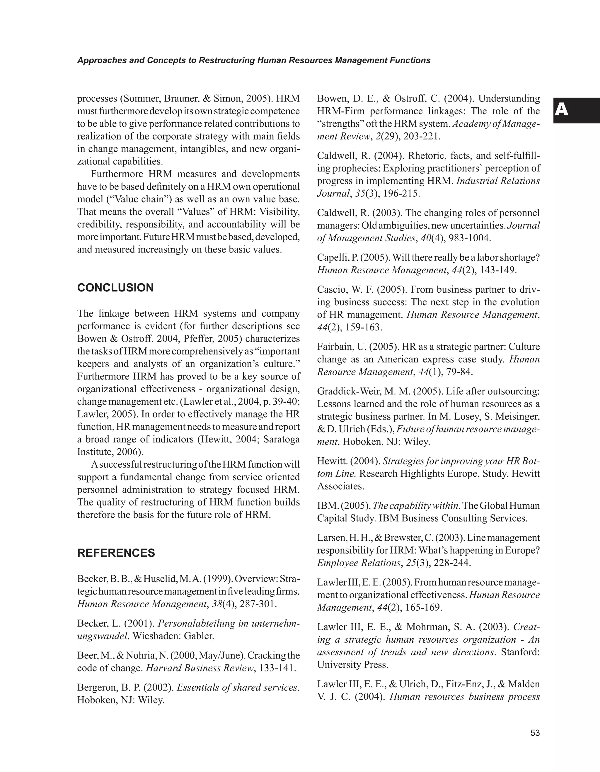 Approaches and Concepts to Restructuring Human Resources Management Functions
A
processes (Sommer, Brauner,  Simon, 2005). HRM
mustfurthermoredevelopitsownstrategiccompetence
to be able to give performance related contributions to
realization of the corporate strategy with main fields
in change management, intangibles, and new organi-
zational capabilities.
Furthermore HRM measures and developments
have to be based definitely on a HRM own operational
model (“Value chain”) as well as an own value base.
That means the overall “Values” of HRM: Visibility,
credibility, responsibility, and accountability will be
moreimportant.FutureHRMmustbebased,developed,
and measured increasingly on these basic values.
CONCLUSION
The linkage between HRM systems and company
performance is evident (for further descriptions see
Bowen  Ostroff, 2004, Pfeffer, 2005) characterizes
thetasksofHRMmorecomprehensivelyas“important
keepers and analysts of an organization’s culture.”
Furthermore HRM has proved to be a key source of
organizational effectiveness - organizational design,
changemanagementetc.(Lawleretal.,2004,p.39-40;
Lawler, 2005). In order to effectively manage the HR
function,HRmanagementneedstomeasureandreport
a broad range of indicators (Hewitt, 2004; Saratoga
Institute, 2006).
AsuccessfulrestructuringoftheHRMfunctionwill
support a fundamental change from service oriented
personnel administration to strategy focused HRM.
The quality of restructuring of HRM function builds
therefore the basis for the future role of HRM.
REFERENCES
Becker,B.B.,Huselid,M.A.(1999).Overview:Stra-
tegichumanresourcemanagementinfiveleadingfirms.
Human Resource Management, 38(4), 287-301.
Becker, L. (2001). Personalabteilung im unternehm-
ungswandel. Wiesbaden: Gabler.
Beer,M.,Nohria,N.(2000,May/June).Crackingthe
code of change. Harvard Business Review, 133-141.
Bergeron, B. P. (2002). Essentials of shared services.
Hoboken, NJ: Wiley.
Bowen, D. E.,  Ostroff, C. (2004). Understanding
HRM-Firm performance linkages: The role of the
“strengths” oft the HRM system. Academy of Manage-
ment Review, 2(29), 203-221.
Caldwell, R. (2004). Rhetoric, facts, and self-fulfill-
ing prophecies: Exploring practitioners` perception of
progress in implementing HRM. Industrial Relations
Journal, 35(3), 196-215.
Caldwell, R. (2003). The changing roles of personnel
managers:Oldambiguities,newuncertainties.Journal
of Management Studies, 40(4), 983-1004.
Capelli,P.(2005).Willtherereallybealaborshortage?
Human Resource Management, 44(2), 143-149.
Cascio, W. F. (2005). From business partner to driv-
ing business success: The next step in the evolution
of HR management. Human Resource Management,
44(2), 159-163.
Fairbain, U. (2005). HR as a strategic partner: Culture
change as an American express case study. Human
Resource Management, 44(1), 79-84.
Graddick-Weir, M. M. (2005). Life after outsourcing:
Lessons learned and the role of human resources as a
strategic business partner. In M. Losey, S. Meisinger,
D.Ulrich(Eds.),Futureofhumanresourcemanage-
ment. Hoboken, NJ: Wiley.
Hewitt. (2004). Strategies for improving your HR Bot-
tom Line. Research Highlights Europe, Study, Hewitt
Associates.
IBM.(2005).Thecapabilitywithin.TheGlobalHuman
Capital Study. IBM Business Consulting Services.
Larsen,H.H.,Brewster,C.(2003).Linemanagement
responsibility for HRM: What’s happening in Europe?
Employee Relations, 25(3), 228-244.
LawlerIII,E.E.(2005).Fromhumanresourcemanage-
menttoorganizationaleffectiveness.HumanResource
Management, 44(2), 165-169.
Lawler III, E. E.,  Mohrman, S. A. (2003). Creat-
ing a strategic human resources organization - An
assessment of trends and new directions. Stanford:
University Press.
Lawler III, E. E.,  Ulrich, D., Fitz-Enz, J.,  Malden
V. J. C. (2004). Human resources business process
 