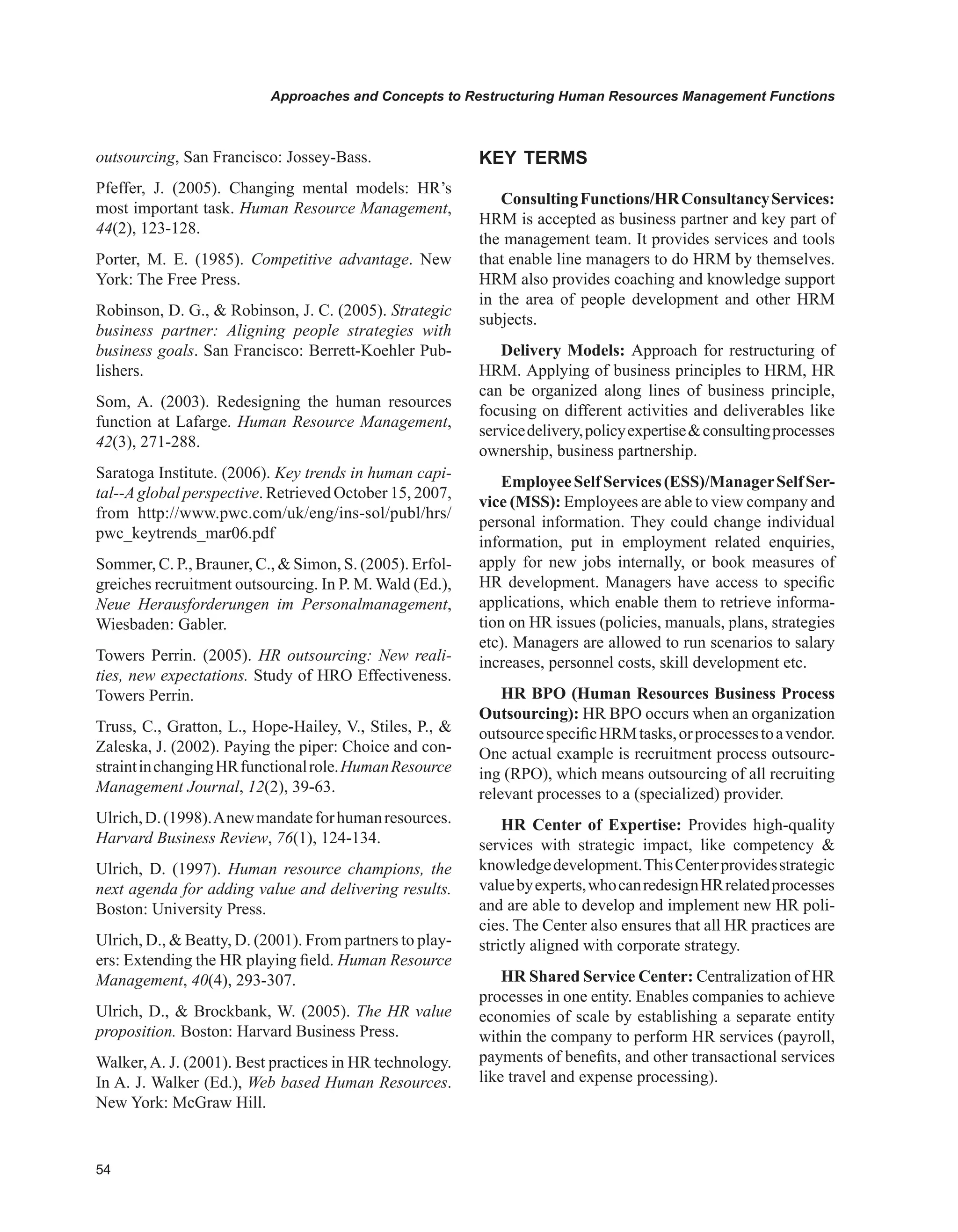 Approaches and Concepts to Restructuring Human Resources Management Functions
outsourcing, San Francisco: Jossey-Bass.
Pfeffer, J. (2005). Changing mental models: HR’s
most important task. Human Resource Management,
44(2), 123-128.
Porter, M. E. (1985). Competitive advantage. New
York: The Free Press.
Robinson, D. G.,  Robinson, J. C. (2005). Strategic
business partner: Aligning people strategies with
business goals. San Francisco: Berrett-Koehler Pub-
lishers.
Som, A. (2003). Redesigning the human resources
function at Lafarge. Human Resource Management,
42(3), 271-288.
Saratoga Institute. (2006). Key trends in human capi-
tal--Aglobal perspective. Retrieved October 15, 2007,
from http://www.pwc.com/uk/eng/ins-sol/publ/hrs/
pwc_keytrends_mar06.pdf
Sommer, C. P., Brauner, C.,  Simon, S. (2005). Erfol-
greiches recruitment outsourcing. In P. M. Wald (Ed.),
Neue Herausforderungen im Personalmanagement,
Wiesbaden: Gabler.
Towers Perrin. (2005). HR outsourcing: New reali-
ties, new expectations. Study of HRO Effectiveness.
Towers Perrin.
Truss, C., Gratton, L., Hope-Hailey, V., Stiles, P., 
Zaleska, J. (2002). Paying the piper: Choice and con-
straintinchangingHRfunctionalrole.HumanResource
Management Journal, 12(2), 39-63.
Ulrich,D.(1998).Anewmandateforhumanresources.
Harvard Business Review, 76(1), 124-134.
Ulrich, D. (1997). Human resource champions, the
next agenda for adding value and delivering results.
Boston: University Press.
Ulrich, D.,  Beatty, D. (2001). From partners to play-
ers: Extending the HR playing field. Human Resource
Management, 40(4), 293-307.
Ulrich, D.,  Brockbank, W. (2005). The HR value
proposition. Boston: Harvard Business Press.
Walker,A. J. (2001). Best practices in HR technology.
In A. J. Walker (Ed.), Web based Human Resources.
New York: McGraw Hill.
KEY TERMS
ConsultingFunctions/HRConsultancyServices:
HRM is accepted as business partner and key part of
the management team. It provides services and tools
that enable line managers to do HRM by themselves.
HRM also provides coaching and knowledge support
in the area of people development and other HRM
subjects.
Delivery Models: Approach for restructuring of
HRM. Applying of business principles to HRM, HR
can be organized along lines of business principle,
focusing on different activities and deliverables like
servicedelivery,policyexpertiseconsultingprocesses
ownership, business partnership.
EmployeeSelfServices(ESS)/ManagerSelfSer-
vice (MSS): Employees are able to view company and
personal information. They could change individual
information, put in employment related enquiries,
apply for new jobs internally, or book measures of
HR development. Managers have access to specific
applications, which enable them to retrieve informa-
tion on HR issues (policies, manuals, plans, strategies
etc). Managers are allowed to run scenarios to salary
increases, personnel costs, skill development etc.
HR BPO (Human Resources Business Process
Outsourcing): HR BPO occurs when an organization
outsourcespecificHRMtasks,orprocessestoavendor.
One actual example is recruitment process outsourc-
ing (RPO), which means outsourcing of all recruiting
relevant processes to a (specialized) provider.
HR Center of Expertise: Provides high-quality
services with strategic impact, like competency 
knowledgedevelopment.ThisCenterprovidesstrategic
valuebyexperts,whocanredesignHRrelatedprocesses
and are able to develop and implement new HR poli-
cies. The Center also ensures that all HR practices are
strictly aligned with corporate strategy.
HR Shared Service Center: Centralization of HR
processes in one entity. Enables companies to achieve
economies of scale by establishing a separate entity
within the company to perform HR services (payroll,
payments of benefits, and other transactional services
like travel and expense processing).
 