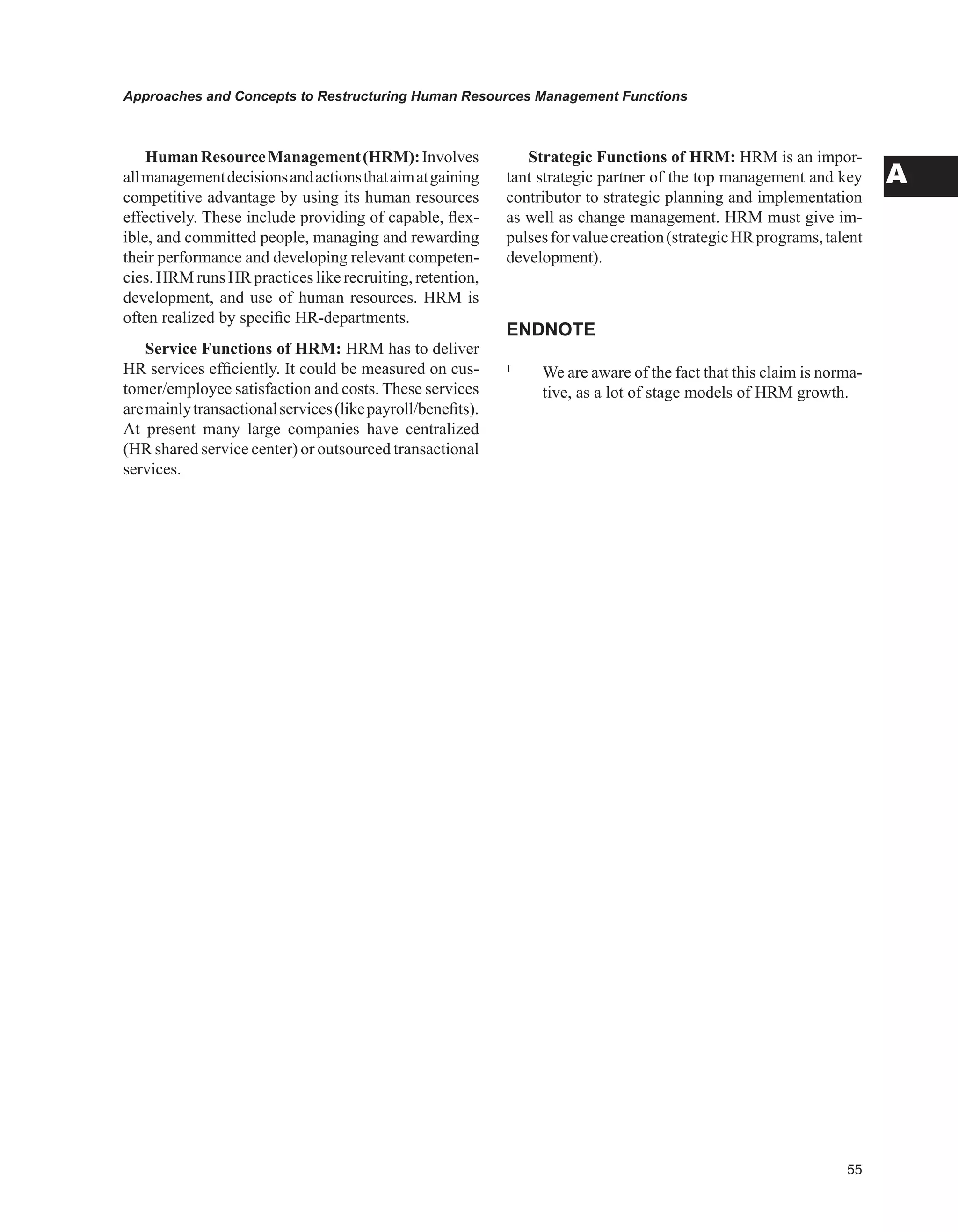 Approaches and Concepts to Restructuring Human Resources Management Functions
A
HumanResourceManagement(HRM):Involves
allmanagementdecisionsandactionsthataimatgaining
competitive advantage by using its human resources
effectively. These include providing of capable, flex-
ible, and committed people, managing and rewarding
their performance and developing relevant competen-
cies. HRM runs HR practices like recruiting, retention,
development, and use of human resources. HRM is
often realized by specific HR-departments.
Service Functions of HRM: HRM has to deliver
HR services efficiently. It could be measured on cus-
tomer/employee satisfaction and costs. These services
aremainlytransactionalservices(likepayroll/benefits).
At present many large companies have centralized
(HR shared service center) or outsourced transactional
services.
Strategic Functions of HRM: HRM is an impor-
tant strategic partner of the top management and key
contributor to strategic planning and implementation
as well as change management. HRM must give im-
pulsesforvaluecreation(strategicHRprograms,talent
development).
ENDNOTE
1
We are aware of the fact that this claim is norma-
tive, as a lot of stage models of HRM growth.
 