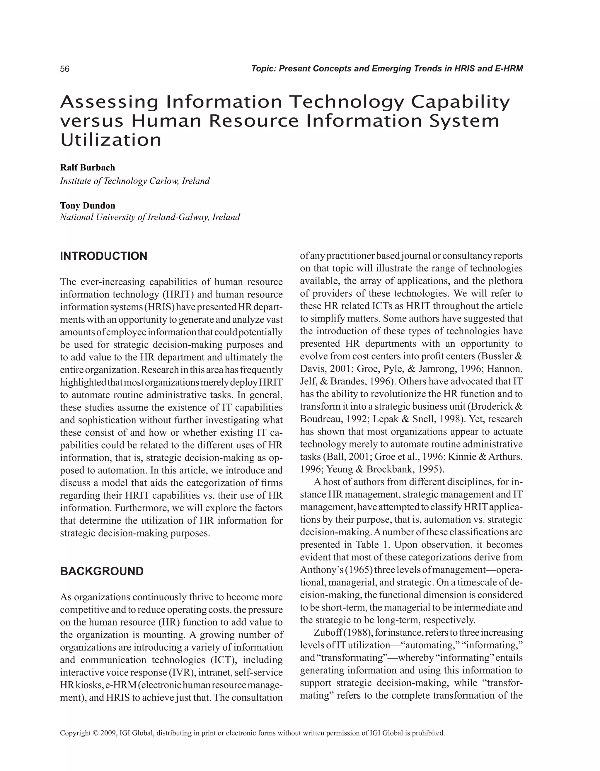 Topic: Present Concepts and Emerging Trends in HRIS and E-HRM
Assessing Information Technology Capability
versus Human Resource Information System
Utilization
Ralf Burbach
Institute of Technology Carlow, Ireland
Tony Dundon
National University of Ireland-Galway, Ireland
Copyright © 2009, IGI Global, distributing in print or electronic forms without written permission of IGI Global is prohibited.
INTRODUCTION
The ever-increasing capabilities of human resource
information technology (HRIT) and human resource
informationsystems(HRIS)havepresentedHRdepart-
ments with an opportunity to generate and analyze vast
amountsofemployeeinformationthatcouldpotentially
be used for strategic decision-making purposes and
to add value to the HR department and ultimately the
entireorganization.Researchinthisareahasfrequently
highlightedthatmostorganizationsmerelydeployHRIT
to automate routine administrative tasks. In general,
these studies assume the existence of IT capabilities
and sophistication without further investigating what
these consist of and how or whether existing IT ca-
pabilities could be related to the different uses of HR
information, that is, strategic decision-making as op-
posed to automation. In this article, we introduce and
discuss a model that aids the categorization of firms
regarding their HRIT capabilities vs. their use of HR
information. Furthermore, we will explore the factors
that determine the utilization of HR information for
strategic decision-making purposes.
BACKGROUND
As organizations continuously thrive to become more
competitive and to reduce operating costs, the pressure
on the human resource (HR) function to add value to
the organization is mounting. A growing number of
organizations are introducing a variety of information
and communication technologies (ICT), including
interactive voice response (IVR), intranet, self-service
HRkiosks,e-HRM(electronichumanresourcemanage-
ment), and HRIS to achieve just that. The consultation
ofanypractitionerbasedjournalorconsultancyreports
on that topic will illustrate the range of technologies
available, the array of applications, and the plethora
of providers of these technologies. We will refer to
these HR related ICTs as HRIT throughout the article
to simplify matters. Some authors have suggested that
the introduction of these types of technologies have
presented HR departments with an opportunity to
evolve from cost centers into profit centers (Bussler 
Davis, 2001; Groe, Pyle,  Jamrong, 1996; Hannon,
Jelf,  Brandes, 1996). Others have advocated that IT
has the ability to revolutionize the HR function and to
transform it into a strategic business unit (Broderick 
Boudreau, 1992; Lepak  Snell, 1998). Yet, research
has shown that most organizations appear to actuate
technology merely to automate routine administrative
tasks (Ball, 2001; Groe et al., 1996; Kinnie Arthurs,
1996; Yeung  Brockbank, 1995).
A host of authors from different disciplines, for in-
stance HR management, strategic management and IT
management,haveattemptedtoclassifyHRITapplica-
tions by their purpose, that is, automation vs. strategic
decision-making.Anumber of these classifications are
presented in Table 1. Upon observation, it becomes
evident that most of these categorizations derive from
Anthony’s(1965)threelevelsofmanagement—opera-
tional, managerial, and strategic. On a timescale of de-
cision-making, the functional dimension is considered
to be short-term, the managerial to be intermediate and
the strategic to be long-term, respectively.
Zuboff(1988),forinstance,referstothreeincreasing
levels of ITutilization—“automating,” “informating,”
and“transformating”—whereby“informating”entails
generating information and using this information to
support strategic decision-making, while “transfor-
mating” refers to the complete transformation of the
 