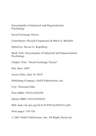 Encyclopedia of Industrial and Organizational
Psychology
Social Exchange Theory
Contributors: Russell Cropanzano & Marie S. Mitchell
Edited by: Steven G. Rogelberg
Book Title: Encyclopedia of Industrial and Organizational
Psychology
Chapter Title: "Social Exchange Theory"
Pub. Date: 2007
Access Date: June 18, 2019
Publishing Company: SAGE Publications, Inc.
City: Thousand Oaks
Print ISBN: 9781412924702
Online ISBN: 9781412952651
DOI: http://dx.doi.org/10.4135/9781412952651.n281
Print pages: 734-736
© 2007 SAGE Publications, Inc. All Rights Reserved.
 