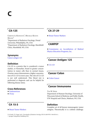 C
CA-125
CHRISTIN A. KNOWLTON
1
, MICHELLE KOLTON
MACKAY
2
1
Department of Radiation Oncology, Drexel
University, Philadelphia, PA, USA
2
Department of Radiation Oncology, Marshﬁeld
Clinic, Marshﬁeld, WI, USA
Synonyms
Cancer antigen 125
Definition
CA-125 is a protein that is considered a tumor
marker, or biomarker, found in greater concen-
tration in tumor cells than in normal tissues.
Ovarian cancer demonstrates a higher concentra-
tion of CA-125 in most cases. The role of CA-125
is not well understood. This blood test is
performed at diagnosis and can be helpful for
following disease status.
Cross-References
▶ Endometrium
▶ Ovary
CA 15-3
▶ Breast Tumor Markers
CA 27-29
▶ Breast Tumor Markers
CAMPEP
▶ Commission on Accreditation of Medical
Physics Education Programs, Inc.
Cancer Antigen 125
▶ CA-125
Cancer Colon
▶ Colon Cancer
Cancer Immunome
TOD W. SPEER
Department of Human Oncology, University of
Wisconsin School of Medicine and Public Health,
UW Hospital and Clinics, Madison, WI, USA
Definition
Complete set of all known immunogenic tumor
antigens. Theoretically it is a inﬁnite challenge.
L.W. Brady, T.E. Yaeger (eds.), Encyclopedia of Radiation Oncology, DOI 10.1007/978-3-540-85516-3,
# Springer-Verlag Berlin Heidelberg 2013
 