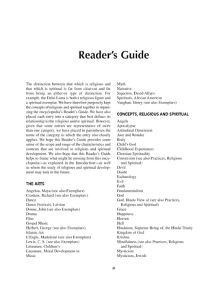 Reader’s Guide

The distinction between that which is religious and                Myth
that which is spiritual is far from clear-cut and far              Narrative
from being an either-or type of distinction. For                   Siqueiros, David Alfaro
example, the Dalai Lama is both a religious figure and             Spirituals, African American
a spiritual exemplar. We have therefore purposely kept             Vaughan, Henry (see also Exemplars)
the concepts of religious and spiritual together in organi-
zing the encyclopedia’s Reader’s Guide. We have also
                                                                   CONCEPTS, RELIGIOUS AND SPIRITUAL
placed each entry into a category that best defines its
relationship to the religious and/or spiritual. However,           Angels
given that some entries are representative of more                 Apocalypse
than one category, we have placed in parentheses the               Attitudinal Dimension
name of the category to which the entry also closely               Awe and Wonder
applies. We hope this Reader’s Guide provides some                 Body
sense of the scope and range of the characteristics and            Child’s God
contexts that are involved in religious and spiritual              Childhood Experiences
development. We also hope that this Reader’s Guide                 Christian Spirituality
helps to frame what might be missing from this ency-               Conversion (see also Practices, Religious
clopedia—as explained in the Introduction—as well                    and Spiritual)
as where the study of religious and spiritual develop-             Devil
ment may turn in the future.                                       Doubt
                                                                   Eschatology
                                                                   Evil
THE ARTS
                                                                   Faith
Angelou, Maya (see also Exemplars)                                 Fundamentalism
Crashaw, Richard (see also Exemplars)                              God
Dance                                                              God, Hindu View of (see also Practices,
Dance Festivals, Latvian                                             Religious and Spiritual)
Donne, John (see also Exemplars)                                   Grace
Drama                                                              Happiness
Film                                                               Heaven
Gospel Music                                                       Hell
Herbert, George (see also Exemplars)                               Hinduism, Supreme Being of, the Hindu Trinity
Islamic Art                                                        Kingdom of God
L’Engle, Madeleine (see also Exemplars)                            Krishna
Lewis, C. S. (see also Exemplars)                                  Mindfulness (see also Practices, Religious
Literature, Children’s                                               and Spiritual)
Literature, Moral Development in                                   Mysticism
Music                                                              Mysticism, Jewish


                                                              xi
 