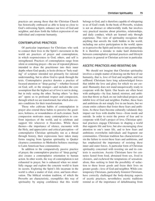 Christian Spirituality———79


practices are among those that the Christian Church         belongs to God, and is therefore capable of whispering
has historically embraced as able to keep us close to       to us of God’s truth. In the book of Proverbs, wisdom
God’s enlivening Spirit, enhance our love of God and        is not an abstract or otherworldly truth, but involves
neighbor, and draw forth the fullest expression of our      very practical maxims about priorities, relationships,
individual and corporate humanity.                          and daily conduct, which are learned only through
                                                            experience. This view of spirituality recognizes that
                                                            anything that unveils the truth hidden in the world,
CONTEMPLATIVE PRACTICES
                                                            including our active participation in the world, opens
    Of particular importance for Christians who seek        us to perceive the Spirit and invites us into partnership.
to connect their lives to the Spirit’s movement in the      It is therefore a mistake to make hard distinctions
world are practices of prayer and contemplation,            between contemplative spiritual practices and lifestyle
in which responsiveness to God, others, and self is         practices in general or Christian activism in particular.
strengthened. Practices of contemplation range from
silent or centering prayer—the use of repeated phrases
                                                            ASCETIC PRACTICES AND RESISTING SIN
intended to draw the practitioner into their inner
depths where God speaks, to lectio divina or “holy read-       We should not imagine that Christian spirituality
ing” of scripture intended not primarily for rational       involves a simple matter of drawing out the best of our
understanding, but to allow God to speak through the        humanity, that is, love of God and neighbor, and true
texts. Contemplative practice denotes a practice of         selfhood. Christians have long acknowledged forces
focused attention or “deep gazing”—whether focused          that inhibit the love and glory for which we are cre-
on God, self, or the stranger—and includes the core         ated. Humanity does not stand unequivocally ready to
assumption that the highest act of love is not in doing,    cooperate with the Spirit. Our hearts are often beset
but in truly seeing the other. Seeing others “as they       with ambiguity—by fear, hatred, mistrust, and ambi-
are” opens us to profound respect and compassion,           tion that throw us back on our individual projects and
through which we are transformed, but which also cre-       inhibit love of God and neighbor. Further, these fears
ates conditions for their transformation.                   and ambitions do not simply live in our hearts, but we
    Those who cultivate habits of contemplation in          create entire cultures that foster these fears and ambi-
prayer also extend these habits to perceive the good-       tions. As these fears become culturally validated, they
ness, holiness, or woundedness of each creature. Such       impact our lives with double force—from inside and
compassion motivates many contemplatives to con-            outside. In order to resist the power of fear and to
front injustices of the world, and to celebrate and         cooperate with God’s project of love, Christian spiri-
support life wherever it flourishes. While these            tual practices engage Christians in shaping a world
themes—the importance of silence, encounter with            that supports life and love, but also encouraging close
the Holy, and appreciative and critical perception—of       attention to one’s inner life, and to how fears and
contemplative Christian spirituality run as a thread        ambitions overwhelm individuals and fragment our
through history, their expressions have taken many          communities. Christian tradition has characterized as
forms ranging from Ignatian spirituality to Quaker          sin the failure to resist these fears and ambitions, and
clearness committees to Methodist holiness meetings         has emphasized the importance of resisting these
to Latin American base communities.                         inner and outer forces. A particular form of Christian
    In addition to the comparatively passive practice       spirituality concerned with resisting sin and its con-
of prayer, the contemplative practice of “deep gazing”      texts is asceticism. Ascetic Christians have for cen-
also creates a contemplative orientation to human           turies fasted from food, abstained from sex, lived in
action. In other words, the way of contemplation is not     cloisters, and eschewed the temptations of sensation-
exhausted in prayer, but is enhanced when we mind-          alism, thus seeking to limit the possibility of seduc-
fully engage and explore the concrete world to learn        tion to these lesser goods and focus their lives on
its secrets. Exploring the Spirit’s life incarnate in the   greater goods—love of God and neighbor. While con-
world is often a matter of trial, error, and keen obser-    temporary Christians, particularly feminist Christians,
vation. The biblical wisdom tradition, of which the         have correctly challenged the body-denying aspects
Proverbs are characteristic, exemplifies this way of        of ascetic practices, nevertheless ascetic traditions
spirituality by urging confidence that this world           remind us of the importance of dehabituating from
 
