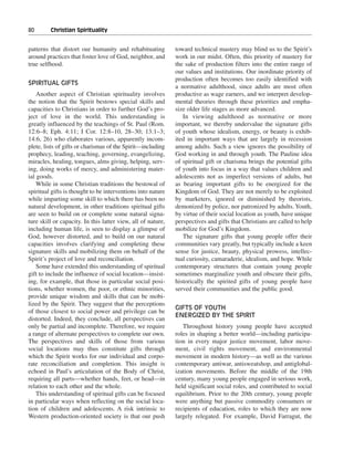 80———Christian Spirituality


patterns that distort our humanity and rehabituating          toward technical mastery may blind us to the Spirit’s
around practices that foster love of God, neighbor, and       work in our midst. Often, this priority of mastery for
true selfhood.                                                the sake of production filters into the entire range of
                                                              our values and institutions. Our inordinate priority of
                                                              production often becomes too easily identified with
SPIRITUAL GIFTS
                                                              a normative adulthood, since adults are most often
    Another aspect of Christian spirituality involves         productive as wage earners, and we interpret develop-
the notion that the Spirit bestows special skills and         mental theories through these priorities and empha-
capacities to Christians in order to further God’s pro-       size older life stages as more advanced.
ject of love in the world. This understanding is                 In viewing adulthood as normative or more
greatly influenced by the teachings of St. Paul (Rom.         important, we thereby undervalue the signature gifts
12:6–8; Eph. 4:11; I Cor. 12:8–10, 28–30; 13:1–3;             of youth whose idealism, energy, or beauty is exhib-
14:6, 26) who elaborates various, apparently incom-           ited in important ways that are largely in recession
plete, lists of gifts or charismas of the Spirit—including    among adults. Such a view ignores the possibility of
prophecy, leading, teaching, governing, evangelizing,         God working in and through youth. The Pauline idea
miracles, healing, tongues, alms giving, helping, serv-       of spiritual gift or charisma brings the potential gifts
ing, doing works of mercy, and administering mater-           of youth into focus in a way that values children and
ial goods.                                                    adolescents not as imperfect versions of adults, but
    While in some Christian traditions the bestowal of        as bearing important gifts to be energized for the
spiritual gifts is thought to be interventions into nature    Kingdom of God. They are not merely to be exploited
while imparting some skill to which there has been no         by marketers, ignored or diminished by theorists,
natural development, in other traditions spiritual gifts      demonized by police, nor patronized by adults. Youth,
are seen to build on or complete some natural signa-          by virtue of their social location as youth, have unique
ture skill or capacity. In this latter view, all of nature,   perspectives and gifts that Christians are called to help
including human life, is seen to display a glimpse of         mobilize for God’s Kingdom.
God, however distorted, and to build on our natural              The signature gifts that young people offer their
capacities involves clarifying and completing these           communities vary greatly, but typically include a keen
signature skills and mobilizing them on behalf of the         sense for justice, beauty, physical prowess, intellec-
Spirit’s project of love and reconciliation.                  tual curiosity, camaraderie, idealism, and hope. While
    Some have extended this understanding of spiritual        contemporary structures that contain young people
gift to include the influence of social location—insist-      sometimes marginalize youth and obscure their gifts,
ing, for example, that those in particular social posi-       historically the spirited gifts of young people have
tions, whether women, the poor, or ethnic minorities,         served their communities and the public good.
provide unique wisdom and skills that can be mobi-
lized by the Spirit. They suggest that the perceptions
                                                              GIFTS OF YOUTH
of those closest to social power and privilege can be
                                                              ENERGIZED BY THE SPIRIT
distorted. Indeed, they conclude, all perspectives can
only be partial and incomplete. Therefore, we require            Throughout history young people have accepted
a range of alternate perspectives to complete our own.        roles in shaping a better world—including participa-
The perspectives and skills of those from various             tion in every major justice movement, labor move-
social locations may thus constitute gifts through            ment, civil rights movement, and environmental
which the Spirit works for our individual and corpo-          movement in modern history—as well as the various
rate reconciliation and completion. This insight is           contemporary antiwar, antisweatshop, and antiglobal-
echoed in Paul’s articulation of the Body of Christ,          ization movements. Before the middle of the 19th
requiring all parts—whether hands, feet, or head—in           century, many young people engaged in serious work,
relation to each other and the whole.                         held significant social roles, and contributed to social
    This understanding of spiritual gifts can be focused      equilibrium. Prior to the 20th century, young people
in particular ways when reflecting on the social loca-        were anything but passive commodity consumers or
tion of children and adolescents. A risk intrinsic to         recipients of education, roles to which they are now
Western production-oriented society is that our push          largely relegated. For example, David Farragut, the
 