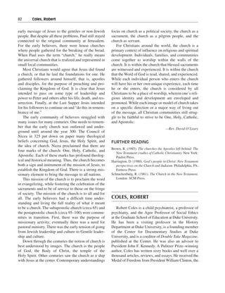 82———Coles, Robert


early message of Jesus to the gentiles or non-Jewish        focus on church as a political society, the church as a
people. But despite all these problems, Paul still stayed   sacrament, the church as a pilgrim people, and the
connected to the original community at Jerusalem.           church as servant.
For the early believers, there were house churches             For Christians around the world, the church is a
where people gathered for the breaking of the bread.        primary context of influence on religious and spiritual
When Paul uses the term “church,” he really means           development. Individuals, families, and communities
the universal church that is realized and represented in    come together to worship within the walls of the
small local communities.                                    church. It is within the church that blessed sacraments
    Most Christians would agree that Jesus did found        are witnessed and experienced. It is within the church
a church, or that he laid the foundations for one. He       that the Word of God is read, shared, and experienced.
gathered followers around himself, that is, apostles        While each individual person who enters the church
and disciples, for the purpose of preaching and pro-        will have his or her own unique experience, each time
claiming the Kingdom of God. It is clear that Jesus         he or she enters, the church is considered by all
intended to pass on some type of leadership and             Christians to be a place of worship, wherein one’s reli-
power to Peter and others after his life, death, and res-   gious identity and development are enveloped and
urrection. Finally, at the Last Supper Jesus intended       promoted. While each image or model of church takes
for his followers to continue on and “do this in remem-     on a specific direction or a major way of living out
brance of me.”                                              of the message, all Christian communities still strug-
    The early community of believers struggled with         gle to be faithful to strive to be One, Holy, Catholic,
many issues for many centuries. One needs to remem-         and Apostolic.
ber that the early church was outlawed and under-                                                —Rev. David O’Leary
ground until around the year 300. The Council of
Nicea in 325 put down on paper many theological
beliefs concerning God, Jesus, the Holy Spirit, and         FURTHER READING
the idea of church. Nicea proclaimed that there are
                                                            Brown, R. (1985). The churches the Apostles left behind: The
four marks of the church: One, Holy, Catholic, and
                                                               New Testament cradles of Catholic Christianity. New York:
Apostolic. Each of these marks has profound theolog-           Paulist Press.
ical and historical meaning. Thus, the church becomes       Harrington, D. (1980). God’s people in Christ: New Testament
both a sign and instrument of the mission of Jesus, to         perspectives on the Church and Judaism. Philadelphia, PA:
establish the Kingdom of God. There is a strong mis-           Fortress Press.
sionary element to bring the message to all nations.        Schnackenburg, R. (1961). The Church in the New Testament.
    This mission of the church is to proclaim the word         London: SCM Press.
in evangelizing, while fostering the celebration of the
sacraments and to be of service to those on the fringe
of society. The mission of the church is to all and for
all. The early believers had a difficult time under-        COLES, ROBERT
standing and living the full reality of what it meant
to be a church. The subapostolic church (circa 65) and          Robert Coles is a child psychiatrist, a professor of
the postapostolic church (circa 95–100) were commu-         psychiatry, and the Agee Professor of Social Ethics
nities in transition. First, there was the purpose of       at the Graduate School of Education at Duke University.
missionary activity; eventually there was a need for        He has been a visiting professor in the History
pastoral ministry. There was the early tension of going     Department at Duke University, is a founding member
from Jewish leadership and culture to Gentile leader-       of the Center for Documentary Studies at Duke
ship and culture.                                           University, and is a coeditor of Double Take Magazine,
    Down through the centuries the notion of church is      published at the Center. He was also an advisor to
best understood by images. The church is the people         President John F. Kennedy. A Pulitzer Prize–winning
of God, the Body of Christ, the temple of the               author, Coles has written sixty books and well over a
Holy Spirit. Other centuries saw the church as a ship       thousand articles, reviews, and essays. He received the
with Jesus at the center. Contemporary understandings       Medal of Freedom from President William Clinton, the
 