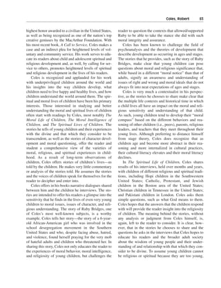 Coles, Robert———83


highest honor awarded to a civilian in the United States,   reader to question the contexts that allowed/supported
as well as being recognized as one of the nation’s top      Ruby to be able to take the stance she did with such
creative geniuses by the MacArthur Foundation. With         moral integrity and assurance.
his most recent book, A Call to Service, Coles makes a         Coles has been known to challenge the field of
case and an indirect plea for heightened levels of vol-     psychoanalysis and the theories of development that
untary and community service. His work serves to edu-       describe development as occurring in ages and stages.
cate its readers about child and adolescent spiritual and   The stories that he provides, such as the story of Ruby
religious development and, as well, by calling for ser-     Bridges, make clear that young children can pose
vice to others, promotes heightened levels of spiritual     questions about moral and religious significance that,
and religious development in the lives of his readers.      while based in a different “moral notice” than that of
    Coles is recognized and applauded for his work          adults, signify an awareness and understanding of
with underprivileged children around the world and          issues of right and wrong and moral ideals that do not
his insights into the way children develop, what            always fit into neat expectations of ages and stages.
children need to live happy and healthy lives, and how         Coles is very much a contextualist in his perspec-
children understand the world around them. The spir-        tive, as the stories he chooses to share make clear that
itual and moral lives of children have been his primary     the multiple life contexts and historical time in which
interests. Those interested in studying and better          a child lives all have an impact on the moral and reli-
understanding the moral and spiritual lives of children     gious sensitivity and understanding of that child.
often start with readings by Coles, most notably The        As such, young children tend to develop their “moral
Moral Life of Children, The Moral Intelligence of           compass” based on the different behaviors and rea-
Children, and The Spiritual Lives of Children. The          soning of other children (i.e., peers), parents, religious
stories he tells of young children and their experiences    leaders, and teachers that they meet throughout their
with the divine and that which they consider to be          young lives. Although preferring to distance himself
transcendent, as well as the stories of character devel-    from stage theory, Coles does recognize that as
opment and moral questioning, offer the reader and          children age and become more abstract in their rea-
student a comprehensive view of the varieties of            soning and more internalized in cultural practices,
moral, religious, and spiritual experiences in child-       their cultural literacy elevates and their moral literacy
hood. As a result of long-term observations of              declines.
children, Coles offers stories of children’s lives—as          In The Spiritual Life of Children, Coles shares
told by the children. He makes very little commentary       results of his interviews, held over months and years,
or analysis of the stories told. He assumes the stories     with children of different religious and spiritual tradi-
and the voices of children speak for themselves for the     tions, including Hopi children in the Southwestern
reader to decipher and enter into.                          United States; Catholic, Protestant, and Jewish
    Coles offers in his books narrative dialogues shared    children in the Boston area of the United States;
between him and the children he interviews. The sto-        Christian children in Tennessee in the United States;
ries are intended to offer his readers a glimpse into the   and Pakistani children in London. Coles asks them
sensitivity that he finds in the lives of even very young   simple questions, such as what God means to them.
children to moral issues, issues of character, and reli-    Coles hopes that the answers that the children respond
gious understanding. The story of Ruby Bridges, one         with will provide the reader insight into the religiosity
of Coles’s most well-known subjects, is a worthy            of children. The meaning behind the stories, without
example. Coles tells her story—the story of a 6-year-       any analysis or judgment from Coles himself, is,
old African-American girl who was involved in the           again, left to the reader to consider. It is clear, how-
school desegregation movement in the Southern               ever, that in the stories he chooses to share and the
United States and who, despite facing abuse, hatred,        questions he asks in the interviews that Coles hopes to
and violence, found herself praying for the very mob        educate his readers and the broader adult society
of hateful adults and children who threatened her. In       about the wisdom of young people and their under-
sharing this story, Coles not only educates the reader to   standing of and relationship with that which they con-
the experiences of moral behavior, moral intelligence,      sider to be divine. To assume young children cannot
and religiosity of young children, but challenges the       be religious or spiritual because they are too young,
 