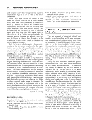 84———Communities, Intentional Spiritual


and therefore not within the appropriate cognitive                Coles, R. (1990). The spiritual life of children. Boston:
or emotional stage, is to fail to listen to the stories              Houghton Mifflin Company.
children tell.                                                    Ronda, B. (1989). Intellect and spirit: The life and work of
                                                                     Robert Coles. New York: Continuum.
    Coles’s work with children and interest in their
                                                                  Woodruff, J., & Carew, S. (Eds.). (1992). Conversations with
moral and spiritual lives can also be found in other                 Robert Coles. Jackson: University Press of Mississippi.
works, such as the narratives he shares in The Political
Lives of Children. He believes that children learn
about politics much in the same way that they learn
about morality—from their parents, friends, and
teachers—and that the political lives of children
                                                                  COMMUNITIES, INTENTIONAL
merge with their moral lives. The stories shared in               SPIRITUAL
The Political Life of Children repeatedly display the
dynamic between the moral and political conscious-                   There are thousands of intentional spiritual com-
ness of children, as children share their views on the            munities located around the world. Some are associ-
relationship between issues related to freedom and                ated with a particular religious tradition, while others
those related to constraint.                                      are ecumenical or interfaith in nature. These commu-
    In A Call to Service, Coles equates voluntary com-            nities vary in size from a handful of people to several
munity service to a natural moral impulse that is part            thousand. People are attracted to intentional commu-
instinct and part the influence of religious tradition.           nities for a variety of reasons. Most common is the
As with moral literacy, Coles finds that one’s natural            belief that the sharing of one’s daily life with others
instinct to give to others is increasingly silenced as the        who have similar beliefs and values will contribute
child becomes more highly immersed in a culture                   to a deepening of spiritual practice and faithfulness. In
through education and peer influence.                             this entry, a selection of these communities, repre-
    Robert Coles inspires his readers to pay attention to         senting a variety of religious traditions, will be briefly
the voices of children and to what they have to say about         discussed.
religion, spirituality, and moral issues. He asks his read-          Among the most widespread intentional spiritual
ers to listen to children, for within their stories lie their     communities in the United States are the communities
understandings of and relationships with that which they          of the Catholic Worker movement. This movement
consider to be divine, transcendent, and right or wrong.          was founded by Dorothy Day and Peter Maurin in
While Coles defers from providing his own theory of               New York in 1933 in the context of the Great
spiritual/religious or moral development, his perspective         Depression. Catholic Workers are committed to nonvi-
can be found when his books and stories shared are read           olence, voluntary poverty, caring for persons in need,
with care. Coles challenges his readers to identify within        and working for social change. Most Catholic Worker
each story told by a child the particular contexts—both           communities are located in urban areas, providing hos-
individual and contextual—that influenced the child’s             pitality to the homeless and food to the hungry through
religious, spiritual, and/or moral development. By                soup kitchens. Rural communities also exist, which
attending to the impact of the historical time on the             care for the land, grow food for the urban houses, and
child’s development, Coles also brings attention to the           serve as places of hospitality and spiritual retreat.
role of time, in interaction with contextual influences,          More than 150 Catholic Worker houses and farms now
on a child’s religious and spiritual development.                 exist in the United States and in several other countries.
                                     —Elizabeth M. Dowling
                                                                  While rooted in the traditions of Catholicism, the
                                                                  movement is not officially affiliated with the Catholic
                                                                  Church. Persons of all religious traditions are welcome
FURTHER READING                                                   to be part of Catholic Worker communities.
                                                                     Another widespread movement of spiritual com-
Coles, R. (1993). The call of service: A witness to idealism.
                                                                  munities is the L’Arche communities, initiated by
   Boston: Houghton Mifflin Company.
Coles, R. (1986a). The moral life of children. Boston: Atlantic   Jean Vanier and Catholic priest Thomas Philippe in
   Monthly Press.                                                 France in 1964. These communities are made up of
Coles, R. (1986b). The political life of children. Boston:        persons with mental disabilities and others who
   Atlantic Monthly Press.                                        choose to share life with disabled persons. L’Arche
 