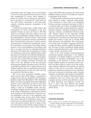 Communities, Intentional Spiritual———85


communities stress the unique value of each person         in the world. While these practices are rooted in the
in the eyes of God, especially those who have so often     Buddhist tradition, persons of all faiths are welcome
been marginalized by society. Great emphasis is            to participate in the retreats.
placed on worship, service, forgiveness, and celebra-          Another spiritual community in France that attracts
tion as the bases of communal life. Today there are        large numbers of visitors, especially young people,
over 120 L’Arche communities in more than thirty           is the community of Taizé. Taizé is an ecumenical
countries, including numerous communities in the           Christian monastic community that began in 1940. It
United States.                                             is currently made up of about one hundred brothers
    A different movement with a similar name is the        from more than twenty countries and from a variety of
Communauté de l’Arche (Community of the Ark)               Christian traditions, including the Roman Catholic,
founded in France by Lanza del Vasto in 1948. Del          Anglican, Lutheran, and Reformed Christian tradi-
Vasto was a Christian who went to India to live with       tions. Primary themes of the community include
and learn from Mohandas Gandhi. Gandhi gave him            peace and reconciliation. For more than 30 years the
the name Shantidas, “Servant of Peace,” and sent him       community has welcomed tens of thousands of young
back to France to spread the message of nonviolence        people each summer to take part in worship, Bible
there. The Community of the Ark is a family-centered       study, discussion, and celebration. The young people
movement that is committed to learning how to prac-        live in large tents according to language, and join in
tice nonviolence in every aspect of life. Deep spiritual   worship and other activities together throughout the
practice is seen as the foundation of nonviolence, and     day. The music of Taizé, consisting of simple melodic
time is set apart each day for communal meditation         chants, is internationally known, and is used in worship
and prayer. The largest Ark communities are located        in many churches around the world.
in a mountainous rural area in southern France, where          One of the most popular nondenominational
they seek to be relatively self-sufficient through farm-   international spiritual communities is the Findhorn
ing, with several smaller rural and urban communities      Community in Scotland. Findhorn is devoted to the
in France and in other Western European countries.         cultivation of ecological responsibility and to the
There is also a broader movement of Friends and            recognition of the presence of divinity within all
Allies of the Ark. Members of the Ark movement             beings. Findhorn espouses no particular creed or doc-
often take part in public nonviolent actions. The Ark is   trine, but rather professes respect for all the world’s
an interfaith community that is open to persons of all     major religious traditions and welcomes all spiritual
religious traditions who are committed to nonviolence      seekers to take part in its activities. Thousands of
and to the deep practice of their own faith, and who       people from around the world come to the community
are respectful of the faith of others.                     each year to take part in week-long courses focusing
    One of the most well-known Buddhist comm-              on themes of spirituality and ecological sustainability.
unities in the world is Plum Village, a community in           These are but a few samples of intentional spiritual
southern France that was founded by the Vietnamese         communities that exist around the world. These
Buddhist monk Thich Nhat Hanh in 1982. Thich Nhat          examples represent well the many different contexts
Hanh, one of the most popular and respected Buddhist       in which spirituality and religiosity develop and
teachers in the world today, has lived in exile from       thrive, as well as the many different ways people
Vietnam since the time of the Vietnam War. Plum            come together to share and experience the spiritual
Village is made up of Buddhist monks and nuns,             and the divine.
Vietnamese refugees and their families, and members                                                   —John Sniegocki
of the Order of Interbeing, an international religious
order founded by Thich Nhat Hanh. Numerous visi-           See also Thich Nhat Hanh
tors participate in the life of the community every
year, including many persons from North America
who come to take part in mindfulness retreats. These       FURTHER READING
retreats focus on teaching people how to be fully pre-     Day, D. (1997). Loaves and fishes: The inspiring story of the
sent to the present moment, and in so doing to come           Catholic Worker movement. Maryknoll, NY: Orbis Books.
to be more fully in touch with the wonders and joys of     Del Vasto, L. (1974). Make straight the way of the Lord.
life and to be better able to work to relieve suffering       New York: Knopf.
 