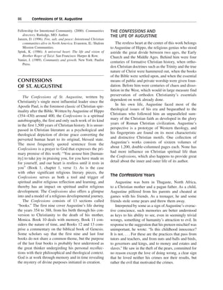 86———Confessions of St. Augustine


Fellowship for Intentional Community. (2000). Communities         THE CONFESSIONS AND
   directory. Rutledge, MO: Author.                               THE LIFE OF AUGUSTINE
Janzen, D. (1996). Fire, salt, and peace: Intentional Christian
   communities alive in North America. Evanston, IL: Shalom          The restless heart at the center of this work belongs
   Mission Communities.                                           to Augustine of Hippo, the religious genius who stood
Spink, K. (1986). A universal heart: The life and vision of       astride the great divide between two ages, the Early
   Brother Roger of Taizé. San Francisco: Harper & Row.           Church and the Middle Ages. Behind him were four
Vanier, J. (1989). Community and growth. New York: Paulist
                                                                  centuries of formative Christian history, when ortho-
   Press.
                                                                  dox Christian doctrines such as the Trinity and the true
                                                                  nature of Christ were hammered out, when the books
                                                                  of the Bible were settled upon, and when the essential
CONFESSIONS                                                       means of public and private worship were given foun-
OF ST. AUGUSTINE                                                  dation. Before him were centuries of chaos and disso-
                                                                  lution in the West, which would in large measure find
    The Confessions of St. Augustine, written by                  preservation of orthodox Christianity’s essentials
Christianity’s single most influential leader since the           dependent on work already done.
Apostle Paul, is the foremost classic of Christian spir-             In his own life, Augustine faced most of the
ituality after the Bible. Written by Augustine of Hippo           theological issues of his era and bequeathed to the
(354–430) around 400, the Confessions is a spiritual              Christians who followed him an unparalleled sum-
autobiography, the first and only such work of its kind           mary of the Christian faith as developed in the glory
in the first 1,500 years of Christian history. It is unsur-       years of Roman Christian civilization. Augustine’s
passed in Christian literature as a psychological and             perspective is a prototype of Western theology, and
theological depiction of divine grace converting the              his fingerprints are found on its most characteristic
perverted human heart to its original, blessed state.             and distinctive Christian motifs. One collection of
The most frequently quoted sentence from the                      Augustine’s works consists of sixteen volumes of
Confessions is a prayer to God that expresses the pri-            about 1,200, double-columned pages each. None has
mary premise of this work: “You arouse him [human-                had more influence on Christian spiritual life than
ity] to take joy in praising you, for you have made us            the Confessions, which also happens to provide great
for yourself, and our heart is restless until it rests in         detail about the inner and outer life of its author.
you” (Book 1, chapter 1, verse 1). As is the case
with other significant religious literary pieces, the
Confessions serves as both a tool and trigger of                  The Confessions Years
spiritual and/or religious reflection and learning, and               Augustine was born in Thagaste, North Africa,
thereby has an impact on spiritual and/or religious               to a Christian mother and a pagan father. As a child,
development. The Confessions also offers a glimpse                Augustine pilfered from his parents and cheated at
into and a model of a religious developmental journey.            games with his friends. As a teenager, he and some
    The Confessions consists of 13 sections called                friends stole some pears and threw them away.
“books.” The first nine cover Augustine’s life during                 Interpreted by some as a sign of Augustine’s overac-
the years 354 to 388, from his birth through his con-             tive conscience, such memories are better understood
version to Christianity to the death of his mother,               as keys to his ability to see, even in seemingly trivial
Monica. Book 10 deals with memory, Book 11 con-                   wrongs, something of humanity’s attraction to evil. In
siders the nature of time, and Books 12 and 13 com-               response to the suggestion that his preteen mischief was
prise a commentary on the biblical book of Genesis.               unimportant, he wrote: “Is this childhood innocence?
Some scholars say that the first nine and last four               It is not. . . . For these are the practices that pass from
books do not share a common theme, but the purpose                tutors and teachers, and from nuts and balls and birds,
of the last four books is probably best understood as             to governors and kings, and to money and estates and
the great thinker undergirding his personal recollec-             slaves.” He saw in the theft of the pears, committed for
tions with their philosophical and theological context.           no reason except the love of doing wrong, a clear sign
God is at work through memory and in time revealing               that he loved neither his crimes nor their results, but
the mystery of divine purposes initiated in creation.             rather the evil that motivated the crimes.
 