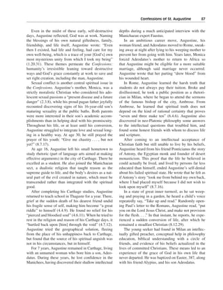 Confessions of St. Augustine———87


    Even in the midst of these early, self-destructive      depths during a much anticipated interview with the
days, Augustine reflected, God was at work. Naming          Manichaean expert Faustus.
the blessings of his own natural giftedness, family,            In an ambitious career move, Augustine, his
friendship, and life itself, Augustine wrote: “Even         woman friend, and Adeodatus moved to Rome, sneak-
then I existed, had life and feeling, had care for my       ing away at night after lying to his weeping mother to
own well-being, which is a trace of your [God’s] own        prevent her from going with him. Years later, Monica
most mysterious unity from which I took my being”           forced Adeodatus’s mother to return to Africa so
(1.20.31). These themes permeate the Confessions:           that Augustine might be eligible for a more suitable
humanity’s irresistible leaning toward destructive          marriage, although said marriage never occurred.
ways and God’s grace constantly at work to save and         Augustine wrote that her parting “drew blood” from
set right creation, including the man, Augustine.           his wounded heart.
    Sexual conflict is another central spiritual issue in       In Rome, Augustine learned the harsh truth that
the Confessions. Augustine’s mother, Monica, was a          students do not always pay their tuition. Broke and
strictly moralistic Christian who considered his ado-       disillusioned, he took a public position as a rhetori-
lescent sexual passions a “present disease and a future     cian in Milan, where he began to attend the sermons
danger” (2.3.8), while his proud pagan father joyfully      of the famous bishop of the city, Ambrose. From
recounted discovering signs of his 16-year-old son’s        Ambrose, he learned that spiritual truth does not
maturing sexuality at the public baths. Both parents        depend on the kind of rational certainty that proves
were more interested in their son’s academic accom-         “seven and three make ten” (6.4.6). Augustine also
plishments than in helping deal with his promiscuity.       discovered in neo-Platonic philosophy some answers
Throughout his life, or at least until his conversion,      to the intellectual questions that troubled him, and
Augustine struggled to integrate love and sexual long-      found some honest friends with whom to discuss life
ing in a healthy way. At age 30, he still prayed the        and scripture.
prayer of his youth: “Give me chastity . . . , but not          After coming to an intellectual acceptance of
yet!” (8.7.17).                                             Christian faith but still unable to live by his beliefs,
    At age 16, Augustine left his small hometown to         Augustine heard from his friend Ponticianus the story
study rhetoric (part of language arts aimed at making       of Antony, the Egyptian monk and founder of desert
effective arguments) in the city of Carthage. There he      monasticism. This proof that the life he believed in
excelled as a student. He also joined the Manichaean        could actually be lived, and lived by persons far less
sect, a dualistic religion that taught reason as the        educated than himself, ended Augustine’s self-denial
supreme guide to life, and the body’s desires as a nat-     about his failed spiritual state. He wrote that he felt as
ural part of the evil created in nature, which must be      if Antony’s story “took me from behind my own back,
transcended rather than integrated with the spiritual       where I had placed myself because I did not wish to
good.                                                       look upon myself” (8.7.16).
    After completing his Carthage studies, Augustine            In a state of great inner turmoil, as he sat weep-
returned to teach school in Thagaste for a year. There,     ing and praying in a garden, he heard a child’s voice
grief at the sudden death of his dearest friend undid       repeatedly say, “Take up and read.” Randomly open-
his fragile sense of self, making him become “a great       ing Paul’s letter to the Romans, Augustine read, “put
riddle” to himself (4.4.9). He found no relief for his      you on the Lord Jesus Christ, and make not provision
“pierced and bloodied soul” (4.6.11). When he tried to      for the flesh. . . .” In that instant, he reports, he expe-
rest in the religion and reason of his Carthage days, it    rienced a sudden conversion of life, after which he
“hurtled back upon [him] through the void” (4.7.12).        remained a steadfast Christian (8.12.29).
Augustine tried the geographical solution, fleeing              The young seeker had found in Milan an intellec-
from the place of his unhappiness back to Carthage,         tually gifted preacher, conceptual help in philosophy
but found that the source of his spiritual anguish was      education, biblical understanding with a circle of
not in his circumstances, but in himself.                   friends, and evidence of his beliefs actualized in the
    For 7 years, Augustine remained in Carthage, living     lives of committed Christians. These means led to an
with an unnamed woman who bore him a son, Adeo-             experience of the grace of God in his own life that
datus. During these years, he lost confidence in the        never departed. He was baptized on Easter, 387, along
Manichees, having discovered their shallow intellectual     with his friend Alypius, and his son Adeodatus.
 