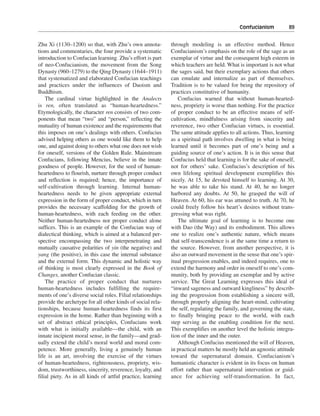 Confucianism———89


Zhu Xi (1130–1200) so that, with Zhu’s own annota-           through modeling is an effective method. Hence
tions and commentaries, the four provide a systematic        Confucianism’s emphasis on the role of the sage as an
introduction to Confucian learning. Zhu’s effort is part     exemplar of virtue and the consequent high esteem in
of neo-Confucianism, the movement from the Song              which teachers are held. What is important is not what
Dynasty (960–1279) to the Qing Dynasty (1644–1911)           the sages said, but their exemplary actions that others
that systematized and elaborated Confucian teachings         can emulate and internalize as part of themselves.
and practices under the influences of Daoism and             Tradition is to be valued for being the repository of
Buddhism.                                                    practices constitutive of humanity.
    The cardinal virtue highlighted in the Analects             Confucius warned that without human-hearted-
is ren, often translated as “human-heartedness.”             ness, propriety is worse than nothing. For the practice
Etymologically, the character ren consists of two com-       of proper conduct to be an effective means of self-
ponents that mean “two” and “person,” reflecting the         cultivation, mindfulness arising from sincerity and
mutuality of human existence and the requirements that       reverence, two other Confucian virtues, is essential.
this imposes on one’s dealings with others. Confucius        The same attitude applies to all actions. Thus, learning
advised helping others as one would like them to help        as a spiritual path involves dwelling in what is being
one, and against doing to others what one does not wish      learned until it becomes part of one’s being and a
for oneself, versions of the Golden Rule. Mainstream         guiding source of one’s action. It is in this sense that
Confucians, following Mencius, believe in the innate         Confucius held that learning is for the sake of oneself,
goodness of people. However, for the seed of human-          not for others’ sake. Confucius’s description of his
heartedness to flourish, nurture through proper conduct      own lifelong spiritual development exemplifies this
and reflection is required; hence, the importance of         nicely. At 15, he devoted himself to learning. At 30,
self-cultivation through learning. Internal human-           he was able to take his stand. At 40, he no longer
heartedness needs to be given appropriate external           harbored any doubts. At 50, he grasped the will of
expression in the form of proper conduct, which in turn      Heaven. At 60, his ear was attuned to truth. At 70, he
provides the necessary scaffolding for the growth of         could freely follow his heart’s desires without trans-
human-heartedness, with each feeding on the other.           gressing what was right.
Neither human-heartedness nor proper conduct alone              The ultimate goal of learning is to become one
suffices. This is an example of the Confucian way of         with Dao (the Way) and its embodiment. This allows
dialectical thinking, which is aimed at a balanced per-      one to realize one’s authentic nature, which means
spective encompassing the two interpenetrating and           that self-transcendence is at the same time a return to
mutually causative polarities of yin (the negative) and      the source. However, from another perspective, it is
yang (the positive), in this case the internal substance     also an outward movement in the sense that one’s spir-
and the external form. This dynamic and holistic way         itual progression enables, and indeed requires, one to
of thinking is most clearly expressed in the Book of         extend the harmony and order in oneself to one’s com-
Changes, another Confucian classic.                          munity, both by providing an exemplar and by active
    The practice of proper conduct that nurtures             service. The Great Learning expresses this ideal of
human-heartedness includes fulfilling the require-           “inward sageness and outward kingliness” by describ-
ments of one’s diverse social roles. Filial relationships    ing the progression from establishing a sincere will,
provide the archetype for all other kinds of social rela-    through properly aligning the heart-mind, cultivating
tionships, because human-heartedness finds its first         the self, regulating the family, and governing the state,
expression in the home. Rather than beginning with a         to finally bringing peace to the world, with each
set of abstract ethical principles, Confucians work          step serving as the enabling condition for the next.
with what is initially available—the child, with an          This exemplifies on another level the holistic integra-
innate incipient moral sense, in the family—and grad-        tion of the inner and the outer.
ually extend the child’s moral world and moral com-             Although Confucius mentioned the will of Heaven,
petence. More generally, living a genuinely human            in practical matters he mostly held an agnostic attitude
life is an art, involving the exercise of the virtues        toward the supernatural domain. Confucianism’s
of human-heartedness, righteousness, propriety, wis-         humanistic character is evident in its focus on human
dom, trustworthiness, sincerity, reverence, loyalty, and     effort rather than supernatural intervention or guid-
filial piety. As in all kinds of artful practice, learning   ance for achieving self-transformation. In fact,
 
