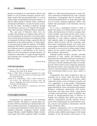 90———Congregations


humans are thought to be interrelated to Heaven and              (Baha’i), or other group that represents a small, rela-
Earth in a sort of spiritual resonance, because every-           tively autonomous membership unit with a religious
thing is made of the same primordial stuff—qi, a sort of         organization. Congregations may be formally orga-
matter-energy of dual spiritual and material nature—so           nized and institutionalized; or on the other hand, they
that the ethical quality of human actions would have             may be loosely organized gatherings. While some
widespread ramifications, not only for human society,            number their participants in the thousands, most are
but also for nature. According to Mencius, through               quite small.
self-cultivation a person’s qi is nurtured and strength-            At its core, a congregation involves a body of
ened, until it pervades all between Heaven and Earth.            people who adhere to a coherent belief system, set of
   This, and some of Mencius’s other views, for                  values, and shared norms. It involves a regular, inten-
example, that all things are complete within ourselves,          tional assembly, and worship and the sacred. It has a
are now interpreted as expressions of mystical experi-           particular place, and some form of ordained or lay
ences. Similar mystical utterances are frequently found          leadership. In most religious traditions, people of
in subsequent Confucian writings, especially after the           faith regularly gather in congregations for worship,
introduction of the spiritual practice of “quiet-sitting”        prayers, rituals, festivals, and rites of passage, spiri-
in the Song Dynasty under the influence of Buddhist              tual nurture, transmitting doctrine and sacred texts,
meditation. Self-reflective journal keeping was another          social support, fulfillment of obligation or disciplines,
neo-Confucian practice, developed in response to the             and charity or social action. For many people, congre-
importance given to self-reflection in the Analects.             gations are also carriers of their culture’s basic wis-
These are not to be mistaken as hermitic practices. To           dom, traditions, and practices.
Confucians, immortality is sought through bequeath-                 Although temples, mosques, churches, and other
ing to posterity one’s exemplary character, wisdom, or           institutions in some cultures and traditions have
benevolent deeds.                                                historically been dedicated exclusively or primarily to
                                            —Ping Ho Wong
                                                                 religious rituals, prayer, and worship, these institu-
                                                                 tions tend to become multifaceted centers of commu-
                                                                 nity life when located in more religiously pluralistic,
FURTHER READING                                                  Westernized societies (and especially urban environ-
Confucius. (1997). The Analects of Confucius (S. Leys, Trans.    ments) or when the religious community faces oppres-
   and notes). New York: W. W. Norton.                           sion or persecution based on race, class, culture, or
Ching, J. (1986). What is Confucian spirituality? In I. Eber     belief.
   (Ed.), Confucianism: The dynamics of tradition (pp. 63–80).      Congregations have been recognized to play an
   New York: Macmillan.                                          important role in society. They have been referred
Tucker, M. E., & Berthrong, J. (Eds.). (1998). Confucianism      to as “mediating institutions,” as institutions within
   and ecology: The interrelation of heaven, earth, and
                                                                 culture that nurture a sense of character, morality, and
   humans. Cambridge, MA: Harvard University Center for
   the Study of World Religions.                                 civic engagement in young people. Congregations
Yao, X. (2000). An introduction to Confucianism. New York:       potentially impact their members through creating
   Cambridge University Press.                                   unique ideological, social, and spiritual environments.
                                                                 Religious institutions intentionally offer beliefs,
                                                                 moral codes, and values from which a young person
                                                                 can build a personal belief system. In addition, they
CONGREGATIONS                                                    provide an intergenerational body of believers to
                                                                 embody and exemplify these beliefs and values. In
   Congregations are understood to be intentional                addition, congregations provide spiritual environ-
bodies of people, who gather in a specific place con-            ments where young people can transcend their every-
sistently with the commitment of spiritual and/or reli-          day concerns and experience connectedness with the
gious worship and practices. Congregations can refer             divine and human others.
to a church (also megachuch or home church), parish,                Religious congregations serve as what Garbarino
cathedral (Christian), synagogue (Jewish), masjid/               refers to as spiritual anchors, or “institutions of the
mosque (Muslim), temple (Buddhist, Hindu, Jewish),               soul that connect children and teenagers to the deeper
ward (Latter Day Saint), gurdwara (Sikh), assembly               meanings of life and provide solid answers to the
 