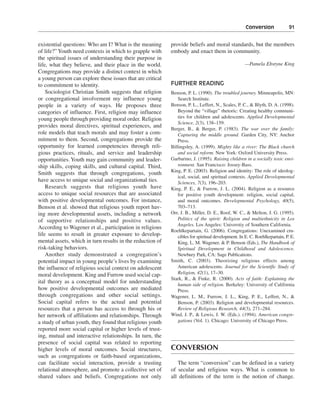 Conversion———91


existential questions: Who am I? What is the meaning        provide beliefs and moral standards, but the members
of life?” Youth need contexts in which to grapple with      embody and enact them in community.
the spiritual issues of understanding their purpose in
life, what they believe, and their place in the world.                                              —Pamela Ebstyne King
Congregations may provide a distinct context in which
a young person can explore these issues that are critical
to commitment to identity.                                  FURTHER READING
    Sociologist Christian Smith suggests that religion      Benson, P. L. (1990). The troubled journey. Minneapolis, MN:
or congregational involvement my influence young                Search Institute.
people in a variety of ways. He proposes three              Benson, P. L., Leffert, N., Scales, P. C., & Blyth, D. A. (1998).
categories of influence. First, religion may influence          Beyond the “village” rhetoric: Creating healthy communi-
young people through providing moral order. Religion            ties for children and adolescents. Applied Developmental
                                                                Science, 2(3), 138–159.
provides moral directives, spiritual experiences, and
                                                            Berger, B., & Berger, P. (1983). The war over the family:
role models that teach morals and may foster a com-             Capturing the middle ground. Garden City, NY: Anchor
mitment to them. Second, congregations provide the              Press.
opportunity for learned competencies through reli-          Billingsley, A. (1999). Mighty like a river: The Black church
gious practices, rituals, and service and leadership            and social reform. New York: Oxford University Press.
opportunities. Youth may gain community and leader-         Garbarino, J. (1995). Raising children in a socially toxic envi-
ship skills, coping skills, and cultural capital. Third,        ronment. San Francisco: Jossey-Bass.
                                                            King, P. E. (2003). Religion and identity: The role of ideolog-
Smith suggests that through congregations, youth
                                                                ical, social, and spiritual contexts. Applied Developmental
have access to unique social and organizational ties.           Sciences, 7(3), 196–203.
    Research suggests that religious youth have             King, P. E., & Furrow, J. L. (2004). Religion as a resource
access to unique social resources that are associated           for positive youth development: religion, social capital,
with positive developmental outcomes. For instance,             and moral outcomes. Developmental Psychology, 40(5),
Benson et al. showed that religious youth report hav-           703–713.
ing more developmental assets, including a network          Orr, J. B., Miller, D. E., Roof, W. C., & Melton, J. G. (1995).
of supportive relationships and positive values.                Politics of the spirit: Religion and multiethnicity in Los
                                                                Angeles. Los Angeles: Universtiy of Southern California.
According to Wagener et al., participation in religious
                                                            Roehlkepartain, G. (2006). Congregations: Unexamined cru-
life seems to result in greater exposure to develop-            cibles for spiritual development. In E. C. Roehlkepartain, P. E.
mental assets, which in turn results in the reduction of        King, L. M. Wagener, & P. Benson (Eds.), The Handbook of
risk-taking behaviors.                                          Spiritual Development in Childhood and Adolescence.
    Another study demonstrated a congregation’s                 Newbury Park, CA: Sage Publications.
potential impact in young people’s lives by examining       Smith, C. (2003). Theorizing religious effects among
the influence of religious social context on adolescent         American adolescents. Journal for the Scientific Study of
moral development. King and Furrow used social cap-             Religion, 42(1), 17–30.
                                                            Stark, R., & Finke, R. (2000). Acts of faith: Explaining the
ital theory as a conceptual model for understanding             human side of religion. Berkeley: University of California
how positive developmental outcomes are mediated                Press.
through congregations and other social settings.            Wagener, L. M., Furrow, J. L., King, P. E., Leffert, N., &
Social capital refers to the actual and potential               Benson, P. (2003). Religion and developmental resources.
resources that a person has access to through his or            Review of Religious Research, 44(3), 271–284.
her network of affiliations and relationships. Through      Wind, J. P., & Lewis, J. W. (Eds.). (1994). American congre-
a study of urban youth, they found that religious youth         gations (Vol. 1). Chicago: University of Chicago Press.
reported more social capital or higher levels of trust-
ing, mutual and interactive relationships. In turn, the
presence of social capital was related to reporting
higher levels of moral outcomes. Social structures,         CONVERSION
such as congregations or faith-based organizations,
can facilitate social interaction, provide a trusting          The term “conversion” can be defined in a variety
relational atmosphere, and promote a collective set of      of secular and religious ways. What is common to
shared values and beliefs. Congregations not only           all definitions of the term is the notion of change.
 