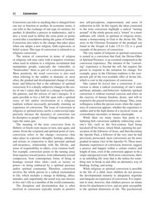 92———Conversion


Conversion can refer to anything that is changed from       new self-perceptions, empowerment, and sense of
one use or function to another. In economic terms, it       redirection in life. In this regard, the ideas connected
can refer to the exchange of one type of currency for       to the term conversion highlight a radical “turning
another. It identifies a process in mathematics, and is     around” of the whole person and a “return” to a more
also a word used to define the extra point or points        authentic self, which, in spiritual or religious terms,
scored after a touchdown during the game of football.       means a homecoming in God or the divine life. The
Conversion also refers to the change that takes place       story in the Christian Testament of the prodigal son
when one adopts a new religion, faith expression, or        found in the Gospel of Luke (15:11–32) is a good
belief system. This type of conversion is referred to as    example of the process of conversion.
religious conversion.                                          The very nature of religious or spiritual conversion
    The notion of conversion in terms of religion           is rooted in a conviction that God, the Divine-Other
or religious cult may carry with it negative overtones      or Spiritual Presence, is an essential component in the
when used in relation to a religious recruitment that       conversion experience. The initiator of the “convert-
manipulates people, especially the vulnerable, or           ing” experience is beyond the self, but requires the
“brainwashes” them as part of a conversion process.         person to respond to the initiation for change. For
More positively, the word conversion is also used           example, grace in the Christian tradition is the ever-
when referring to the sudden or dramatic or, most           present gift of the ever-available offer of divine life,
often, the gradual and developmental change of mind,        which is core to the experience of conversion.
heart, and behavior that is the substance of spiritual         One cannot be forced into a conversion if con-
conversion. It is a deeply subjective change in the cen-    version is about a radical reorienting of one’s mind
ter of one’s values that leads to a change in loyalties,    and heart, attitudes, and behaviors. Authentic spiritual
life patterns, and the refocus of one’s energies. It is     conversion is without external coercion and relies on
quite possible to live a full life span with a spiritual    the exercise of human freedom, desire, and will to
sense of life and/or involvement in a religious             respond to the graced invitation to change. Thus, some
tradition without necessarily personally claiming an        willingness within the person exists when the experi-
experience of conversion. The issue of conversion in        ence of conversion appears, whether the experience is
religious or spiritual terms can be a controversial topic   sudden and in the high drama of a mystical vision, an
precisely because the dynamics of conversion can            extraordinary encounter, or human catastrophe.
be disruptive to people’s lives. Change invariably dis-        While there are many stories that point to a
rupts the status quo.                                       lightning-bolt conversion suddenly redirecting some-
    The meaning of the term conversion from its             one’s life, such as the first-century Saul being
Hebrew or Greek roots means to turn, turn again, and        knocked off his horse, struck blind, repenting his per-
return. From the scriptural and spiritual point of view,    secution of the followers of Jesus, and then becoming
conversion refers to the change—metanoia—that               the Apostle Paul, a follower of the very ones he had
takes place in a person’s thoughts, feelings, attitudes,    previously persecuted, most conversions are far more
and actions in connection to their personal spiritual       gradual in nature (Act of the Apostles 9). These more
self-awareness, relationship with the Divine, and           dramatic experiences of conversion, however, suggest
sense of responsibility to others, even creation itself.    a process and happen within a certain context and
For example, conversion points to the turning away          length of time, even if the conversion appears to be a
from injustice toward justice, from inhumanity toward       single unexpected event. With most conversions, there
compassion, from contemporary forms of being in             is an unfolding life story that is the milieu for some-
bondage toward false idols—such as money or                 thing new to break in and offer an alternative way of
power—to being embraced by a spiritual presence             thinking, feeling, and acting.
and/or spiritual community. Therefore, conversion              While religious or spiritual conversion is possible
involves the whole person in a radical reorientation        in the life of a child, most children do not possess
to life, which includes a change in thinking, affect,       the developmental maturity to adequately negotiate
attitudes, and, importantly, the actual way one chooses     and integrate an experience of conversion. It is impor-
to live one’s life as a member of the world community.      tant to note, however, that children possess an innate
    The disruption and disorientation that is often         desire for attachment to love, and are quite susceptible
involved in conversion typically results in positive        to the spiritual dimension of life. The psychosocial
 