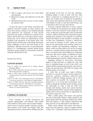 94———Coping in Youth


   • Able to express and receive love more freely                 and meaning in the face of such dire situations.
     and genuinely                                                Enabling people to come to terms with loss, faith
   • Renewed in energy and enthusiasm for the gift                offers a connection to something beyond self, as it
     of life                                                      allows one to make sense of otherwise incomprehen-
   • Oriented beyond self to service of one’s neigh-              sible events. Such spiritual connections can be shared
     bor and the world                                            with children in order to calm and comfort them, and
                                                                  to aid them in their recovery from trauma.
    In short, the sense of “new being” associated with                Everyone responds differently to crises, regard-
spiritual conversion includes an inner serenity that              less of whether the circumstances are deeply personal
arises from anxiety, feelings of joy breaking through             matters or universal situations. Some people are very
from depression, the emergence of hope beyond                     vocal, vociferously expressing their state of emotional
pessimism, the gesture of forgiveness instead of reta-            overdrive. Others internalize their emotional struggle,
liation, and the discovery of courage in place of para-           limiting their responses to the inquiries of concerned
lyzing fear—all of which are manifestations of the                friends and relatives as they attempt to sort things out
triumph of the dynamism of the human spirit. This                 on their own. Nonetheless, everyone is affected by
kind of mature growth comes with change and change                such events. In moments of crisis, adults can some-
brings challenge as well as the hope found in new                 times be too preoccupied with asserting control of a
beginnings. Spiritual conversion is a psychodynamic               chaotic situation and maintaining composure. Such
process, or a breakthrough, whereby human beings                  efforts, which can often drain every last bit of energy
experience greater depths of consciousness about the              and focus, sometimes lead to greater uncertainty. Still,
meaning and direction of life.                                    there is no question that when children are confronted
                                            —Avis Clendenen
                                                                  with crisis, they turn to figures of authority for guid-
                                                                  ance; therefore, it is not entirely clear how adults
See also Grace; Retreats                                          should appropriately respond to children during crises.
                                                                      Engaging children in discussions concerning
                                                                  matters of faith and God—or simply the sense that
FURTHER READING                                                   there is something larger at work in the world—can
Coles, R. (1990). The spiritual life of children. Boston:         support children experiencing traumatic stress factors.
   Houghton Mifflin.                                              It may also provide them with skills for coping with
Conn, J. (1989). Spirituality and personal maturity. Lanham,      difficult matters in the future.
   MD: University Press of America.                                   A child, like an adult, may express different
Fowler, J. (1981). Stages of faith: The psychology of human       emotions as a reaction to trauma: anxiety, depression,
   developmentand the quest for meaning. New York: Harper
   & Row.
                                                                  obsession, confusion, numbness, unfocused rage,
Loder, J. E. (1981). The transforming moment: Understanding       denial, or difficulty finding meaning. Any or all of
   convictional experiences. San Francisco: Harper & Row.         these reactions are possible. For example, it is not
Loder, J. E. (1998). The logic of the spirit: human development   unusual for a 3- to 6-year-old to personalize crises,
   in theological perspective. San Francisco: Jossey-Bass.        feeling as though his unrelated actions actually caused
Rambo, L. (1995). Understanding religious conversion. New         the catastrophe. In order to help the child work
   Haven, CT: Yale University Press.                              through such feelings, adults must convey that they
                                                                  can understand the child’s response without judgment.
                                                                  Adults need to listen and provide an opportunity for
                                                                  the child to express his view.
COPING IN YOUTH                                                       Often a child coping with trauma will question
                                                                  the role of God and/or religion. Adults should try and
   Crisis situations are usually unexpected and                   speak openly about the questions children have about
virtually unpredictable, and therefore often linked               God and religion, so that children understand that
with confusion. Their causes may be unpreventable—                their concerns can be talked about and addressed.
such as news of a family member’s passing or height-                  While young children often parrot what they’ve
ened violence in the world—but religion, faith, and               heard, they also generate a range of complex feelings
spirituality provide a framework for finding direction            of their own—sometimes expressing themselves in a
 