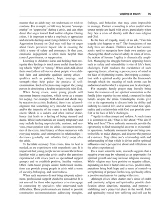 Coping in Youth———95


manner that an adult may not understand or wish to          feelings, and behaviors that may seem impossible
condone. For example, a child may become “uncoop-           to manage. Pastoral counseling is often useful when
erative” or “aggressive” during a crisis, and can often     young people are faced with crises, particularly when
direct that anger toward God and/or religion. During        they face a crisis of identity with their own religion
crises, it is important to take a step back to appreciate   and God.
and attend to feelings underlying children’s behaviors.         In the face of tragedy, many of us ask, “Can this
Aggression focused on God may veil fear or anger            tragedy also happen to me?” The foundations of our
about God’s perceived lapsed role in ensuring the           daily lives are shaken. Children need to feel secure;
child a sense of safety and constancy. In that case,        adults need to recognize how their own anxiety can
emotional engagement is often more helpful than             challenge the child’s sense of safety. In times of crisis,
control, punishment, or suppression.                        the notion of human fragility is dramatically ampli-
   Listening to children’s ideas and helping them rec-      fied. Managing the struggle between opposing forces
ognize their feelings is much more useful than declar-      such as safety and vulnerability is one of life’s basic
ing what is “right” or “wrong.” When adults talk about      challenges. Faith mediates the coexistence of such
their own faith or tell stories about people who exhib-     opposing forces, allowing a person peace of mind in
ited faith and admirable qualities during crises—           the face of frightening events. Developing a connec-
qualities such as patience, hope, courage, and              tion with a spiritual reality provides the framework
strength—they help guide the process of self-               through which the meaning of such events can be
examination. Such reflections may support the young         understood and to which a response can be developed.
person in developing a healthy relationship with God.           For example, family prayer may literally bring
   When facing crises, some young people will               home the resources of our spiritual connection as the
encounter intense reactions, which serve as a means         family joins together in one mind, connected in their
for coping. For example, both denial and shock may          beliefs despite the crisis. Catastrophic events give
be reactions to a crisis. In denial, there is no acknowl-   rise to the opportunity to discuss both the ability and
edgment that something very stressful has occurred          inability to control life, and to understand how spiri-
and/or the intensity of the event is not fully experi-      tuality and a relationship with God can provide com-
enced. Shock is a sudden and often intense distur-          fort in the face of life’s challenges.
bance that leads to a feeling of being stunned and              Tragedy is often abrupt and sudden. At such times
dazed. While such reactions are usually temporary and       it is common to ask: What is life about? Who am I?
may include feeling unpredictable, anxious, and ner-        Why am I here? These authentic moments provide the
vous, preoccupation with the crisis—recurrent memo-         opportunity to find meaningful answers to existential-
ries of the crisis, interference of these memories with     ist questions. Authentic moments help one bring con-
everyday routine, and interruption in relationships—        trol to life, to make changes, and discover the purpose
decreases gradually and subsides fairly soon after          of existence. Very often one’s relationship with and
the crisis.                                                 understanding of that which is divine and/or spiritual
   To facilitate recovery from crises, time to heal is      influences one’s perspective about and reflections on
needed, as are experiences with empathetic care. It is      the crises experienced.
important that young people secure around them those            On a more scientific note, research suggests that a
familiar with a particular crisis and/or the emotions       negative event may be reframed as an opportunity for
experienced with crises (such as specialized support        spiritual growth and may increase religious meaning.
groups) and to establish positive, healthy routines.        While religion may have positive or negative effects,
Often faith-based groups and/or faith-based institu-        depending on how it factors into a crisis, positive inter-
tions can provide young people in crisis with a sense       pretations bring both hope and a sense of control—a
of security, belonging, and centeredness.                   strengthening of purpose. In this way, spirituality offers
   When such measures do not bring adequate adjust-         a positive mechanism for coping with crisis.
ment, professional support should be considered. It is          Although crises often shatter one’s sense of order
not unusual for those who experience crises to engage       and continuity, religion and spirituality provide clari-
in counseling by specialists who understand such            fication about direction, meaning, and purpose—
difficulties. These professionals are trained to provide    stabilizing one’s perceived place in the world. Faith
constructive recommendations addressing thoughts,           and spirituality reveal how suffering and evil can be
 