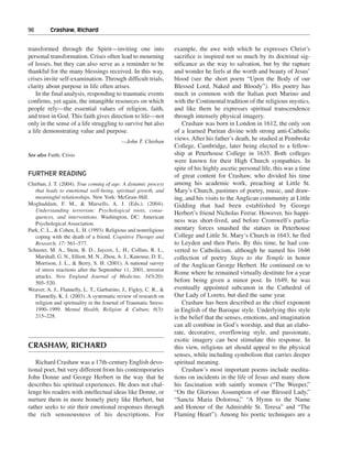 96———Crashaw, Richard


transformed through the Spirit—inviting one into                   example, the awe with which he expresses Christ’s
personal transformation. Crises often lead to mourning             sacrifice is inspired not so much by its doctrinal sig-
of losses, but they can also serve as a reminder to be             nificance as the way to salvation, but by the rapture
thankful for the many blessings received. In this way,             and wonder he feels at the worth and beauty of Jesus’
crises invite self-examination. Through difficult trials,          blood (see the short poem “Upon the Body of our
clarity about purpose in life often arises.                        Blessed Lord, Naked and Bloody”). His poetry has
    In the final analysis, responding to traumatic events          much in common with the Italian poet Marino and
confirms, yet again, the intangible resources on which             with the Continental tradition of the religious mystics,
people rely—the essential values of religion, faith,               and like them he expresses spiritual transcendence
and trust in God. This faith gives direction to life—not           through intensely physical imagery.
only in the sense of a life struggling to survive but also             Crashaw was born in London in 1612, the only son
a life demonstrating value and purpose.                            of a learned Puritan divine with strong anti-Catholic
                                           —John T. Chirban
                                                                   views. After his father’s death, he studied at Pembroke
                                                                   College, Cambridge, later being elected to a fellow-
See also Faith; Crisis                                             ship at Peterhouse College in 1635. Both colleges
                                                                   were known for their High Church sympathies. In
                                                                   spite of his highly ascetic personal life, this was a time
FURTHER READING                                                    of great content for Crashaw, who divided his time
Chirban, J. T. (2004). True coming of age: A dynamic process       among his academic work, preaching at Little St.
   that leads to emotional well-being, spiritual growth, and       Mary’s Church, pastimes of poetry, music, and draw-
   meaningful relationships. New York: McGraw-Hill.                ing, and his visits to the Anglican community at Little
Moghaddam, F. M., & Marsells, A. J. (Eds.). (2004).                Gidding that had been established by George
   Understanding terrorism: Psychological roots, conse-
                                                                   Herbert’s friend Nicholas Ferrar. However, his happi-
   quences, and interventions. Washington, DC: American
   Psychological Association.
                                                                   ness was short-lived, and before Cromwell’s parlia-
Park, C. L., & Cohen, L. H. (1993). Religious and nonreligious     mentary forces smashed the statues in Peterhouse
   coping with the death of a friend. Cognitive Therapy and        College and Little St. Mary’s Church in 1643, he fled
   Research, 17: 561–577.                                          to Leyden and then Paris. By this time, he had con-
Schuster, M. A., Stein, B. D., Jaycox, L. H., Collins, R. L.,      verted to Catholicism, although he named his 1646
   Marshall, G. N., Elliott, M. N., Zhou, A. J., Kanouse, D. E.,   collection of poetry Steps to the Temple in honor
   Morrison, J. L., & Berry, S. H. (2001). A national survey       of the Anglican George Herbert. He continued on to
   of stress reactions after the September 11, 2001, terrorist
                                                                   Rome where he remained virtually destitute for a year
   attacks. New England Journal of Medicine, 345(20):
   505–520.                                                        before being given a minor post. In 1649, he was
Weaver, A. J., Flannelly, L. T., Garbarino, J., Figley, C. R., &   eventually appointed subcanon in the Cathedral of
   Flannelly, K. J. (2003). A systematic review of research on     Our Lady of Loreto, but died the same year.
   religion and spirituality in the Journal of Traumatic Stress:       Crashaw has been described as the chief exponent
   1990–1999. Mental Health, Religion & Culture, 6(3):             in English of the Baroque style. Underlying this style
   215–228.                                                        is the belief that the senses, emotions, and imagination
                                                                   can all combine in God’s worship, and that an elabo-
                                                                   rate, decorative, overflowing style, and passionate,
                                                                   exotic imagery can best stimulate this response. In
CRASHAW, RICHARD                                                   this view, religious art should appeal to the physical
                                                                   senses, while including symbolism that carries deeper
   Richard Crashaw was a 17th-century English devo-                spiritual meaning.
tional poet, but very different from his contemporaries                Crashaw’s most important poems include medita-
John Donne and George Herbert in the way that he                   tions on incidents in the life of Jesus and many show
describes his spiritual experiences. He does not chal-             his fascination with saintly women (“The Weeper,”
lenge his readers with intellectual ideas like Donne, or           “On the Glorious Assumption of our Blessed Lady,”
nurture them in more homely piety like Herbert, but                “Sancta Maria Dolorosa,” “A Hymn to the Name
rather seeks to stir their emotional responses through             and Honour of the Admirable St. Teresa” and “The
the rich sensuousness of his descriptions. For                     Flaming Heart”). Among his poetic techniques are a
 