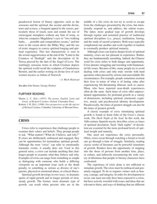 Crisis———97


paradoxical fusion of binary opposites such as the                   middle of a life crisis do not try to avoid or escape
sensuous and the spiritual, the secular and the divine,              from the challenges presented by the crisis, but inten-
tears and ecstasy; a frequent appeal to the senses, par-             tionally respond to, and address, the salient issues.
ticularly those of touch, taste and sound; the use of                The latter, more gradual type of growth develops
extravagant metaphors without any hint of irony, as                  through regular and sustained practice of traditional
when he compares Magdalene’s eyes to “two walking                    spiritual disciplines (i.e., prayer, meditation, fasting,
baths, . . . portable and compendious oceans,” and her               and the study of sacred scripture). Both ways typically
tears to the cream above the Milky Way; and the use                  complement one another and work together in tandem
of erotic imagery to convey spiritual longing and spir-              to eventually produce spiritual maturity.
itual experience. This last characteristic is seen in                    Although crises can lead to deeper levels of spiritual
the sexual suggestiveness at the end of the “Letter to the           maturity, crises are not pleasant to experience. Rather,
Countess of Denbigh” and the description of St.                      they are fundamentally unsettling. Indeed, the Chinese
Teresa pierced by the dart of the Angel of Love. The                 word for crisis refers to both danger and opportunity.
startlingly sensuous terms in which Crashaw depicts                  Crisis denotes struggling and wrestling with fundamen-
the spiritual world recall the sculpture of Gianlorenzo              tal life issues. Because of this, many people try to avoid
Bernini, and the earlier writing on divine love of such              dealing with crises and only truly wrestle with hard
women mystics as Julian of Norwich.                                  questions when pressed by serious and unavoidable life
                                            —J. Mark Halstead
                                                                     circumstances. For example, people sometimes reorient
                                                                     their lives in terms of what is of lasting value after
See also John Donne; George Herbert                                  experiencing life-threatening illnesses such as cancer.
                                                                     Many who have reported near-death experiences
                                                                     often do the same. Such times of crisis offer unprece-
FURTHER READING                                                      dented opportunities for profound growth in a variety
Martin, L. C. (Ed.). (1957). The poems, English, Latin and           of dimensions, including spiritual, emotional, cogni-
  Greek, of Richard Crashaw. Oxford: Clarendon Press.                tive, moral, and psychosocial identity development.
Roberts, J. R. (Ed.). (1990). New perspectives on the life and art   Paradoxically, the times of greatest struggle can also be
  of Richard Crashaw. Columbia: University of Missouri Press.        the times of greatest growth.
                                                                         A classic example of crisis stimulating spiritual
                                                                     growth is found in Saint John of the Cross’s classic
                                                                     work, The Dark Night of the Soul. In this work, the
CRISIS                                                               16th-century Spanish mystic describes crises as times
                                                                     of spiritual desolation. Such “dark nights” of desola-
   Crises refer to experiences that challenge people to              tion are essential for the more profound levels of spir-
examine their values and beliefs. They prompt people                 itual insight and maturity.
to ask, “What matters? What do I believe, and why?”                      One need not experience the crisis personally.
If crises are deliberately embraced and engaged, they                Often, crises occur through watching a friend or loved
can be opportunities for tremendous spiritual growth.                one go through a time of struggle. Similarly, reading
Although the term “crisis” can refer to emotionally                  classic works of literature can be powerful stimulants
traumatic events, it usually does not. Used in this                  of growth. Readers have the opportunity of stepping
general sense, a crisis can include anything that chal-              into the shoes of persons from another time, place,
lenges people to examine what they believe and why.                  or culture, and indirectly encountering the wide vari-
Examples of crisis can range from something as simple                ety of dilemmas that people or literary characters have
as dialoguing with someone who holds a differing                     confronted.
viewpoint on an important issue such as the death                        The experience of crisis alone is not sufficient to
penalty, to something as serious as divorce of one’s                 stimulate growth. The crisis must be embraced and gen-
parents, physical or emotional abuse, or critical illness.           uinely engaged. To do so requires virtues such as hon-
   Spiritual growth develops in two ways: in dramatic                esty, courage, and integrity. In order for development to
spurts of rapid growth and in longer periods of slow,                occur, one must not only have been exposed to a crisis,
steady growth. The former, more dramatic type of                     but have actively wrestled with issues and ideas that are
growth, can result when persons who are in the                       relevant to them, and ways of thinking that are different
 