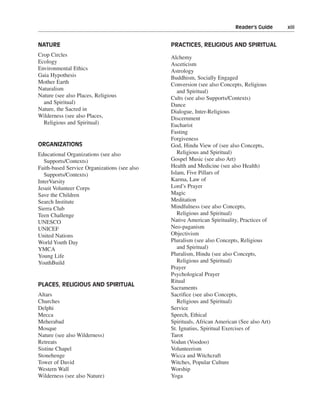 Reader’s Guide———xiii


NATURE                                        PRACTICES, RELIGIOUS AND SPIRITUAL
Crop Circles                                  Alchemy
Ecology                                       Asceticism
Environmental Ethics                          Astrology
Gaia Hypothesis                               Buddhism, Socially Engaged
Mother Earth                                  Conversion (see also Concepts, Religious
Naturalism                                       and Spiritual)
Nature (see also Places, Religious            Cults (see also Supports/Contexts)
  and Spiritual)                              Dance
Nature, the Sacred in                         Dialogue, Inter-Religious
Wilderness (see also Places,                  Discernment
  Religious and Spiritual)                    Eucharist
                                              Fasting
                                              Forgiveness
ORGANIZATIONS                                 God, Hindu View of (see also Concepts,
Educational Organizations (see also              Religious and Spiritual)
   Supports/Contexts)                         Gospel Music (see also Art)
Faith-based Service Organizations (see also   Health and Medicine (see also Health)
   Supports/Contexts)                         Islam, Five Pillars of
InterVarsity                                  Karma, Law of
Jesuit Volunteer Corps                        Lord’s Prayer
Save the Children                             Magic
Search Institute                              Meditation
Sierra Club                                   Mindfulness (see also Concepts,
Teen Challenge                                   Religious and Spiritual)
UNESCO                                        Native American Spirituality, Practices of
UNICEF                                        Neo-paganism
United Nations                                Objectivism
World Youth Day                               Pluralism (see also Concepts, Religious
YMCA                                             and Spiritual)
Young Life                                    Pluralism, Hindu (see also Concepts,
YouthBuild                                       Religious and Spiritual)
                                              Prayer
                                              Psychological Prayer
                                              Ritual
PLACES, RELIGIOUS AND SPIRITUAL
                                              Sacraments
Altars                                        Sacrifice (see also Concepts,
Churches                                         Religious and Spiritual)
Delphi                                        Service
Mecca                                         Speech, Ethical
Meherabad                                     Spirituals, African American (See also Art)
Mosque                                        St. Ignatius, Spiritual Exercises of
Nature (see also Wilderness)                  Tarot
Retreats                                      Vodun (Voodoo)
Sistine Chapel                                Volunteerism
Stonehenge                                    Wicca and Witchcraft
Tower of David                                Witches, Popular Culture
Western Wall                                  Worship
Wilderness (see also Nature)                  Yoga
 