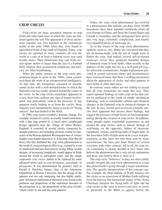 Crop Circles———99


                                                                    Today, the crop circle phenomenon has evolved
CROP CIRCLES                                                     to a phenomenon that nobody can deny. Over 10,000
                                                                 formations have been reported worldwide (from all
    Crop circles are large, geometric imprints in crop           over Europe to China, and from the United States and
fields and other land areas in which the crops are flat-         Canada to Australia), and the pictograms have grown
tened against the soil. The appearance of these myste-           into very large, extremely complicated, and usually
rious imprints was first reported in the mainstream              very beautiful pieces of landscape art.
media in the early 1980s when they were found in                    As to the source of the crop circle phenomenon,
agricultural fields in the south of England. Today, crop         opinions seem to vary. Many are convinced that they
circles are reported in many countries all over the              are all human-made, with the aid of simple tools to
world at a rate of at least a hundred every year (and            flatten the crop. And indeed, several self-acclaimed
usually more). Their dimensions may vary from sev-               landscape artists have produced beautiful designs
eral square meters to larger than the size of a football         of flattened crops in farm fields, often secretly in the
field, whereas their geometrical complexity and intri-           darkness of the night, but also as a well-paid job (e.g.,
cacy are often breathtaking.                                     for television commercials). Simple explanations pro-
    When the public interest in the crop circle phe-             vided in certain television shows and documentaries
nomenon began to grow in the 1980s, some consid-                 have convinced many that there is nothing mysterious
ered them the work of an extraterrestrial intelligence.          about the appearance of circles and other patterns in
At that time, the formations consisted of smooth,                farm fields or other land areas.
round circles with a well-defined border in which the               In contrast, many others are not willing to accept
flattened crop was neatly spiraled around the center of          that all crop formations are made this way. They
the circle. As the crop circles sometimes appeared in            report repeated findings in some crop circles that can-
a very short time, without any sign of human involve-            not be explained as the result of simple mechanical
ment, and particularly without the presence of any               flattening, such as remarkable cellular and chemical
apparent tracks leading to or from the circles, these            changes in the flattened crop or chemical changes in
imprints were interpreted by many as tracks of “flying           the soil. In fact, several peer-reviewed scientific arti-
saucers” that had landed in the fields.                          cles have appeared that discuss these findings, and
    In 1990, crop circles revealed a dramatic change. For        suggest the presence of high levels of electromagnetic
example, instead of a circle, as usually found (sometimes        energy during the creation of crop circles. In addition,
with a thin ring around it), a much more complicated             many people report remarkable experiences in and
design appeared near the village of Alton Barnes,                around the crop circles, such as intense feelings of
England. It consisted of several circles, connected by           well-being (or the opposite), failure of electronic
straight pathways and including elements similar to char-        equipment, visions, and flying balls of bright light. At
acters of the Roman alphabet. Rectangular bars of various        the least these balls of light seem to be a very real phe-
lengths were found adjacent to it. It became clear that all      nomenon, as they have not only been seen by many
those who had attributed the crop circle phenomenon to           eyewitnesses, but have also been filmed on several
the result of a meteorological effect (e.g., created by a sort   occasions with video cameras. All in all, the crop cir-
of whirlwind) had now been proven wrong. Many similar            cle community is clearly divided in two: those who
designs, of increasing complexity, would appear in fields        believe the phenomenon has a very trivial explanation
around the world in subsequent years, and the simple             and those who believe there is more to it.
expression crop circles started to be replaced by more              The crop circle “believers,” as they are often called,
advanced terms such as crop formations, agroglyphs, or           usually interpret the crop circle phenomenon as a sign
pictograms. It was demonstrated by pioneers such as              that planet Earth is going through a major transforma-
Gerald S. Hawkins, former chair of the Astronomy                 tion. The specific interpretations of this concept vary.
Department at Boston University, that the design of the          For example, the Hopi Indians of North America see
patterns was not only intriguing, but also highly intelli-       the circles as an expression of Mother Earth suffering
gent. Advanced mathematical theorems were found in the           from the bad use that humankind makes of her. Some
positions and proportions of the individual elements of          Christians interpret the flying balls of light and the
the pictograms (e.g., the proportions of the areas of indi-      crop circles as the signs in heaven and signs on earth,
vidual circles in one and the same pattern).                     as predicted in the Bible to appear before the
 