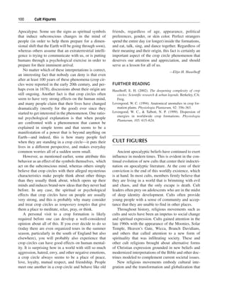 100———Cult Figures


Apocalypse. Some see the signs as spiritual symbols        friends, regardless of age, appearance, political
that induce subconscious changes in the mind of            preferences, gender, or skin color. Perfect strangers
people (in order to help them prepare for a dimen-         spend the entire day (or longer) inside the formations,
sional shift that the Earth will be going through soon),   and eat, talk, sing, and dance together. Regardless of
whereas others assume that an extraterrestrial intelli-    their meaning and their origin, this fact is certainly an
gence is trying to communicate with us, or is putting      important aspect of the crop circle phenomenon that
humans through a psychological exercise in order to        deserves our attention and appreciation, and should
prepare for their imminent arrival.                        serve as a lesson for all of us.
    No matter which of these interpretations is correct,                                           —Eltjo H. Haselhoff
an interesting fact that nobody can deny is that even
after at least 100 years of these phenomena (crop cir-
cles were reported in the early 20th century, and per-     FURTHER READING
haps even in 1678), discussions about their origin are     Haselhoff, E. H. (2002). The deepening complexity of crop
still ongoing. Another fact is that crop circles often        circles: Scientific research & urban legends. Berkeley, CA:
seem to have very strong effects on the human mind,           Frog.
and many people claim that their lives have changed        Levengood, W. C. (1994). Anatomical anomalies in crop for-
dramatically (mostly for the good) ever since they            mation plants. Physiologia Plantarum, 92: 356–363.
started to get interested in the phenomenon. One ratio-    Levengood, W. C., & Talbott, N. P. (1999). Dispersion of
                                                              energies in worldwide crop formations. Physiologia
nal psychological explanation is that when people
                                                              Plantarum, 105: 615–624.
are confronted with a phenomenon that cannot be
explained in simple terms and that seems to be a
manifestation of a power that is beyond anything on
Earth—and indeed, this is how many people feel
when they are standing in a crop circle—it puts their      CULT FIGURES
lives in a different perspective, and makes everyday
common worries all of a sudden seem small.                     Ancient apocalyptic beliefs have continued to exert
    However, as mentioned earlier, some attribute this     influence in modern times. This is evident in the con-
behavior as an effect of the symbols themselves, which     tinual evolution of new cults that center their indoctri-
act on the subconscious mind, whereas others simply        nation on apocalyptic literature. At the core of their
believe that crop circles with their alleged mysterious    conviction is the end of this worldly existence, which
characteristics make people think about other things       is at hand. In most cults, members firmly believe that
than they usually think about, which opens up their        they are living in a world that is brimming with evil
minds and induces brand-new ideas that they never had      and chaos, and that the only escape is death. Cult
before. In any case, the spiritual or psychological        leaders often prey on adolescents who are in the midst
effects that crop circles have on people are usually       of deep identity development. Cults often provide
very strong, and this is probably why many consider        young people with a sense of community and accep-
and treat crop circles as temporary temples that give      tance that they are unable to find in other places.
them a place to meditate, relax, pray, or think.               Throughout history, religious movements such as
    A personal visit to a crop formation is likely         cults and sects have been an impetus to social change
required before one can develop a well-considered          and spiritual expression. Cults gained attention in the
opinion about all of this. If you ever decide to do so     late 1960s with the appearance of the Moonies, Solar
(today there are even organized tours in the summer        Temple, Heaven’s Gate, Wicca, Branch Davidians,
season, particularly in the south of England but also      and others that called attention to a new form of
elsewhere), you will probably also experience that         spirituality that was infiltrating society. These and
crop circles can have good effects on human mental-        other cult religions brought about alternative forms
ity. It is surprising how in a world with still so much    of Christian expression grounded in new beliefs and
aggression, hatred, envy, and other negative emotions,     modernized interpretations of the Bible and other doc-
a crop circle always seems to be a place of peace,         trines modeled to complement current societal issues.
love, loyalty, mutual respect, and friendship. People          New religious movements embody cultural inte-
meet one another in a crop circle and behave like old      gration and the transformation and globalization that
 