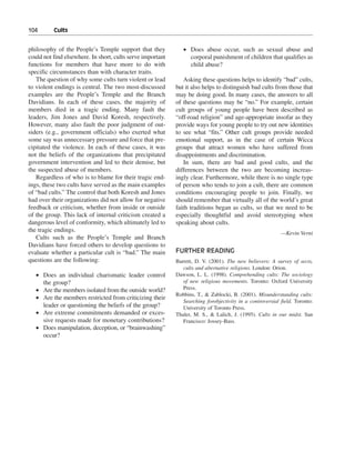 104———Cults


philosophy of the People’s Temple support that they            • Does abuse occur, such as sexual abuse and
could not find elsewhere. In short, cults serve important        corporal punishment of children that qualifies as
functions for members that have more to do with                  child abuse?
specific circumstances than with character traits.
   The question of why some cults turn violent or lead         Asking these questions helps to identify “bad” cults,
to violent endings is central. The two most-discussed       but it also helps to distinguish bad cults from those that
examples are the People’s Temple and the Branch             may be doing good. In many cases, the answers to all
Davidians. In each of these cases, the majority of          of these questions may be “no.” For example, certain
members died in a tragic ending. Many fault the             cult groups of young people have been described as
leaders, Jim Jones and David Koresh, respectively.          “off-road religion” and age-appropriate insofar as they
However, many also fault the poor judgment of out-          provide ways for young people to try out new identities
siders (e.g., government officials) who exerted what        to see what “fits.” Other cult groups provide needed
some say was unnecessary pressure and force that pre-       emotional support, as in the case of certain Wicca
cipitated the violence. In each of these cases, it was      groups that attract women who have suffered from
not the beliefs of the organizations that precipitated      disappointments and discrimination.
government intervention and led to their demise, but           In sum, there are bad and good cults, and the
the suspected abuse of members.                             differences between the two are becoming increas-
   Regardless of who is to blame for their tragic end-      ingly clear. Furthermore, while there is no single type
ings, these two cults have served as the main examples      of person who tends to join a cult, there are common
of “bad cults.” The control that both Koresh and Jones      conditions encouraging people to join. Finally, we
had over their organizations did not allow for negative     should remember that virtually all of the world’s great
feedback or criticism, whether from inside or outside       faith traditions began as cults, so that we need to be
of the group. This lack of internal criticism created a     especially thoughtful and avoid stereotyping when
dangerous level of conformity, which ultimately led to      speaking about cults.
the tragic endings.                                                                                        —Kevin Verni
   Cults such as the People’s Temple and Branch
Davidians have forced others to develop questions to
evaluate whether a particular cult is “bad.” The main       FURTHER READING
questions are the following:                                Barrett, D. V. (2001). The new believers: A survey of sects,
                                                               cults and alternative religions. London: Orion.
   • Does an individual charismatic leader control          Dawson, L. L. (1998). Comprehending cults: The sociology
     the group?                                                of new religious movements. Toronto: Oxford University
   • Are the members isolated from the outside world?          Press.
                                                            Robbins, T., & Zablocki, B. (2001). Misunderstanding cults:
   • Are the members restricted from criticizing their
                                                               Searching forobjectivity in a controversial field. Toronto:
     leader or questioning the beliefs of the group?           University of Toronto Press.
   • Are extreme commitments demanded or exces-             Thaler, M. S., & Lalich, J. (1995). Cults in our midst. San
     sive requests made for monetary contributions?            Francisco: Jossey-Bass.
   • Does manipulation, deception, or “brainwashing”
     occur?
 