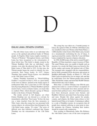 D
                                                                     The young boy was taken on a 3-month journey to
DALAI LAMA (TENZIN GYATSO)                                        Lhasa, the capital of Tibet. In 1940 the 14th Dalai Lama
                                                                  was installed on the Lion Throne at the Potala Palace, a
   The title Dalai Lama refers to an individual who               1,000-chamber winter home of the Dalai Lama, located
serves as the spiritual and political leader of Tibetan           on a mountainside overlooking the city of Lhasa. A
people. In English, Dalai Lama roughly translates to              regent governed the country while the 5-year-old Dalai
“Ocean of Wisdom.” Throughout history, each Dalai                 Lama completed his rigorous religious education.
Lama has been recognized as the reincarnation of                     In 1950, 84,000 troops of the newly created People’s
those before him. This belief is deeply rooted in the             Republic of China launched a major invasion of Tibet.
Tibetan Buddhist faith that an individual’s spirit                The small Tibetan army was unable to handle such an
remains, even after the physical body dies. The 13th              invasion. As a result, the Dalai Lama was forced to fin-
Dalai Lama of Tibet died in 1933. At that time, the               ish his studies and assume full political rule of Tibet.
Tibetan people began the search to identify his rein-             The teenaged ruler struggled with his responsibilities,
carnation, their future leader. In 1937, Lhamo                    but he firmly grounded all his decisions and actions in
Thondup, later named Tenzin Gyatso, was identified                Buddhist philosophy. Finally, on March 31, 1959, the
as the 14th Dalai Lama of Tibet.                                  Dalai Lama recognized he was no longer safe and that
   Lhamo Thondup (translated to “Wish-Fulfilling                  he could better serve the Tibetan people from outside
Goddess”) was born on July 6, 1935, to a poor family              Tibet. He fled the country and more than 80,000 Tibetans
in the town of Taktser, situated in the Amdo region of            followed him into exile in India.
northeastern Tibet. Just 2 years later, in 1937, the high            More than 1.2 million Tibetans (one fifth the pop-
lama Kyestang Rinpoche (a Tibetan Buddhist spiritual              ulation) have died as a result of China’s occupation of
master) had a vision at Lhamo Lhatso, an oracle lake              Tibet. Tens of thousands have been arrested and tor-
in southern Tibet, which directed a group of Tibetan              tured for their political views. Over 6,000 monasteries
monks to the home of Lhamo Thondup.                               have been destroyed, ancient texts burned, and
   The monks arrived in full disguise, yet when                   Buddhist followers prevented from becoming monks
Lhamo Dundrup saw one dressed as a servant, he                    and nuns. Despite this abuse against his people,
immediately called him “Sera Lama.” In fact, the man              country, and religion, the Dalai Lama refuses to feel
was a lama (teacher) from the Sera monastery in                   hatred toward China or its leaders. Continuing to adhere
Tibet. Later, when the young boy was presented with               to a code of Buddhist morals, he recognizes that all
various objects, he selected those that belonged to the           people have endured suffering at some point in time.
13th Dalai Lama, stating, “It’s mine.” The series of              He maintains the Chinese, including their leaders,
difficult tests that followed confirmed that Lhamo                should be treated with compassion.
Thondup was the reincarnation of the 13th Dalai                      Now residing in Dharamsala, India, His Holiness
Lama.                                                             the 14th Dalai Lama is one of the most recognized,

                                                            105
 