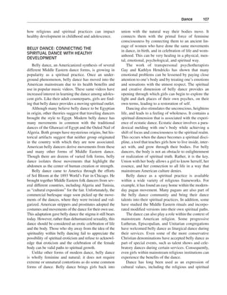 Dance———107


how religious and spiritual practices can impact             union with the natural way their bodies move. It
healthy development in childhood and adolescence.            connects them with the primal force of feminine
                                                             consciousness by connecting them to an ancient lin-
                                                             eage of women who have done the same movements
BELLY DANCE: CONNECTING THE
                                                             in dance, in birth, and in celebration of life and wom-
SPIRITUAL DANCE WITH HEALTHY
                                                             anhood. This can be very healing in a physical, men-
DEVELOPMENT
                                                             tal, emotional, psychological, and spiritual way.
   Belly dance, an Americanized synthesis of several             The work of transpersonal psychotherapists
different Middle Eastern dance forms, is growing in          Gay and Kathlyn Hendricks has shown that many
popularity as a spiritual practice. Once an under-           emotional problems can be lessened by paying close
ground phenomenon, belly dance has moved into the            attention to one’s body and by treating one’s emotions
American mainstream due to its health benefits and           and sensations with the utmost respect. The spiritual
use in popular music videos. These same videos have          and creative dimension of belly dance provides an
increased interest in learning the dance among adoles-       opening through which girls can begin to explore the
cent girls. Like their adult counterparts, girls are find-   light and dark places of their own psyches, on their
ing that belly dance provides a moving spiritual outlet.     own terms, leading to a restoration of self.
   Although many believe belly dance to be Egyptian              Dancing also stimulates the unconscious, heightens
in origin, other theories suggest that traveling dancers     life, and leads to a feeling of wholeness. It contains a
brought the style to Egypt. Modern belly dance has           spiritual dimension that is associated with the experi-
many movements in common with the traditional                ence of ecstatic dance. Ecstatic dance involves a para-
dances of the Ghawazi of Egypt and the Ouled Nail of         doxical melding with one’s body while achieving a
Algeria. Both groups have mysterious origins, but his-       shift of focus and consciousness to the spiritual realm.
torical artifacts suggest that neither group originated      This occurs when the dance becomes a spiritual disci-
in the country with which they are now associated.           pline, a tool that teaches girls how to live inside, inter-
American belly dancers derive movements from these           act with, and grow through their bodies. For belly
and many other forms of Middle Eastern dance.                dancers, the body is not an obstacle to enlightenment
Though there are dozens of varied folk forms, belly          or realization of spiritual truth. Rather, it is the key.
dance isolates those movements that highlight the            Union with her body allows a girl to know herself, her
abdomen as the center of human creation or strength.         essence, and her connection to all life in a way that
   Belly dance came to America through the efforts           mainstream American culture denies.
of Sol Bloom at the 1893 World’s Fair in Chicago. He             Belly dance as a spiritual practice is available
brought together Middle Eastern folk dancers from sev-       within a wide variety of religious frameworks. For
eral different countries, including Algeria and Tunisia,     example, it has found an easy home within the modern-
as “cultural expositions” for the fair. Unfortunately, the   day pagan movement. Many pagans are also part of
commercial burlesque stage soon picked up the move-          the belly dance community and bring their dance
ments of the dances, where they were twisted and vul-        talents into their spiritual practices. In addition, some
garized. American strippers and prostitutes adopted the      have studied the Middle Eastern rituals and incorpo-
costumes and movements of the dance for their own use.       rated modified versions into their own spiritual paths.
This adaptation gave belly dance the stigma it still bears       The dance can also play a role within the context of
today. However, rather than dehumanized sexuality, this      mainstream American religion. Some progressive
dance should be considered an erotic celebration of life     Lutheran, Episcopalian, and Unitarian congregations
and the body. Those who shy away from the idea of the        have welcomed belly dance as liturgical dance during
spirituality within belly dancing fail to appreciate the     their services. Even some of the more conservative
possibility of spiritual eroticism and refuse to acknowl-    Christian denominations have accepted belly dance as
edge that eroticism and the celebration of the female        part of special events, such as talent shows and cele-
body can be valid paths to spiritual growth.                 bratory dances during certain services. Consequently,
   Unlike other forms of modern dance, belly dance           even girls within mainstream religious institutions can
is wholly feminine and natural; it does not require          experience the benefits of the dance.
extreme or unnatural contortions as do some common               Dance has long been used as an expression of
forms of dance. Belly dance brings girls back into           cultural values, including the religious and spiritual
 