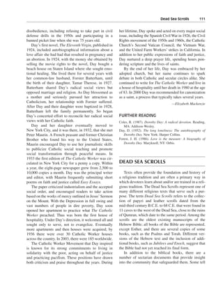 Dead Sea Scrolls———111


disobedience, including refusing to take part in civil    her lifetime, Day spoke and acted on every major social
defense drills in the 1950s and participating in a        issue, including the Spanish Civil War in 1926, the Civil
banned picket line when she was 75 years old.             Rights movement of the 1950s and 1960s, the Catholic
   Day’s first novel, The Eleventh Virgin, published in   Church’s Second Vatican Council, the Vietnam War,
1924, included autobiographical information about a       and the United Farm Workers’ strikes in California. In
love affair she had had that resulted in pregnancy and    addition to her public expressions of faith and justice,
an abortion. In 1924, with the money she obtained by      Day nurtured a deep prayer life, spending hours pon-
selling the movie rights to the novel, Day bought a       dering scripture and the lives of saints.
beach house on Staten Island where she sought emo-           By the end of her life, Day was embraced by her
tional healing. She lived there for several years with    adopted church, but her name continues to spark
her common-law husband, Forster Batterham, until          debate in both Catholic and secular circles alike. She
the birth of their daughter, Tamar Therese, in 1927.      continued to write for The Catholic Worker and live in
Batterham shared Day’s radical social views but           a house of hospitality until her death in 1980 at the age
opposed marriage and religion. As Day blossomed as        of 83. In 2000 Day was recommended for canonization
a mother and seriously pursued her attraction to          as a saint, a process that typically takes several years.
Catholicism, her relationship with Forster suffered.                                          —Elizabeth Mackenzie
After Day and their daughter were baptized in 1928,
Batterham left the family permanently. So began
Day’s concerted effort to reconcile her radical social    FURTHER READING
views with her Catholic faith.                            Coles, R. (1987). Dorothy Day: A radical devotion. Reading,
   Day and her daughter eventually moved to                  MA: Addison-Wesley.
New York City, and it was there, in 1932, that she met    Day, D. (1952). The long loneliness: The autobiography of
Peter Maurin. A French peasant and former Christian          Dorothy Day. New York: Harper Collins.
Brother who found his way to the United States,           Forest, J. H. (1986). Love is the measure: A biography of
Maurin encouraged Day to use her journalistic skills         Dorothy Day. Maryknoll, NY: Orbis.
to publicize Catholic social teaching and promote
social transformation through peaceful means. In
1933 the first edition of The Catholic Worker was cir-
culated in New York City for a penny a copy. Within       DEAD SEA SCROLLS
a year, the eight-page newspaper grew from 2,500 to
10,000 copies a month. Day was the principal writer          Texts often provide the foundation and history of
and editor, with Maurin frequently submitting short       a religious tradition and are often a primary way in
poems on faith and justice called Easy Essays.            which devotees learn about and/or are trained in a reli-
   The paper criticized industrialism and the accepted    gious tradition. The Dead Sea Scrolls represent one of
social order, and encouraged readers to take action       many different religious texts that serve such a pur-
based on the works of mercy outlined in Jesus’ Sermon     pose. The term Dead Sea Scrolls refers to the collec-
on the Mount. With the Depression in full swing and       tion of papyri and leather scrolls dated from the
vast numbers of people in dire poverty, Day soon          mid-third century B.C.E. to 68 C.E. that were found in
opened her apartment to practice what The Catholic        11 caves to the west of the Dead Sea, close to the ruins
Worker preached. Thus was born the first house of         of Qumran, which date to the same period. Among the
hospitality. Under Day’s direction, it welcomed all and   scrolls are the oldest existing manuscripts of the
sought only to serve, not to evangelize. Eventually       Hebrew Bible; all books of the Bible are represented,
more apartments and then houses were acquired; by         except Esther, and there are several copies of some
1936 there were over 30 Catholic Worker houses            books, such as the Psalms and Torah. Different ver-
across the country. In 2003, there were 185 worldwide.    sions of the Hebrew text and the inclusion of addi-
   The Catholic Worker Movement that Day inspired         tional books, such as Jubilees and Enoch, suggest that
is known for its strong commitments to living in          the Bible had not yet reached its final form.
solidarity with the poor, acting on behalf of justice        In addition to the biblical books, there are a
and practicing pacifism. These positions have drawn       number of sectarian documents that provide insight
both criticism and praise throughout the years. During    into the community that safeguarded them. Some tell
 