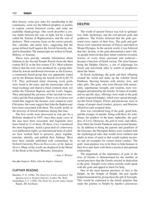 112———Delphi


their history, some give rules for membership in the
community, some use the biblical prophets or psalms            DELPHI
to explain current historical events, and some are
psalmlike thanksgivings. One scroll describes a cos-               The world of ancient Greece was rich in spiritual-
mic battle between the sons of light, led by a figure          ism, faith, mythology, and the ever-present gods and
called the Teacher of Righteousness, and the sons of           goddesses. The Greeks believed that the gods gov-
darkness. Their concerns focus on the correct priestly         erned every aspect of their lives. The gods and god-
line, calendar, and purity laws, suggesting that the           desses were immortal ancients of Greece and ruled on
group defined itself against the Jewish hierarchy situ-        Mount Olympus. In the ancient world, it was believed
ated in Jerusalem. The manuscripts are written in Greek,       that fate, destiny, or the gods determined a man’s life.
Hebrew, or Aramaic.                                            As people believed that their future could be revealed,
    These texts provide valuable information about             oracles of every kind—personal and political—
Judaism in the Second Temple Period (from the third            became a function of Greek society. The most famous
century B.C.E. to the first century C.E.). Most scholars       being the Delphic Oracles, a site of pilgrimage for
believe that the texts were produced by a group iden-          Greek and non-Greek alike in search of prophecies
tified by Jewish and Roman historians as the Essenes,          about the future.
a community-based group that was apparently wiped                  In Greek mythology, the gods and their offspring
out by the Romans during the Jewish revolt in 66–70            created the world and make up the colorful Greek
C.E. They performed ritual cleansing (rock pools               Pantheon, blessing humans with artistry, love, and
were found in the ruins, and the manuscripts refer to          other gifts. The gods, who were blessed with immor-
ritual washing) and shared a ritual common meal, not           tality, superhuman strength, and wisdom, were wor-
unlike the Christian Baptism and the Lord’s Supper.            shipped and adored by the Greeks. In times of trouble,
They anticipated the presence of the messiah (or mes-          and on specific days, offerings were made to the gods
siahs) and the final judgment. There is no evidence yet        at their respected temples, which were spread through-
found that suggests the Essenes were related to early          out the Greek Empire. Priests and priestesses were in
Christians, but some suggest that John the Baptist may         charge of proper ritual conduct, prayers, and libations
have been associated with them. The scrolls testify to         offered to each assigned deity.
the diversity of Jewish traditions during that time.               Zeus was considered king of the gods, good luck,
    The first scrolls were discovered in clay jars by a        and the avenger of murder. Along with Hera, his wife;
Bedouin shepherd in 1947; since then many caves in             Diana, the goddess of the hunt; Aphrodite, the god-
the area have been excavated, and fragments have               dess of Love; Dionysus, the god of wine; and others,
been found in 11 of them. Of these, Cave 4 produced            Zeus filled the Greek Pantheon and governed human-
the most fragments. Amid a great deal of controversy           ity. In addition to being the parents and guardians of
over publication rights, an international team of schol-       the Grecians, the Olympian deities were credited with
ars have worked hard to preserve, piece together,              the mythological tales that would assist children and
translate, identify, and publish their findings. Most          adults in times of need or that would explain myster-
have been initially published with commentary by               ies and set examples for correct moral conduct. The
Oxford University Press in Discoveries of the Judean           gods’ main purpose was to be there to help humans in
Desert. Many of the scrolls are displayed in the Shrine        their lives and share with them a mystical and spiritual
of the Book at the Israel Museum, Jerusalem.                   relationship.
                                          —Jane S. Webster
                                                                   The magnitude of the importance of gods in the
                                                               lives of Greeks is demonstrated by the number of
See also Baptism; Bible; John the Baptist; Judaism             sacred precincts that the Greeks erected in dedication
                                                               to the gods. Temples were where mortals could speak
                                                               with the gods and appeal to them for help.
FURTHER READING                                                    One of the most famous precincts or sites is the
Martínez, F. G. (1996). The Dead Sea Scrolls translated: The   Delphi. At the Temple of Delphi, the god Apollo
   Qumran texts in English (2nd ed.). Leiden, NL: Brill.       helped humankind by giving them the gift of foresight.
VanderKam, J. C. (1994). The Dead Sea Scrolls today. Grand     This would be explained to the Greek pilgrims that
   Rapids, MI: Eerdmans.                                       made the journey to Delphi by Apollo’s priestesses
 