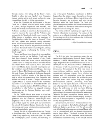 Devil———113


through oracles—the telling of the future events.          one of the great Panhellenic sanctuaries at Delphi
Delphi is where the god Apollo’s son, Asclepias,           began where the athletes sought the oracles to foresee
blessed with the gift to heal, would perform his mira-     their outcome at the Games. The revival of these cults
cles and heal the sick by divine intervention.             brought literature, art, sculpture, and more sacred
    When the Olympian god Apollo came to the pre-          buildings within the Greek Empire. The Greek reli-
Greek site of Delphi, a sacred female snake guarded        gion was expanding and became fuller and more elab-
it. Apollo, though magnificent and powerful, was           orate. Delphi and the oracles and devotion to Apollo
never able to fully recover from the assault that the      began to increase during this period.
Pythoness launched on him. From that moment on, in            The stories of Greek mythology are a part of most
order to preserve the person of the Pythoness, the         Western educational experiences. The stories of the
servants in the Temple of Apollo were women. The           gods serve as cultural, historical, and anthropological
fabled throne of prophecy within the sanctuary of          lessons that reveal to their audiences the beliefs and
Delphi has been called the “navel of the earth.” From      practices of spiritualities past.
this seat, vapors were emitted causing enigmatic                                      —Julie Wieland-Robbescheuten
words that were recorded and interpreted as sayings
of Apollo. While in trance, the priestess was believed
to become the vehicle for the voice of Apollo, uttering
prophecies capable of changing the history of the
Greek people.                                              DEVIL
    Aegeus and Jason from the myth of Jason and the
Argonauts sought out the Delphic Oracle and had               The devil has been given numerous names that are
their lives changed. Jason inquired of the Oracle          synonymous for identifying the devil; Satan, Prince of
whether he should take on the task of retrieving the       Darkness, Lucifer, Mephistopheles, and the fallen
Golden Fleece to avenge the death of his father Aeson      angel. Regardless of which label one decides to use to
and take the throne from his uncle, Pelias. The Oracles    identify the evil one, the devil, is without a doubt labeled
also warned Pelias that a man only wearing one san-        as the cause of all evil, destruction, and suffering in
dal would turn him off the throne of Iolcus—this man       the cosmos. The concept of the devil only exists in
would be Jason. The Oracles encouraged Jason to do         select religious traditions, namely the predominant
this task. Brutus, the founder of the Roman Republic       monotheistic religious systems. Every religion has
traveled to Delphi to inquire of the Oracles about         demons and evil antagonistic gods that persuade
how he might take power away from Tarquinias and           humans to commit evil deeds. But within the great
become the ruler of Rome. Oedipus consulted the            religious world there exists only four religions
Delphic Oracle to inquire about who his real father        (Zoroastrianism, Judaism, Christianity, Islam) that
was and was told that he was destined to kill his real     believe in one evil figure, the devil, as the cause of evil
father and marry his mother. The Delphic Oracle was        and suffering in the world. Belief in the devil and his
consulted as to why Thebes was plagued, revealing          home, the underworld or hell, can have differing
that Jocasta and her husband Oedipus were really           influences on individual religious and/or spiritual
mother and son.                                            development—from extreme to minimal to nonexistent.
    As the Delphic Oracle was meant to reveal the          Whatever the impact, throughout human history, the
future for humans as a gift to humans, angry gods and      devil has played and will continue to play an impor-
goddesses used the Oracle as a means to give false         tant role in the development of religiousness and spir-
prophecies out of spite for the individual that had        ituality throughout the world.
sparked their anger. The Greek gods had a reputation          Zoroastrianism, the world’s first monotheistic reli-
for not only loving their human children but for also      gion, was centered on the belief in a balanced world:
intervening and toying with them in sometimes rather       light and darkness, good and evil. The all-powerful
cruel and manipulative ways.                               god of light and righteousness was Ahura Mazda, who
    During the age of colonization in ancient Greece,      was in constant battle with his demonic antagonistic
in the eighth century B.C.E., there was a rebirth within   match, Angra Mayu. This battle between the forces
Greek society. Specifically in the year 776 B.C.E., when   of good and evil laid the foundation for the additional
the first Olympic games occurred, the flowering of         monotheistic traditions focusing on this concept. Ancient
 
