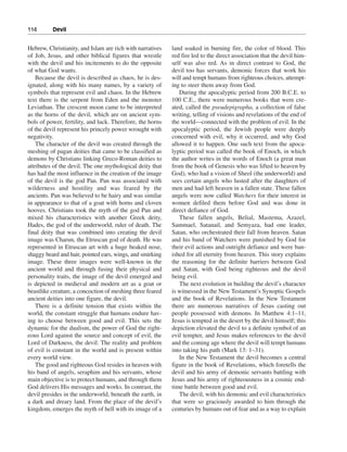114———Devil


Hebrew, Christianity, and Islam are rich with narratives   land soaked in burning fire, the color of blood. This
of Job, Jesus, and other biblical figures that wrestle     red fire led to the direct association that the devil him-
with the devil and his incitements to do the opposite      self was also red. As in direct contrast to God, the
of what God wants.                                         devil too has servants, demonic forces that work his
    Because the devil is described as chaos, he is des-    will and tempt humans from righteous choices, attempt-
ignated, along with his many names, by a variety of        ing to steer them away from God.
symbols that represent evil and chaos. In the Hebrew          During the apocalyptic period from 200 B.C.E. to
text there is the serpent from Eden and the monster        100 C.E., there were numerous books that were cre-
Leviathan. The crescent moon came to be interpreted        ated, called the pseudepigrapha, a collection of false
as the horns of the devil, which are on ancient sym-       writing, telling of visions and revelations of the end of
bols of power, fertility, and luck. Therefore, the horns   the world—connected with the problem of evil. In the
of the devil represent his princely power wrought with     apocalyptic period, the Jewish people were deeply
negativity.                                                concerned with evil, why it occurred, and why God
    The character of the devil was created through the     allowed it to happen. One such text from the apoca-
meshing of pagan deities that came to be classified as     lyptic period was called the book of Enoch, in which
demons by Christians linking Greco-Roman deities to        the author writes in the words of Enoch (a great man
attributes of the devil. The one mythological deity that   from the book of Genesis who was lifted to heaven by
has had the most influence in the creation of the image    God), who had a vision of Sheol (the underworld) and
of the devil is the god Pan. Pan was associated with       sees certain angels who lusted after the daughters of
wilderness and hostility and was feared by the             men and had left heaven in a fallen state. These fallen
ancients. Pan was believed to be hairy and was similar     angels were now called Watchers for their interest in
in appearance to that of a goat with horns and cloven      women defiled them before God and was done in
hooves. Christians took the myth of the god Pan and        direct defiance of God.
mixed his characteristics with another Greek deity,           These fallen angels, Belial, Mastema, Azazel,
Hades, the god of the underworld, ruler of death. The      Sammael, Satanail, and Semyaza, had one leader,
final deity that was combined into creating the devil      Satan, who orchestrated their fall from heaven. Satan
image was Charun, the Etruscan god of death. He was        and his band of Watchers were punished by God for
represented in Etruscan art with a huge beaked nose,       their evil actions and outright defiance and were ban-
shaggy beard and hair, pointed ears, wings, and smirking   ished for all eternity from heaven. This story explains
image. These three images were well-known in the           the reasoning for the definite barriers between God
ancient world and through fusing their physical and        and Satan, with God being righteous and the devil
personality traits, the image of the devil emerged and     being evil.
is depicted in medieval and modern art as a goat or           The next evolution in building the devil’s character
beastlike creature, a concoction of meshing three feared   is witnessed in the New Testament’s Synoptic Gospels
ancient deities into one figure, the devil.                and the book of Revelations. In the New Testament
    There is a definite tension that exists within the     there are numerous narratives of Jesus casting out
world, the constant struggle that humans endure hav-       people possessed with demons. In Matthew 4:1–11,
ing to choose between good and evil. This sets the         Jesus is tempted in the desert by the devil himself; this
dynamic for the dualism, the power of God the right-       depiction elevated the devil to a definite symbol of an
eous Lord against the source and concept of evil, the      evil tempter, and Jesus makes references to the devil
Lord of Darkness, the devil. The reality and problem       and the coming age where the devil will tempt humans
of evil is constant in the world and is present within     into taking his path (Mark 13: 1–31).
every world view.                                             In the New Testament the devil becomes a central
    The good and righteous God resides in heaven with      figure in the book of Revelations, which foretells the
his band of angels, seraphim and his servants, whose       devil and his army of demonic servants battling with
main objective is to protect humans, and through them      Jesus and his army of righteousness in a cosmic end-
God delivers His messages and works. In contrast, the      time battle between good and evil.
devil presides in the underworld, beneath the earth, in       The devil, with his demonic and evil characteristics
a dark and dreary land. From the place of the devil’s      that were so graciously awarded to him through the
kingdom, emerges the myth of hell with its image of a      centuries by humans out of fear and as a way to explain
 