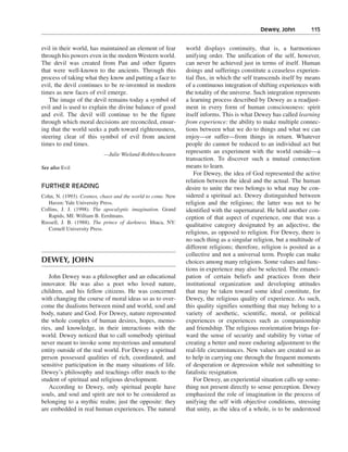 Dewey, John———115


evil in their world, has maintained an element of fear       world displays continuity, that is, a harmonious
through his powers even in the modern Western world.         unifying order. The unification of the self, however,
The devil was created from Pan and other figures             can never be achieved just in terms of itself. Human
that were well-known to the ancients. Through this           doings and sufferings constitute a ceaseless experien-
process of taking what they know and putting a face to       tial flux, in which the self transcends itself by means
evil, the devil continues to be re-invented in modern        of a continuous integration of shifting experiences with
times as new faces of evil emerge.                           the totality of the universe. Such integration represents
   The image of the devil remains today a symbol of          a learning process described by Dewey as a readjust-
evil and is used to explain the divine balance of good       ment in every form of human consciousness: spirit
and evil. The devil will continue to be the figure           itself informs. This is what Dewey has called learning
through which moral decisions are reconciled, ensur-         from experience: the ability to make multiple connec-
ing that the world seeks a path toward righteousness,        tions between what we do to things and what we can
steering clear of this symbol of evil from ancient           enjoy—or suffer—from things in return. Whatever
times to end times.                                          people do cannot be reduced to an individual act but
                          —Julie Wieland-Robbescheuten
                                                             represents an experiment with the world outside—a
                                                             transaction. To discover such a mutual connection
See also Evil                                                means to learn.
                                                                 For Dewey, the idea of God represented the active
                                                             relation between the ideal and the actual. The human
FURTHER READING                                              desire to unite the two belongs to what may be con-
Cohn, N. (1993). Cosmos, chaos and the world to come. New    sidered a spiritual act. Dewey distinguished between
   Haven: Yale University Press.                             religion and the religious; the latter was not to be
Collins, J. J. (1998). The apocalyptic imagination. Grand    identified with the supernatural. He held another con-
   Rapids, MI: William B. Eerdmans.                          ception of that aspect of experience, one that was a
Russell, J. B. (1988). The prince of darkness. Ithaca, NY:
                                                             qualitative category designated by an adjective, the
   Cornell University Press.
                                                             religious, as opposed to religion. For Dewey, there is
                                                             no such thing as a singular religion, but a multitude of
                                                             different religions; therefore, religion is posited as a
                                                             collective and not a universal term. People can make
DEWEY, JOHN                                                  choices among many religions. Some values and func-
                                                             tions in experience may also be selected. The emanci-
   John Dewey was a philosopher and an educational           pation of certain beliefs and practices from their
innovator. He was also a poet who loved nature,              institutional organization and developing attitudes
children, and his fellow citizens. He was concerned          that may be taken toward some ideal constitute, for
with changing the course of moral ideas so as to over-       Dewey, the religious quality of experience. As such,
come the dualisms between mind and world, soul and           this quality signifies something that may belong to a
body, nature and God. For Dewey, nature represented          variety of aesthetic, scientific, moral, or political
the whole complex of human desires, hopes, memo-             experiences or experiences such as companionship
ries, and knowledge, in their interactions with the          and friendship. The religious reorientation brings for-
world. Dewey noticed that to call somebody spiritual         ward the sense of security and stability by virtue of
never meant to invoke some mysterious and unnatural          creating a better and more enduring adjustment to the
entity outside of the real world. For Dewey a spiritual      real-life circumstances. New values are created so as
person possessed qualities of rich, coordinated, and         to help in carrying one through the frequent moments
sensitive participation in the many situations of life.      of desperation or depression while not submitting to
Dewey’s philosophy and teachings offer much to the           fatalistic resignation.
student of spiritual and religious development.                  For Dewey, an experiential situation calls up some-
   According to Dewey, only spiritual people have            thing not present directly to sense perception. Dewey
souls, and soul and spirit are not to be considered as       emphasized the role of imagination in the process of
belonging to a mythic realm; just the opposite: they         unifying the self with objective conditions, stressing
are embedded in real human experiences. The natural          that unity, as the idea of a whole, is to be understood
 